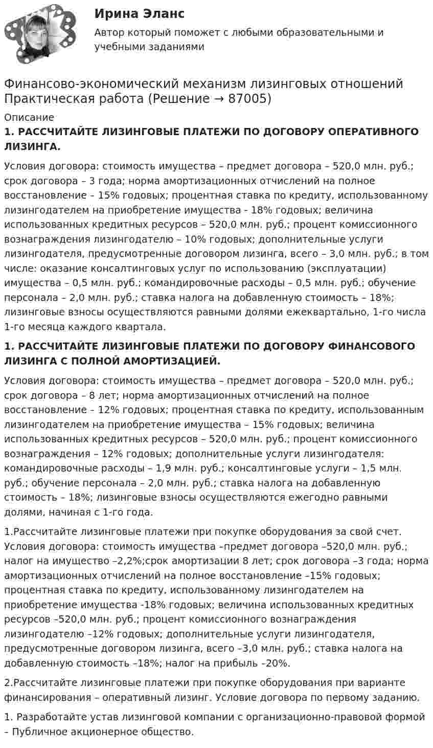     
            Описание
            1.   РАССЧИТАЙТЕ ЛИЗИНГОВЫЕ ПЛАТЕЖИ ПО ДОГОВОРУ ОПЕРАТИВНОГО ЛИЗИНГА.Условия договора: стоимость имущества – предмет договора – 520,0 млн. руб.; срок договора – 3 года; норма амортизационных отчислений на полное восстановление – 15% годовых; процентная ставка по кредиту, использованному лизингодателем на приобретение имущества - 18% годовых; величина использованных кредитных ресурсов – 520,0 млн. руб.; процент комиссионного вознаграждения лизингодателю – 10% годовых; дополнительные услуги лизингодателя, предусмотренные договором лизинга, всего – 3,0 млн. руб.; в том числе: оказание консалтинговых услуг по использованию (эксплуатации) имущества – 0,5 млн. руб.; командировочные расходы – 0,5 млн. руб.; обучение персонала – 2,0 млн. руб.; ставка налога на добавленную стоимость – 18%; лизинговые взносы осуществляются равными долями ежеквартально, 1-го числа 1-го месяца каждого квартала.1.   РАССЧИТАЙТЕ ЛИЗИНГОВЫЕ ПЛАТЕЖИ ПО ДОГОВОРУ ФИНАНСОВОГО ЛИЗИНГА С ПОЛНОЙ АМОРТИЗАЦИЕЙ.Условия договора: стоимость имущества – предмет договора – 520,0 млн. руб.; срок договора – 8 лет; норма амортизационных отчислений на полное восстановление – 12% годовых; процентная ставка по кредиту, использованным лизингодателем на приобретение имущества – 15% годовых; величина использованных кредитных ресурсов – 520,0 млн. руб.; процент комиссионного вознаграждения – 12% годовых; дополнительные услуги лизингодателя: командировочные расходы – 1,9 млн. руб.; консалтинговые услуги – 1,5 млн. руб.; обучение персонала – 2,0 млн. руб.; ставка налога на добавленную стоимость – 18%; лизинговые взносы осуществляются ежегодно равными долями, начиная с 1-го года.1.Рассчитайте лизинговые платежи при покупке оборудования за свой счет. Условия договора: стоимость имущества –предмет договора –520,0 млн. руб.; налог на имущество –2,2%;срок амортизации 8 лет; срок договора –3 года; норма амортизационных отчислений на полное восстановление –15% годовых; процентная ставка по кредиту, использованному лизингодателем на приобретение имущества -18% годовых; величина использованных кредитных ресурсов –520,0 млн. руб.; процент комиссионного вознаграждения лизингодателю –12% годовых; дополнительные услуги лизингодателя, предусмотренные договором лизинга, всего –3,0 млн. руб.; ставка налога на добавленную стоимость –18%; налог на прибыль –20%.2.Рассчитайте лизинговые платежи при покупке оборудования при варианте финансирования – оперативный лизинг. Условие договора по первому заданию.1. Разработайте устав лизинговой компании с организационно-правовой формой – Публичное акционерное общество.   
            
            
            Финансово-экономический кризис в РоссииФинансово-экономический механизм лизинговых отношений Практическая работафинансово-экономический потенциалФинансовые аспекты слияния и реструктуризации предприятияфинансовые вычисленияФинансовые вычисления 1Финансовые вычисления 1  «ФИНАНСОВО-ЭКОНОМИЧЕСКИЙ КОЛЛЕДЖ»    Практическое задание  по	 Математике«ФИНАНСОВО-ЭКОНОМИЧЕСКИЙ КОЛЛЕДЖ»  Практическое задание по МДК 01.01 «Право социального обеспечения»«ФИНАНСОВО-ЭКОНОМИЧЕСКИЙ КОЛЛЕДЖ»  Практическое задание  по	Статистике  «ФИНАНСОВО-ЭКОНОМИЧЕСКИЙ КОЛЛЕДЖ»  Практическое задание по	Теория государства и праваФинансово - экономический колледж Практическое задание  по	Трудовому праву«ФИНАНСОВО-ЭКОНОМИЧЕСКИЙ КОЛЛЕДЖ» Практическое задание  по	«Экономика организации»  ФЭК«ФИНАНСОВО-ЭКОНОМИЧЕСКИЙ КОЛЛЕДЖ» ЭКЗАМЕН КВАЛИФИКАЦИОННЫЙ             По профессиональному модулю:   ПМ. 01 «Обеспечение реализации прав граждан в сфере пенсионного обеспечения и социальной защиты»