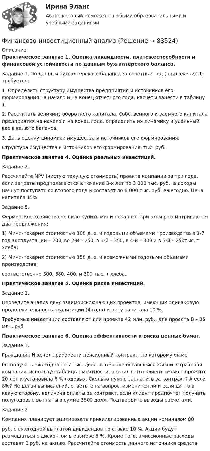      
            Описание
            Практическое занятие 1. Оценка ликвидности, платежеспособности и финансовой устойчивости по данным бухгалтерского баланса. Задание 1. По данным бухгалтерского баланса за отчетный год (приложение 1) требуется: 1. Определить структуру имущества предприятия и источников его формирования на начало и на конец отчетного года. Расчеты занести в таблицу 1. 2. Рассчитать величину оборотного капитала. Собственного и заемного капитала предприятия на начало и на конец года, определить их динамику и удельный вес в валюте баланса. 3. Дать оценку динамики имущества и источников его формирования. Структура имущества и источников его формирования, тыс. руб.Практическое занятие 4. Оценка реальных инвестиций.Задание 2.Рассчитайте NPV (чистую текущую стоимость) проекта компании за три года, если затраты предполагаются в течение 3-х лет по 3 000 тыс. руб., а доходы начнут поступать со второго года и составят по 6 000 тыс. руб. ежегодно. Цена капитала 15%Задание 5.Фермерское хозяйство решило купить мини-пекарню. При этом рассматриваются два предложения:1) Мини-пекарня стоимостью 100 д. е. и годовыми объемами производства в 1-й год эксплуатации – 200, во 2-й – 250, в 3-й – 350, в 4-й – 300 и в 5-й – 250тыс. т хлеба;2) Мини-пекарня стоимостью 150 д. е. и возможными годовыми объемами производствасоответственно 300, 380, 400, и 300 тыс. т хлеба.Практическое занятие 5. Оценка риска инвестиций.Задание 1.Проведите анализ двух взаимоисключающих проектов, имеющих одинаковую продолжительность реализации (4 года) и цену капитала 10 %.Требуемые инвестиции составляют для проекта 42 млн. руб., для проекта В – 35 млн. рубПрактическое занятие 6. Оценка эффективности и риска ценных бумаг.Задание 1.Гражданин N хочет приобрести пенсионный контракт, по которому он могбы получать ежегодно по 7 тыс. долл. в течение оставшейся жизни. Страховая компания, используя таблицы смертности, оценила, что клиент сможет прожить 20 лет и установила 6 % годовых. Сколько нужно заплатить за контракт? А если 8%? Не делая вычислений, ответьте на вопрос, изменится ли и если да, то в какую сторону, величина оплаты за контракт, если клиент предпочтет получать полугодовые выплаты в сумме 3500 долл. Подтвердите выводы расчетами.Задание 2Компания планирует эмитировать привилегированные акции номиналом 80руб. с ежегодной выплатой дивидендов по ставке 10 %. Акции будут размещаться с дисконтом в размере 5 %. Кроме того, эмиссионные расходы составят 3 руб. на акцию. Рассчитайте стоимость данного источника средств.    
            
            
            Финансово-инвестиционный анализФинансово-инвестиционный анализФинансово-инвестиционный анализ ММУ 2023г.ФИНАНСОВО-ИНВЕСТИЦИОННЫЙ АНАЛИЗ ММУ практическое заданиеФИНАНСОВО-ИНВЕСТИЦИОННЫЙ АНАЛИЗ практическая работа ММУ Финансово-инвестиционный анализ. Практические задания. ММУ.финансовому планированию предприятияФинансовое право. Синергия. Ответы на ИТОГОВЫЙ ТЕСТ. На отлично!Финансовое право. Синергия. Ответы на тест. 2022Финансовое право. Синергия. Тест.Финансовое право . Синергия тест с ответами. 5 семестр. ЮриспруденцияФинансовое право (Темы 1-8) тест с ответами Синергия/МОИ/ МТИ /МОСАПФинансовое право (тест с ответами ММА/ИДО)Финансовое право - тест с ответами ММА/ИДО
