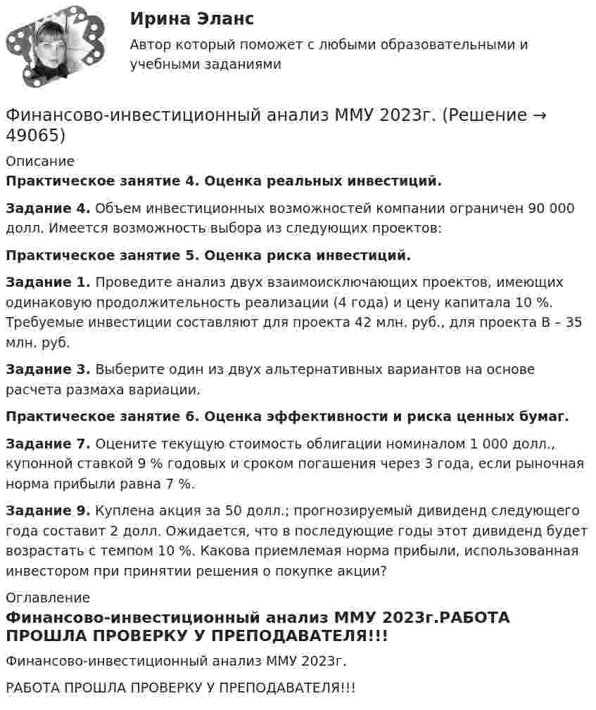     
            Описание
            Практическое занятие 4. Оценка реальных инвестиций.Задание 4. Объем инвестиционных возможностей компании ограничен 90 000 долл. Имеется возможность выбора из следующих проектов:Практическое занятие 5. Оценка риска инвестиций.Задание 1. Проведите анализ двух взаимоисключающих проектов, имеющих одинаковую продолжительность реализации (4 года) и цену капитала 10 %. Требуемые инвестиции составляют для проекта 42 млн. руб., для проекта В – 35 млн. руб.Задание 3. Выберите один из двух альтернативных вариантов на основе расчета размаха вариации.Практическое занятие 6. Оценка эффективности и риска ценных бумаг.Задание 7. Оцените текущую стоимость облигации номиналом 1 000 долл., купонной ставкой 9 % годовых и сроком погашения через 3 года, если рыночная норма прибыли равна 7 %.Задание 9. Куплена акция за 50 долл.; прогнозируемый дивиденд следующего года составит 2 долл. Ожидается, что в последующие годы этот дивиденд будет возрастать с темпом 10 %. Какова приемлемая норма прибыли, использованная инвестором при принятии решения о покупке акции? 
            Оглавление
            Финансово-инвестиционный анализ ММУ 2023г.РАБОТА ПРОШЛА ПРОВЕРКУ У ПРЕПОДАВАТЕЛЯ!!! 
            
            
            Финансово-инвестиционный анализФинансово-инвестиционный анализ ММУ 2023г.ФИНАНСОВО-ИНВЕСТИЦИОННЫЙ АНАЛИЗ ММУ практическое заданиеФИНАНСОВО-ИНВЕСТИЦИОННЫЙ АНАЛИЗ практическая работа ММУ Финансово-инвестиционный анализ. Практические задания. ММУ.финансовому планированию предприятияФинансовому плану в случае стремления экономического агента выйти на пенсию раньше срока противоречит …Финансовое право. Синергия. Ответы на тест. 2022Финансовое право. Синергия. Тест.Финансовое право . Синергия тест с ответами. 5 семестр. ЮриспруденцияФинансовое право (Темы 1-8) тест с ответами Синергия/МОИ/ МТИ /МОСАПФинансовое право (тест с ответами ММА/ИДО)Финансовое право - тест с ответами ММА/ИДОФинансовое право, УрГЭУ, Вариант 2