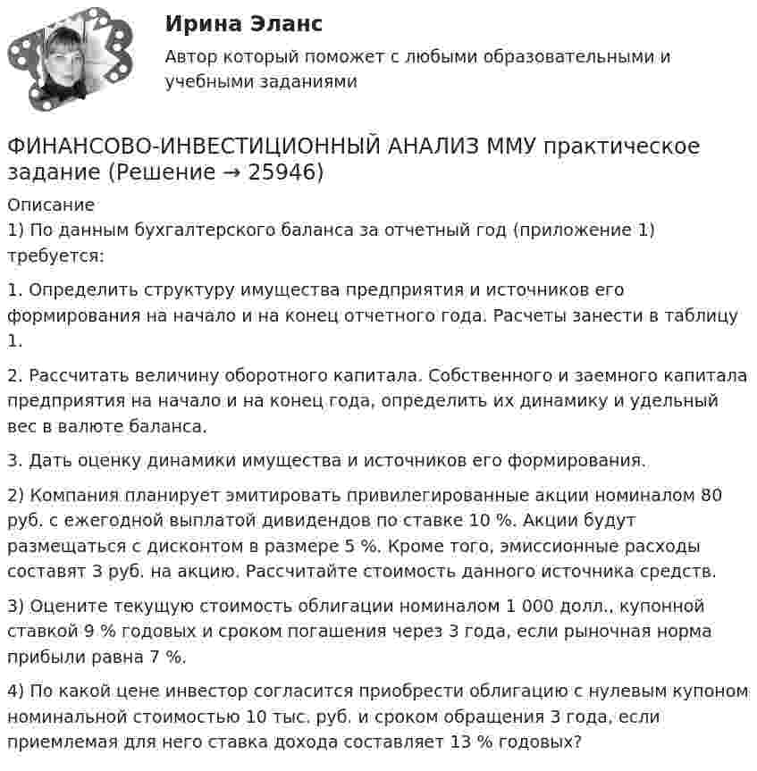     
          Описание
          1) По данным бухгалтерского баланса за отчетный год (приложение 1) требуется:1.    Определить структуру имущества предприятия и источников его формирования на начало и на конец отчетного года. Расчеты занести в таблицу 1.2.    Рассчитать величину оборотного капитала. Собственного и заемного капитала предприятия на начало и на конец года, определить их динамику и удельный вес в валюте баланса.3.    Дать оценку динамики имущества и источников его формирования.2) 	Компания планирует эмитировать привилегированные акции номиналом 80 руб. с ежегодной выплатой дивидендов по ставке 10 %. Акции будут размещаться с дисконтом в размере 5 %. Кроме того, эмиссионные расходы составят 3 руб. на акцию. Рассчитайте стоимость данного источника средств.3) 	Оцените текущую стоимость облигации номиналом 1 000 долл., купонной ставкой 9 % годовых и сроком погашения через 3 года, если рыночная норма прибыли равна 7 %.4) 	По какой цене инвестор согласится приобрести облигацию с нулевым купоном номинальной стоимостью 10 тыс. руб. и сроком обращения 3 года, если приемлемая для него ставка дохода составляет 13 % годовых?  
            
            
            Финансово-инвестиционный анализ ММУ 2023г.ФИНАНСОВО-ИНВЕСТИЦИОННЫЙ АНАЛИЗ ММУ практическое заданиеФИНАНСОВО-ИНВЕСТИЦИОННЫЙ АНАЛИЗ практическая работа ММУ Финансово-инвестиционный анализ. Практические задания. ММУ.финансовому планированию предприятияФинансовому плану в случае стремления экономического агента выйти на пенсию раньше срока противоречит …Финансово-промышленные группы в национальной экономикеФинансовое право. Синергия. Тест.Финансовое право . Синергия тест с ответами. 5 семестр. ЮриспруденцияФинансовое право (Темы 1-8) тест с ответами Синергия/МОИ/ МТИ /МОСАПФинансовое право (тест с ответами ММА/ИДО)Финансовое право - тест с ответами ММА/ИДОФинансовое право, УрГЭУ, Вариант 2Финансово-инвестиционный анализ