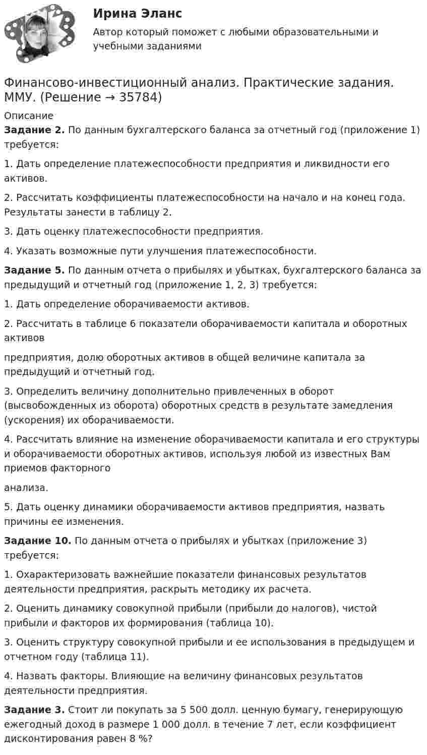      
          Описание
           Задание 2. По данным бухгалтерского баланса за отчетный год (приложение 1) требуется:	1. Дать определение платежеспособности предприятия и ликвидности его активов.	2. Рассчитать коэффициенты платежеспособности на начало и на конец года. Результаты занести в таблицу 2.	3. Дать оценку платежеспособности предприятия.	4. Указать возможные пути улучшения платежеспособности.  Задание 5. По данным отчета о прибылях и убытках, бухгалтерского баланса за предыдущий и отчетный год (приложение 1, 2, 3) требуется:	1. Дать определение оборачиваемости активов.	2. Рассчитать в таблице 6 показатели оборачиваемости капитала и оборотных активов	предприятия, долю оборотных активов в общей величине капитала за предыдущий и отчетный год.	3. Определить величину дополнительно привлеченных в оборот (высвобожденных из оборота) оборотных средств в результате замедления (ускорения) их оборачиваемости.	4. Рассчитать влияние на изменение оборачиваемости капитала и его структуры и оборачиваемости оборотных активов, используя любой из известных Вам приемов факторного	анализа.	5. Дать оценку динамики оборачиваемости активов предприятия, назвать причины ее изменения. Задание 10. По данным отчета о прибылях и убытках (приложение 3) требуется:	1. Охарактеризовать важнейшие показатели финансовых результатов деятельности предприятия, раскрыть методику их расчета.	2. Оценить динамику совокупной прибыли (прибыли до налогов), чистой прибыли и факторов их формирования (таблица 10).	3. Оценить структуру совокупной прибыли и ее использования в предыдущем и отчетном году (таблица 11).	4. Назвать факторы. Влияющие на величину финансовых результатов деятельности предприятия.Задание 3. Стоит ли покупать за 5 500 долл. ценную бумагу, генерирующую ежегодный доход в размере 1 000 долл. в течение 7 лет, если коэффициент дисконтирования равен 8 %?    
            
            
            ФИНАНСОВО-ИНВЕСТИЦИОННЫЙ АНАЛИЗ практическая работа ММУ Финансово-инвестиционный анализ. Практические задания. ММУ.финансовому планированию предприятияФинансовому плану в случае стремления экономического агента выйти на пенсию раньше срока противоречит …Финансово-промышленные группы в национальной экономикеФинансово экономическая оценка инвестицийФинансово-экономическая оценка инвестиций Финансовое право (Темы 1-8) тест с ответами Синергия/МОИ/ МТИ /МОСАПФинансовое право (тест с ответами ММА/ИДО)Финансовое право - тест с ответами ММА/ИДОФинансовое право, УрГЭУ, Вариант 2Финансово-инвестиционный анализФинансово-инвестиционный анализФинансово-инвестиционный анализ ММУ 2023г.