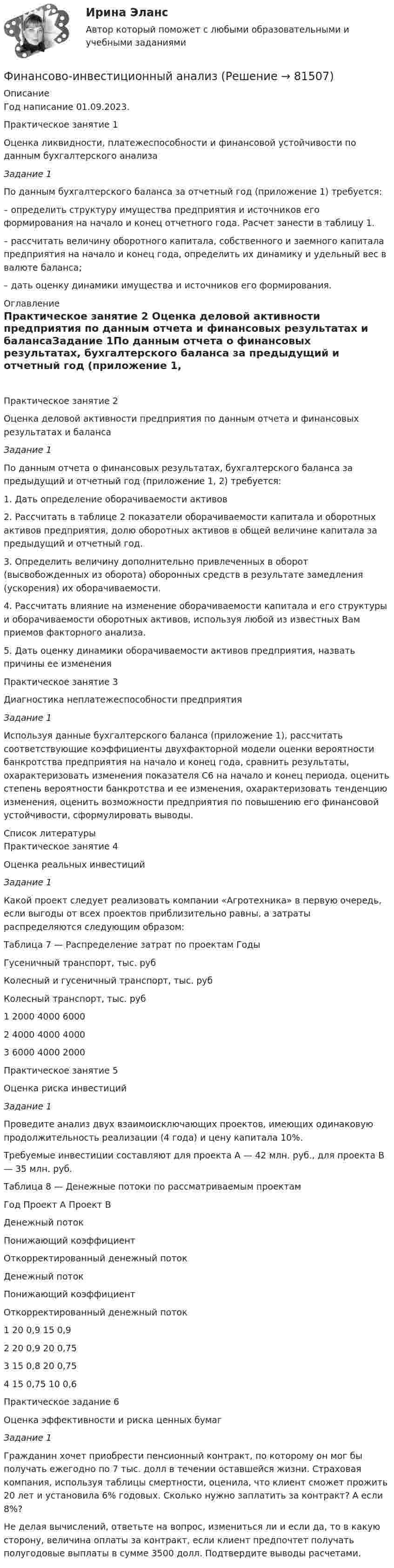     
            Описание
            Год написание 01.09.2023.Практическое занятие 1 Оценка ликвидности, платежеспособности и финансовой устойчивости по данным бухгалтерского анализа Задание 1По данным бухгалтерского баланса за отчетный год (приложение 1) требуется:– определить структуру имущества предприятия и источников его формирования на начало и конец отчетного года. Расчет занести в таблицу 1.– рассчитать величину оборотного капитала, собственного и заемного капитала предприятия на начало и конец года, определить их динамику и удельный вес в валюте баланса;– дать оценку динамики имущества и источников его формирования. 
            Оглавление
            Практическое занятие 2 Оценка деловой активности предприятия по данным отчета и финансовых результатах и балансаЗадание 1По данным отчета о финансовых результатах, бухгалтерского баланса за предыдущий и отчетный год (приложение 1, 2) требуется:1. Дать определение оборачиваемости активов2. Рассчитать в таблице 2 показатели оборачиваемости капитала и оборотных активов предприятия, долю оборотных активов в общей величине капитала за предыдущий и отчетный год.3. Определить величину дополнительно привлеченных в оборот (высвобожденных из оборота) оборонных средств в результате замедления (ускорения) их оборачиваемости.4. Рассчитать влияние на изменение оборачиваемости капитала и его структуры и оборачиваемости оборотных активов, используя любой из известных Вам приемов факторного анализа.5. Дать оценку динамики оборачиваемости активов предприятия, назвать причины ее измененияПрактическое занятие 3 Диагностика неплатежеспособности предприятияЗадание 1Используя данные бухгалтерского баланса (приложение 1), рассчитать соответствующие коэффициенты двухфакторной модели оценки вероятности банкротства предприятия на начало и конец года, сравнить результаты, охарактеризовать изменения показателя С6 на начало и конец периода, оценить степень вероятности банкротства и ее изменения, охарактеризовать тенденцию изменения, оценить возможности предприятия по повышению его финансовой устойчивости, сформулировать выводы. 
            Список литературы
            Практическое занятие 4 Оценка реальных инвестицийЗадание 1Какой проект следует реализовать компании «Агротехника» в первую очередь, если выгоды от всех проектов приблизительно равны, а затраты распределяются следующим образом:Таблица 7 — Распределение затрат по проектам  Годы Гусеничный транспорт, тыс. руб Колесный и гусеничный транспорт, тыс. руб Колесный транспорт, тыс. руб   1 2000 4000 6000   2 4000 4000 4000  3 6000 4000 2000 Практическое занятие 5 Оценка риска инвестицийЗадание 1Проведите анализ двух взаимоисключающих проектов, имеющих одинаковую продолжительность реализации (4 года) и цену капитала 10%.Требуемые инвестиции составляют для проекта А — 42 млн. руб., для проекта В — 35 млн. руб.Таблица 8 — Денежные потоки по рассматриваемым проектам  Год Проект А Проект В   Денежный поток Понижающий коэффициент Откорректированный денежный поток Денежный поток Понижающий коэффициент Откорректированный денежный поток   1 20 0,9   15 0,9     2 20 0,9   20 0,75     3 15 0,8   20 0,75     4 15 0,75   10 0,6  Практическое задание 6 Оценка эффективности и риска ценных бумаг Задание 1Гражданин хочет приобрести пенсионный контракт, по которому он мог бы получать ежегодно по 7 тыс. долл в течении оставшейся жизни. Страховая компания, используя таблицы смертности, оценила, что клиент сможет прожить 20 лет и установила 6% годовых. Сколько нужно заплатить за контракт? А если 8%? Не делая вычислений, ответьте на вопрос, измениться ли и если да, то в какую сторону, величина оплаты за контракт, если клиент предпочтет получать полугодовые выплаты в сумме 3500 долл. Подтвердите выводы расчетами.  
            
            
            Финансовое право, УрГЭУ, Вариант 2Финансово-инвестиционный анализФинансово-инвестиционный анализФинансово-инвестиционный анализ ММУ 2023г.ФИНАНСОВО-ИНВЕСТИЦИОННЫЙ АНАЛИЗ ММУ практическое заданиеФИНАНСОВО-ИНВЕСТИЦИОННЫЙ АНАЛИЗ практическая работа ММУ Финансово-инвестиционный анализ. Практические задания. ММУ.Финансовое право. Синергия 3 семестр.Финансовое право. Синергия. Ответы на ИТОГОВЫЙ ТЕСТ. На отлично!Финансовое право. Синергия. Ответы на тест. 2022Финансовое право. Синергия. Тест.Финансовое право . Синергия тест с ответами. 5 семестр. ЮриспруденцияФинансовое право (Темы 1-8) тест с ответами Синергия/МОИ/ МТИ /МОСАПФинансовое право (тест с ответами ММА/ИДО)