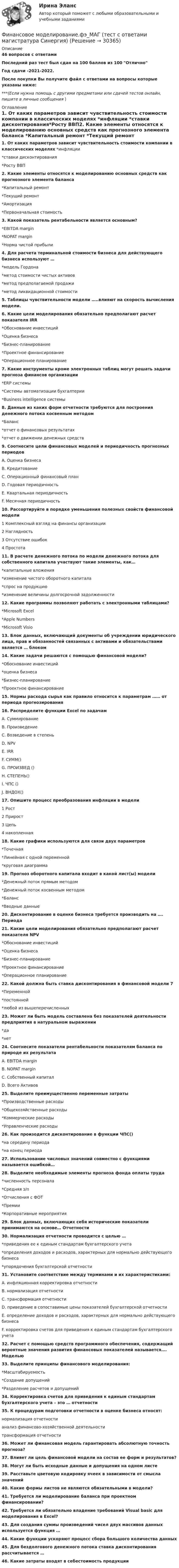     
          Описание
          46 вопросов с ответамиПоследний раз тест был сдан на 100 баллов из 100 ОтличноГод сдачи -2021-2022.После покупки Вы получите файл с ответами на вопросы которые указаны ниже:***(Если нужна помощь с другими предметами или сдачей тестов онлайн, пишите в личные сообщения  ) 
          Оглавление
          1. От каких параметров зависит чувствительность стоимости компании в классических моделях *инфляции *ставки дисконтирования*Росту ВВП2. Какие элементы относятся к моделированию основных средств как прогнозного элемента баланса *Капитальный ремонт *Текущий ремонт *Амортизация *Первоначальная стоимость3. Какой показатель рентабельности является основным? *EBITDA margin *NOPAT margin *Норма чистой прибыли4. Для расчета терминальной стоимости бизнеса для действующего бизнеса используют … *модель Гордона *метод стоимости чистых активов*метод предполагаемой продажи *метод ликвидационной стоимости5. Таблицы чувствительности модели …..влияют на скорость вычисления модели.6. Какие цели моделирования обязательно предполагают расчет показателя IRR *Обоснование инвестиций*Оценка бизнеса *Бизнес-планирование *Проектное финансирование*Операционное планирование7. Какие инструменты кроме электронных таблиц могут решать задачи прогноза финансов организации *ERP системы *Системы автоматизации бухгалтерии *Business intelligence системы8. Данные из каких форм отчетности требуются для построения денежного потока косвенным методом *Баланс *отчет о финансовых результатах *отчет о движении денежных средств9. Соотнесите цели финансовых моделей и периодичность прогнозных периодов A. Оценка бизнеса B. Кредитование C. Операционный финансовый план D. Годовая периодичность E. Квартальная периодичность F. Месячная периодичность10. Рассортируйте в порядке уменьшения полезных свойств финансовой модели 1 Комплексный взгляд на финансы организации 2 Наглядность 3 Отсутствие ошибок 4 Простота11. В расчете денежного потока по модели денежного потока для собственного капитала участвуют такие элементы, как… *капитальные вложения *изменение чистого оборотного капитала *спрос на продукцию *изменение величины долгосрочной задолженности12. Какие программы позволяют работать с электронными таблицами? *Microsoft Excel *Apple Numbers *Microsoft Visio13. Блок данных, включающий документы об учреждении юридического лица, прав и обязанностей связанных с активами и обязательствами является … блоком14. Какие задачи решаются с помощью финансовой модели? *Обоснование инвестиций *оценка бизнеса *Бизнес-планирование *Проектное финансирование15. Нормы расхода сырья как правило относится к параметрам …… от периода прогнозирования16. Распределите функции Excel по задачам A. СуммированиеB. Произведение C. Возведение в степень D. NPV E. IRR F. СУММ() G. ПРОИЗВЕД () H. СТЕПЕНЬ() I. ЧПС () J. ВНДОХ()17. Опишите процесс преобразования инфляции в модели 1 Рост 2 Прирост 3 Цепь 4 накопленная18. Какие графики используются для связи двух параметров *Точечная*Линейная с одной переменной *круговая диаграмма19. Прогноз оборотного капитала входит в какой лист(ы) модели *Денежный поток прямым методом*Денежный поток косвенным методом *Баланс *Вводные данные20. Дисконтирование в оценке бизнеса требуется производить на …. Периода21. Какие цели моделирования обязательно предполагают расчет показателя NPV *Обоснование инвестиций *Оценка бизнеса *Бизнес-планирование *Проектное финансирование *Операционное планирование22. Какой должна быть ставка дисконтирования в финансовой модели 7*Переменной *постоянной *любой из вышеперечисленных23. Может ли быть модель составлена без показателей деятельности предприятия в натуральном выражении *да *нет24. Соотнесите показатели рентабельности показателям баланса по природе их результата A. EBITDA margin B. NOPAT margin C. Собственный капитал D. Всего Активов25. Выделите преимущественно переменные затраты *Производственные расходы *Общехозяйственные расходы *Коммерческие расходы *Управленческие расходы26. Как произодится дисконтирование в функции ЧПС() *на середину периода*на конец периода27. Использование числовых значений совместно с функциями называется ошибкой…28. Выделите необходимые элементы прогноза фонда оплаты труда *численность персонала *Средняя з/п *Отчисления с ФОТ *Премии *Корпоративные мероприятия29. Блок данных, включающих себя исторические показатели принимаются на основе… Отчетности30. Нормализация отчетности проводится с целью … *приведения ее к единым стандартам бухгалтерского учета *определения доходов и расходов, характерных для нормально действующего бизнеса *упорядочения бухгалтерской отчетности31. Установите соответствие между терминами и их характеристиками:A. инфляционная корректировка отчетностиB. нормализация отчетностиC. трансформация отчетностиD. приведение в сопоставимые цены показателей бухгалтерской отчетностиE. определение доходов и расходов, характерных для нормально действующего бизнесаF. корректировка счетов для приведения к единым стандартам бухгалтерского учета32. Расчет с помощью средств программного обеспечения, содержащий вероятные значения развития финансовых показателей называется…. Моделью33. Выделите принципы финансового моделирования:*Масштабируемость*Создание допущений*Разделение расчетов и допущений34. Корректировка счетов для приведения к единым стандартам бухгалтерского учета – это … отчетности35. К процедурам подготовки отчетности в оценке бизнеса относят:нормализация отчетностианализ финансово-хозяйственной деятельноститрансформация отчетности36. Может ли финансовая модель гарантировать абсолютную точность прогноза?37. Влияет ли цель финансовой модели на состав ее форм и результатов?38. Могут ли быть исходные данные и допущения на одном листе39. Расставьте цветовую кодировку ячеек в зависимости от смысла значений40. Какие формы листов не являются обязательными в модели?41. Требуется ли моделирование баланса при проектном финансировании?42. Требуется ли обязательно владение требований Visual basic для моделирования в Excel?43. Для создания суммы произведений чисел двух массивов данных используется функция …44. Какие функции ускоряют процесс сбора большого количества данных45. Для бездолгового денежного потока ставка дисконтирования рассчитывается …46. Какие затраты входят в себестоимость продукции  
            
            
            Финансовое моделирование (2 задания) Вам исполнилось 35 лет и вы решили открыть пенсионный сберегательный счет. Когда вы уйдете на пенсию через 30 лет Финансовое моделирование.фэ_МАГ (тест с ответами магистратура Синергия)Финансовое планирование в таможенных органах Российской ФедерацииФинансовое планирование и бюджетированиеФинансовое планирование и бюджетирование ММУ 2023г.финансовое планирование и бюджетирование на предприятииФинансовое планирование и бюджетирование (ОмГУПС)Финансовая политика организации – это …Финансовая политика предприятия Вариант 1Финансовая системаФинансовая система региона.Практические задания. ММУ.Финансовая система регионов ММУ 2023г.Финансовая среда предпринимательства и предпринимательские риски- Вариант №2Финансовая стратегия фирмы_ММА_тест с ответами