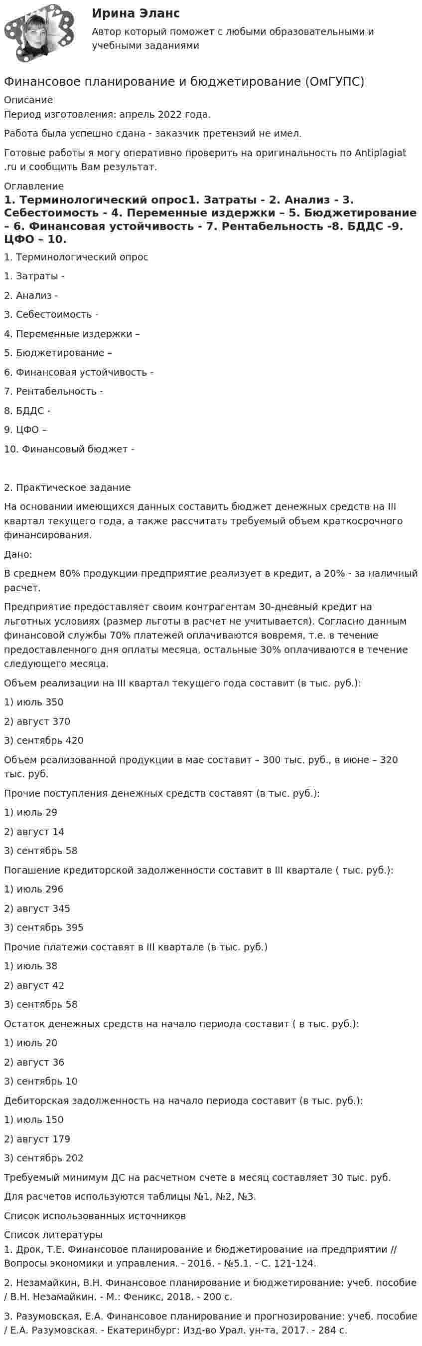      
          Описание
          Период изготовления:  апрель 2022 года.Работа была успешно сдана - заказчик претензий не имел.Готовые работы я могу оперативно проверить на оригинальность по Antiplagiat .ru и сообщить Вам результат. 
          Оглавление
          1. Терминологический опрос1. Затраты - 2. Анализ - 3. Себестоимость - 4. Переменные издержки – 5. Бюджетирование – 6. Финансовая устойчивость - 7. Рентабельность -8. БДДС -9. ЦФО – 10. Финансовый бюджет - 2. Практическое заданиеНа основании имеющихся данных составить бюджет денежных средств на III квартал текущего года, а также рассчитать требуемый объем краткосрочного финансирования.Дано:В среднем 80% продукции предприятие реализует в кредит, а 20% - за наличный расчет.Предприятие предоставляет своим контрагентам 30-дневный кредит на льготных условиях (размер льготы в расчет не учитывается). Согласно данным финансовой службы 70% платежей оплачиваются вовремя, т.е. в течение предоставленного дня оплаты месяца, остальные 30% оплачиваются в течение следующего месяца.Объем реализации на III квартал текущего года составит (в тыс. руб.):1) июль 3502) август 3703) сентябрь 420Объем реализованной продукции в мае составит – 300 тыс. руб., в июне – 320 тыс. руб.Прочие поступления денежных средств составят (в тыс. руб.):1) июль 292) август 143) сентябрь 58Погашение кредиторской задолженности составит в III квартале ( тыс. руб.):1) июль 2962) август 3453) сентябрь 395Прочие платежи составят в III квартале (в тыс. руб.)1) июль 382) август 423) сентябрь 58Остаток денежных средств на начало периода составит ( в тыс. руб.):1) июль 202) август 363) сентябрь  10Дебиторская задолженность на начало периода составит (в тыс. руб.):1) июль 1502) август 1793) сентябрь 202Требуемый минимум ДС на расчетном счете в месяц составляет 30 тыс. руб.Для расчетов используются таблицы №1, №2, №3.Список использованных источников 
          Список литературы
          1. Дрок, Т.Е. Финансовое планирование и бюджетирование на предприятии // Вопросы экономики и управления. - 2016. - №5.1. - С. 121-124.2. Незамайкин, В.Н. Финансовое планирование и бюджетирование: учеб. пособие / В.Н. Незамайкин. - М.: Феникс, 2018. - 200 c.3. Разумовская, Е.А. Финансовое планирование и прогнозирование: учеб. пособие / Е.А. Разумовская. - Екатеринбург: Изд-во Урал. ун-та, 2017. - 284 с.
            
            
            финансовое планирование и бюджетирование на предприятииФинансовое планирование и бюджетирование (ОмГУПС)Финансовое планирование и бюджетирование (ответы на 60 вопросов)💯 Финансовое планирование и бюджетирование (ответы на тест Синергия / МОИ / МТИ / МосАП, октябрь 2023)💯 Финансовое планирование и бюджетирование (ответы на тест Синергия / МОИ / МТИ / МосАП, сентябрь 2023)Финансовое планирование и бюджетирование (пкз/ контрольнаяФинансовое планирование и бюджетирование. Синергия. Ответы на ИТОГОВЫЙ ТЕСТ. На отлично!Финансовая среда предпринимательства и предпринимательские риски- Вариант №2Финансовая стратегия фирмы_ММА_тест с ответамиФинансовая стратегия фирмы (тест с ответами ММА)Финансовое моделирование (2 задания) Вам исполнилось 35 лет и вы решили открыть пенсионный сберегательный счет. Когда вы уйдете на пенсию через 30 лет Финансовое моделирование.фэ_МАГ (тест с ответами магистратура Синергия)Финансовое планирование в таможенных органах Российской ФедерацииФинансовое планирование и бюджетирование