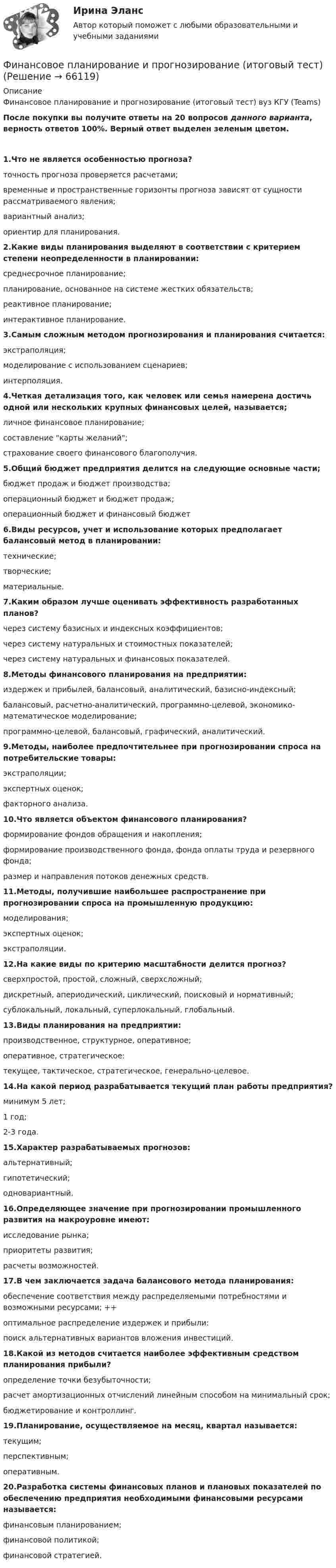      
            Описание
            Финансовое планирование и прогнозирование (итоговый тест) вуз КГУ (Teams)После покупки вы получите ответы на 20 вопросов данного варианта, верность ответов 100%. Верный ответ выделен зеленым цветом. 1.Что не является особенностью прогноза?точность прогноза проверяется расчетами;временные и пространственные горизонты прогноза зависят от сущности рассматриваемого явления;вариантный анализ;ориентир для планирования.2.Какие виды планирования выделяют в соответствии с критерием степени неопределенности в планировании:среднесрочное планирование;планирование, основанное на системе жестких обязательств;реактивное планирование;интерактивное планирование.3.Самым сложным методом прогнозирования и планирования считается:экстраполяция;моделирование с использованием сценариев;интерполяция. 4.Четкая детализация того, как человек или семья намерена достичь одной или нескольких крупных финансовых целей, называется;личное финансовое планирование;составление карты желаний;страхование своего финансового благополучия. 5.Общий бюджет предприятия делится на следующие основные части;бюджет продаж и бюджет производства;операционный бюджет и бюджет продаж;операционный бюджет и финансовый бюджет6.Виды ресурсов, учет и использование которых предполагает балансовый метод в планировании:технические;творческие;материальные.7.Каким образом лучше оценивать эффективность разработанных планов?через систему базисных и индексных коэффициентов;через систему натуральных и стоимостных показателей;через систему натуральных и финансовых показателей.8.Методы финансового планирования на предприятии:издержек и прибылей, балансовый, аналитический, базисно-индексный;балансовый, расчетно-аналитический, программно-целевой, экономико-математическое моделирование;программно-целевой, балансовый, графический, аналитический.9.Методы, наиболее предпочтительнее при прогнозировании спроса на потребительские товары:экстраполяции;экспертных оценок;факторного анализа.10.Что является объектом финансового планирования?формирование фондов обращения и накопления;формирование производственного фонда, фонда оплаты труда и резервного фонда;размер и направления потоков денежных средств.11.Методы, получившие наибольшее распространение при прогнозировании спроса на промышленную продукцию:моделирования;экспертных оценок;экстраполяции. 12.На какие виды по критерию масштабности делится прогноз?сверхпростой, простой, сложный, сверхсложный;дискретный, апериодический, циклический, поисковый и нормативный;сублокальный, локальный, суперлокальный, глобальный.13.Виды планирования на предприятии:производственное, структурное, оперативное;оперативное, стратегическое:текущее, тактическое, стратегическое, генерально-целевое.14.На какой период разрабатывается текущий план работы предприятия?минимум 5 лет;1 год;2-3 года.15.Характер разрабатываемых прогнозов:альтернативный; гипотетический;одновариантный.16.Определяющее значение при прогнозировании промышленного развития на макроуровне имеют:исследование рынка;приоритеты развития; расчеты возможностей.17.В чем заключается задача балансового метода планирования:обеспечение соответствия между распределяемыми потребностями и возможными ресурсами; ++оптимальное распределение издержек и прибыли:поиск альтернативных вариантов вложения инвестиций.18.Какой из методов считается наиболее эффективным средством планирования прибыли?определение точки безубыточности;расчет амортизационных отчислений линейным способом на минимальный срок;бюджетирование и контроллинг. 19.Планирование, осуществляемое на месяц, квартал называется:текущим;перспективным;оперативным. 20.Разработка системы финансовых планов и плановых показателей по обеспечению предприятия необходимыми финансовыми ресурсами называется:финансовым планированием;финансовой политикой;финансовой стратегией.   
            
            
            💯 Финансовое планирование и прогнозирование в здравоохранении (ответы на тест Синергия / МОИ / МТИ / МосАП, декабрь 2023)Финансовое планирование и прогнозирование (итоговый тест)Финансовое планирование и прогнозирование (тест с ответами ММА)Финансовое планирование_мэбикфинансовое правофинансовое правоФинансовое правофинансовое планирование и бюджетирование на предприятииФинансовое планирование и бюджетирование (ОмГУПС)Финансовое планирование и бюджетирование (ответы на 60 вопросов)💯 Финансовое планирование и бюджетирование (ответы на тест Синергия / МОИ / МТИ / МосАП, октябрь 2023)💯 Финансовое планирование и бюджетирование (ответы на тест Синергия / МОИ / МТИ / МосАП, сентябрь 2023)Финансовое планирование и бюджетирование (пкз/ контрольнаяФинансовое планирование и бюджетирование. Синергия. Ответы на ИТОГОВЫЙ ТЕСТ. На отлично!