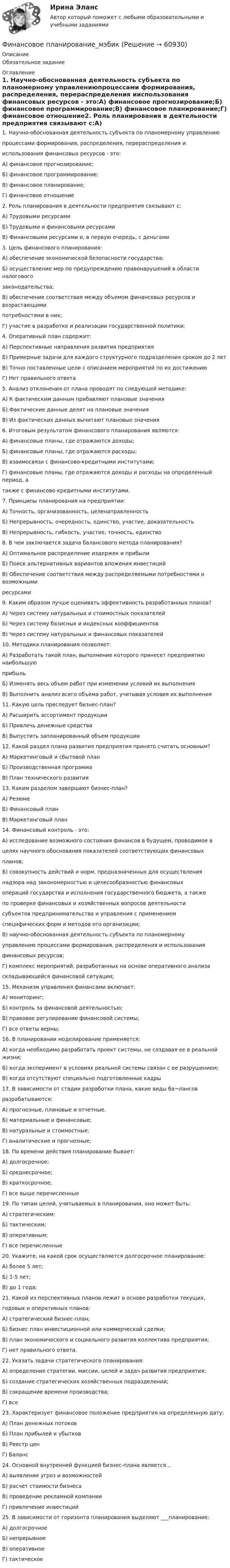      
            Описание
            Обязательное задание 
            Оглавление
            1. Научно-обоснованная деятельность субъекта по планомерному управлениюпроцессами формирования, распределения, перераспределения ииспользования финансовых ресурсов - это:А) финансовое прогнозирование;Б) финансовое программирование;В) финансовое планирование;Г) финансовое отношение2. Роль планирования в деятельности предприятия связывают с:А) Трудовыми ресурсамиБ) Трудовыми и финансовыми ресурсамиВ) Финансовыми ресурсами и, в первую очередь, с деньгами3. Цель финансового планирования:А) обеспечение экономической безопасности государства;Б) осуществление мер по предупреждению правонарушений в области налоговогозаконодательства;В) обеспечение соответствия между объемом финансовых ресурсов и возрастающимипотребностями в них;Г) участие в разработке и реализации государственной политики;4. Оперативный план содержит:А) Перспективные направления развития предприятияБ) Примерные задачи для каждого структурного подразделения сроком до 2 летВ) Точно поставленные цели с описанием мероприятий по их достижениюГ) Нет правильного ответа5. Анализ отклонения от плана проводят по следующей методике:А) К фактическим данным прибавляют плановые значенияБ) Фактические данные делят на плановые значенияВ) Из фактических данных вычитают плановые значения6. Итоговым результатом финансового планирования являются:А) финансовые планы, где отражаются доходы;Б) финансовые планы, где отражаются расходы;В) взаимосвязи с финансово-кредитными институтами;Г) финансовые планы, где отражаются доходы и расходы на определенный период, атакже с финансово-кредитными институтами.7. Принципы планирования на предприятии:А) Точность, организованность, целенаправленностьБ) Непрерывность, очередность, единство, участие, доказательностьВ) Непрерывность, гибкость, участие, точность, единство8. В чем заключается задача балансового метода планирования?А) Оптимальное распределение издержек и прибылиБ) Поиск альтернативных вариантов вложения инвестицийВ) Обеспечение соответствия между распределяемыми потребностями и возможнымиресурсами9. Каким образом лучше оценивать эффективность разработанных планов?А) Через систему натуральных и стоимостных показателейБ) Через систему базисных и индексных коэффициентовВ) Через систему натуральных и финансовых показателей10. Методика планирования позволяет:А) Разработать такой план, выполнение которого принесет предприятию наибольшуюприбыльБ) Изменять весь объем работ при изменении условий их выполненияВ) Выполнить анализ всего объема работ, учитывая условия их выполнения11. Какую цель преследует бизнес-план?А) Расширить ассортимент продукцииБ) Привлечь денежные средстваВ) Выпустить запланированный объем продукции12. Какой раздел плана развития предприятия принято считать основным?А) Маркетинговый и сбытовой планБ) Производственная программаВ) План технического развития13. Каким разделом завершают бизнес-план?А) РезюмеБ) Финансовый планВ) Маркетинговый план14. Финансовый контроль - это:А) исследование возможного состояния финансов в будущем, проводимое вцелях научного обоснования показателей соответствующих финансовыхпланов;Б) совокупность действий и норм, предназначенных для осуществлениянадзора над закономерностью и целесообразностью финансовыхопераций государства и исполнения государственного бюджета, а такжепо проверке финансовых и хозяйственных вопросов деятельностисубъектов предпринимательства и управления с применениемспецифических форм и методов его организации;В) научно-обоснованная деятельность субъекта по планомерномууправлению процессами формирования, распределения и использованияфинансовых ресурсов;Г) комплекс мероприятий, разработанных на основе оперативного анализаскладывающейся финансовой ситуации;15. Механизм управления финансами включает:А) мониторинг;Б) контроль за финансовой деятельностью;В) правовое регулирование финансовой системы;Г) все ответы верны;16. В планировании моделирование применяется:А) когда необходимо разработать проект системы, не создавая ее в реальной жизни;Б) когда эксперимент в условиях реальной системы связан с ее разрушением;В) когда отсутствуют специально подготовленные кадры17. В зависимости от стадии разработки плана, какие виды ба¬лансовразрабатываются:А) прогнозные, плановые и отчетные.Б) материальные и финансовые;В) натуральные и стоимостные;Г) аналитические и прогнозные;18. По времени действия планирование бывает:А) долгосрочное;Б) среднесрочное;В) краткосрочное;Г) все выше перечисленные19. По типам целей, учитываемых в планировании, оно может быть:А) стратегическим;Б) тактическим;В) оперативным;Г) все перечисленные20. Укажите, на какой срок осуществляется долгосрочное планирование:А) более 5 лет;Б) 1-5 лет;В) до 1 года;21. Какой из перспективных планов лежит в основе разработки текущих,годовых и оперативных планов:А) стратегический бизнес-план;Б) бизнес план инвестиционной или коммерческой сделки;В) план экономического и социального развития коллектива предприятия;Г) нет правильного ответа.22. Указать задачи стратегического планирования:А) определение стратегии, миссии, целей и задач развития предприятия;Б) создание стратегических хозяйственных подразделений;В) сокращение времени производства;Г) все23. Характеризует финансовое положение предприятия на определенную дату:А) План денежных потоковБ) План прибылей и убытковВ) Реестр ценГ) Баланс24. Основной внутренней функцией бизнес-плана является…А) выявление угроз и возможностейБ) расчет стоимости бизнесаВ) проведение рекламной компанииГ) привлечение инвестиций25. В зависимости от горизонта планирования выделяют ___планирование:А) долгосрочноеБ) непрерывноеВ) оперативноеГ) тактическое  
            
            
            Финансовое планирование и прогнозирование (тест с ответами ММА)Финансовое планирование_мэбикфинансовое правофинансовое правоФинансовое правоФинансовое право 2 задания СибУПКФинансовое право 2-й курс 3-й семестрФинансовое планирование и бюджетирование (ответы на 60 вопросов)💯 Финансовое планирование и бюджетирование (ответы на тест Синергия / МОИ / МТИ / МосАП, октябрь 2023)💯 Финансовое планирование и бюджетирование (ответы на тест Синергия / МОИ / МТИ / МосАП, сентябрь 2023)Финансовое планирование и бюджетирование (пкз/ контрольнаяФинансовое планирование и бюджетирование. Синергия. Ответы на ИТОГОВЫЙ ТЕСТ. На отлично!Финансовое планирование и бюджетирование (тест с ответами магистратура Синергия)💯 Финансовое планирование и прогнозирование в здравоохранении (ответы на тест Синергия / МОИ / МТИ / МосАП, декабрь 2023)