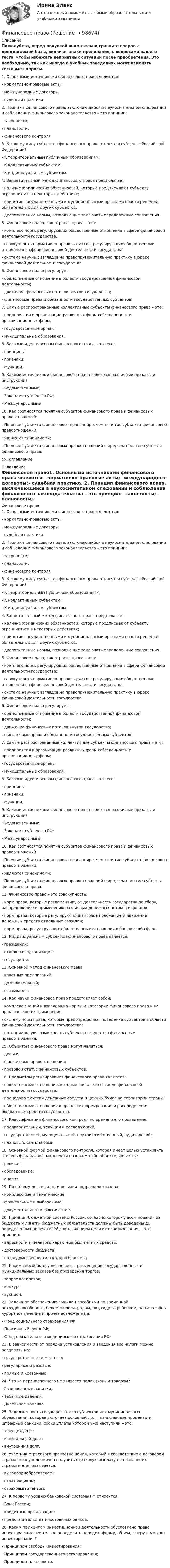     
            Описание
            Пожалуйста, перед покупкой внимательно сравните вопросы предлагаемой базы, включая знаки препинания, с вопросами вашего теста, чтобы избежать неприятных ситуаций после приобретения. Это необходимо, так как иногда в учебных заведениях могут изменять тестовые вопросы. 1. Основными источниками финансового права являются:- нормативно-правовые акты;- международные договоры;- судебная практика. 2. Принцип финансового права, заключающийся в неукоснительном следовании и соблюдении финансового законодательства – это принцип:- законности;- плановости;- финансового контроля. 3. К какому виду субъектов финансового права относятся субъекты Российской Федерации?- К территориальным публичным образованиям;- К коллективным субъектам;- К индивидуальным субъектам. 4. Запретительный метод финансового права предполагает:- наличие юридических обязанностей, которые предписывают субъекту ограничиться в некоторых действиях;- принятие государственными и муниципальными органами власти решений, обязательных для других субъектов;- диспозитивные нормы, позволяющие заключать определенные соглашения. 5. Финансовое право, как отрасль права – это:- комплекс норм, регулирующих общественные отношения в сфере финансовой деятельности государства;- совокупность нормативно-правовых актов, регулирующих общественные отношения в сфере финансовой деятельности государства;- система научных взглядов на правоприменительную практику в сфере финансовой деятельности государства. 6. Финансовое право регулирует:- общественные отношение в области государственной финансовой деятельности;- движение финансовых потоков внутри государства;- финансовые права и обязанности государственных субъектов. 7. Самые распространенные коллективные субъекты финансового права – это:- предприятия и организации различных форм собственности и организационных форм;- государственные органы;- муниципальные образования. 8. Базовые идеи и основы финансового права – это его:- принципы;- признаки;- функции. 9. Какими источниками финансового права являются различные приказы и инструкции?- Ведомственными;- Законами субъектов РФ;- Международными. 10. Как соотносятся понятия субъектов финансового права и финансовых правоотношений:- Понятие субъекта финансового права шире, чем понятие субъекта финансовых правоотношений;- Являются синонимами;- Понятие субъекта финансовых правоотношений шире, чем понятие субъекта финансового права. см. оглавление 
            Оглавление
            Финансовое право1. Основными источниками финансового права являются:- нормативно-правовые акты;- международные договоры;- судебная практика. 2. Принцип финансового права, заключающийся в неукоснительном следовании и соблюдении финансового законодательства – это принцип:- законности;- плановости;- финансового контроля. 3. К какому виду субъектов финансового права относятся субъекты Российской Федерации?- К территориальным публичным образованиям;- К коллективным субъектам;- К индивидуальным субъектам. 4. Запретительный метод финансового права предполагает:- наличие юридических обязанностей, которые предписывают субъекту ограничиться в некоторых действиях;- принятие государственными и муниципальными органами власти решений, обязательных для других субъектов;- диспозитивные нормы, позволяющие заключать определенные соглашения. 5. Финансовое право, как отрасль права – это:- комплекс норм, регулирующих общественные отношения в сфере финансовой деятельности государства;- совокупность нормативно-правовых актов, регулирующих общественные отношения в сфере финансовой деятельности государства;- система научных взглядов на правоприменительную практику в сфере финансовой деятельности государства. 6. Финансовое право регулирует:- общественные отношение в области государственной финансовой деятельности;- движение финансовых потоков внутри государства;- финансовые права и обязанности государственных субъектов. 7. Самые распространенные коллективные субъекты финансового права – это:- предприятия и организации различных форм собственности и организационных форм;- государственные органы;- муниципальные образования. 8. Базовые идеи и основы финансового права – это его:- принципы;- признаки;- функции. 9. Какими источниками финансового права являются различные приказы и инструкции?- Ведомственными;- Законами субъектов РФ;- Международными. 10. Как соотносятся понятия субъектов финансового права и финансовых правоотношений:- Понятие субъекта финансового права шире, чем понятие субъекта финансовых правоотношений;- Являются синонимами;- Понятие субъекта финансовых правоотношений шире, чем понятие субъекта финансового права. 11. Финансовое право – это совокупность:- норм права, которые регламентируют деятельность государства по сбору, распределению и применению различных денежных потоков и фондов;- норм права, которые регулируют финансовое положение и движение денежных средств отдельных граждан;- норм права, регулирующих общественные отношения в банковской сфере. 12. Индивидуальным субъектом финансового права является:- гражданин;- отдельная организация;- государство. 13. Основной метод финансового права:- властных предписаний;- дозволительный;- связывания. 14. Как наука финансовое право представляет собой:- комплекс знаний и взглядов на нормы и категории финансового права и на практическое их применение;- систему норм права, которые предопределяют поведение субъектов в области финансовой деятельности государства;- потенциальную возможность субъектов вступать в финансовые правоотношения. 15. Объектом финансового права могут являться:- деньги;- финансовые правоотношения;- правовой статус финансовых субъектов. 16. Предметом регулирования финансового права являются:- общественные отношения, которые появляются в ходе финансовой деятельности государства;- процедура эмиссии денежных средств и ценных бумаг на территории страны;- общественные отношения в процессе формирования и распределения бюджетных средств государства. 17. Классификация финансового контроля по времени его проведения:- предварительный, текущий и последующий;- государственный, муниципальный, внутрихозяйственный, аудиторский;- плановый, внеплановый. 18. Основной формой финансового контроля, которая имеет целью установить степень финансовой законности на каком-либо объекте, является:- ревизия;- обследование;- анализ. 19. По объему деятельности ревизии подразделяются на:- комплексные и тематические;- фронтальные и выборочные;- документальные и фактические. 20. Принцип бюджетной системы России, согласно которому ассигнования из бюджета и лимиты бюджетных обязательств должны быть доведены до определенных получателей с объявлением цели их использования, – это принцип:- адресности и целевого характера бюджетных средств;- достоверности бюджета;- подведомственности расходов бюджета. 21. Каким способом осуществляется размещение государственных и муниципальных заказов без проведения торгов:- запрос котировок;- конкурс;- аукцион. 22. Задача по обеспечению граждан пособиями по временной нетрудоспособности, беременности, родам, по уходу за ребенком, на санаторно-курортное лечение и прочее возложена на:- Фонд социального страхования РФ;- Пенсионный фонд РФ;- Фонд обязательного медицинского страхования РФ. 23. В зависимости от порядка установления и введения все налоги можно разделить на:- государственные и местные;- регулярные и разовые;- прямые и косвенные. 24. Что из перечисленного не является подакцизным товаром?- Газированные напитки;- Табачные изделия;- Дизельное топливо. 25. Задолженность государства, его субъектов или муниципальных образований, которая включает основной долг, начисленные проценты и штрафные санкции, сроки уплаты которой уже наступили – это:- текущий долг;- капитальный долг;- внутренний долг. 26. Участник страхового правоотношения, который в соответствие с договором страхования уполномочен получить страховую выплату по назначению страхователя, называется:- выгодоприобретателем;- страховщиком;- страховым агентом. 27. К первому уровню банковской системы РФ относится:- Банк России;- кредитные организации;- представительства иностранных банков. 28. Каким принципом инвестиционной деятельности обусловлено право инвестора самостоятельно определять порядок, форму, объем, сферу и методы инвестирования?- Принципом свободы инвестирования;- Принципом государственного регулирования;- Принципом плановости.   
            
            
            финансовое правоФинансовое правоФинансовое право 2 задания СибУПКФинансовое право 2-й курс 3-й семестрфинансовое право 3 семестр 48 вопросов СИНЕРГИЯ ОТВЕТЫ 2022Финансовое право 70Финансовое право (Вариант 4, ТУСУР)Финансовое планирование и бюджетирование (пкз/ контрольнаяФинансовое планирование и бюджетирование. Синергия. Ответы на ИТОГОВЫЙ ТЕСТ. На отлично!Финансовое планирование и бюджетирование (тест с ответами магистратура Синергия)💯 Финансовое планирование и прогнозирование в здравоохранении (ответы на тест Синергия / МОИ / МТИ / МосАП, декабрь 2023)Финансовое планирование и прогнозирование (итоговый тест)Финансовое планирование и прогнозирование (тест с ответами ММА)Финансовое планирование_мэбик