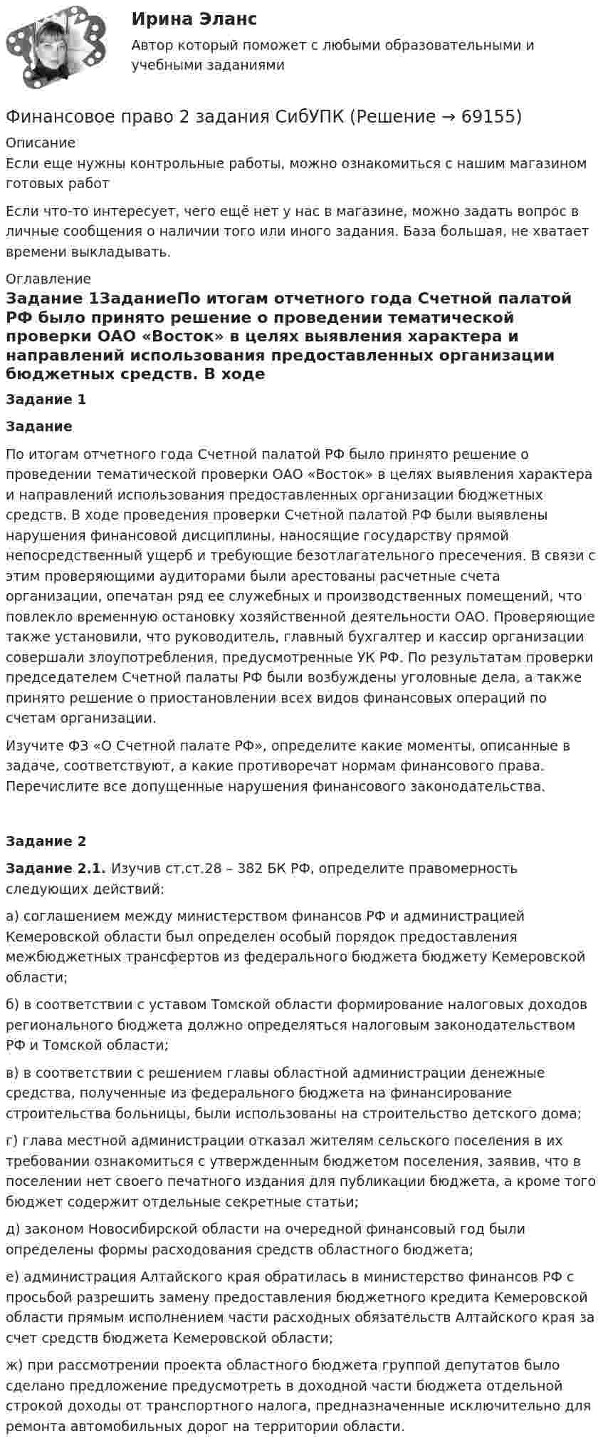      
            Описание
            Если еще нужны контрольные работы, можно ознакомиться с нашим магазином готовых работ Если что-то интересует, чего ещё нет у нас в магазине, можно задать вопрос в личные сообщения о наличии того или иного задания. База большая, не хватает времени выкладывать. 
            Оглавление
            Задание 1ЗаданиеПо итогам отчетного года Счетной палатой РФ было принято решение о проведении тематической проверки ОАО «Восток» в целях выявления характера и направлений использования предоставленных организации бюджетных средств. В ходе проведения проверки Счетной палатой РФ были выявлены нарушения финансовой дисциплины, наносящие государству прямой непосредственный ущерб и требующие безотлагательного пресечения. В связи с этим проверяющими аудиторами были арестованы расчетные счета организации, опечатан ряд ее служебных и производственных помещений, что повлекло временную остановку хозяйственной деятельности ОАО. Проверяющие также установили, что руководитель, главный бухгалтер и кассир организации совершали злоупотребления, предусмотренные УК РФ. По результатам проверки председателем Счетной палаты РФ были возбуждены уголовные дела, а также принято решение о приостановлении всех видов финансовых операций по счетам организации.Изучите ФЗ «О Счетной палате РФ», определите какие моменты, описанные в задаче, соответствуют, а какие противоречат нормам финансового права. Перечислите все допущенные нарушения финансового законодательства.Задание 2Задание 2.1. Изучив ст.ст.28 – 382 БК РФ, определите правомерность следующих действий:а) соглашением между министерством финансов РФ и администрацией Кемеровской области был определен особый порядок предоставления межбюджетных трансфертов из федерального бюджета бюджету Кемеровской области;б) в соответствии с уставом Томской области формирование налоговых доходов регионального бюджета должно определяться налоговым законодательством РФ и Томской области;в) в соответствии с решением главы областной администрации денежные средства, полученные из федерального бюджета на финансирование строительства больницы, были использованы на строительство детского дома;г) глава местной администрации отказал жителям сельского поселения в их требовании ознакомиться с утвержденным бюджетом поселения, заявив, что в поселении нет своего печатного издания для публикации бюджета, а кроме того бюджет содержит отдельные секретные статьи;д) законом Новосибирской области на очередной финансовый год были определены формы расходования средств областного бюджета;е) администрация Алтайского края обратилась в министерство финансов РФ с просьбой разрешить замену предоставления бюджетного кредита Кемеровской области прямым исполнением части расходных обязательств Алтайского края за счет средств бюджета Кемеровской области;ж) при рассмотрении проекта областного бюджета группой депутатов было сделано предложение предусмотреть в доходной части бюджета отдельной строкой доходы от транспортного налога, предназначенные исключительно для ремонта автомобильных дорог на территории области.  
            
            
            Финансовое правоФинансовое право 2 задания СибУПКФинансовое право 2-й курс 3-й семестрфинансовое право 3 семестр 48 вопросов СИНЕРГИЯ ОТВЕТЫ 2022Финансовое право 70Финансовое право (Вариант 4, ТУСУР)Финансовое право Витте МУИВ Ответы на тесты 1-3 и итоговое тестированиеФинансовое планирование и бюджетирование. Синергия. Ответы на ИТОГОВЫЙ ТЕСТ. На отлично!Финансовое планирование и бюджетирование (тест с ответами магистратура Синергия)💯 Финансовое планирование и прогнозирование в здравоохранении (ответы на тест Синергия / МОИ / МТИ / МосАП, декабрь 2023)Финансовое планирование и прогнозирование (итоговый тест)Финансовое планирование и прогнозирование (тест с ответами ММА)Финансовое планирование_мэбикфинансовое право