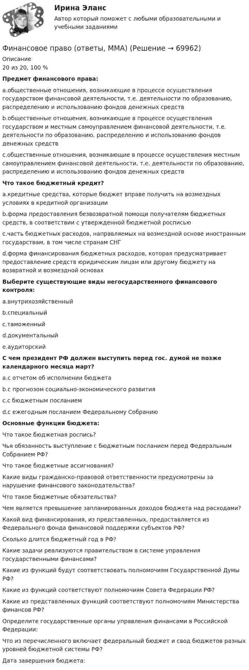      
            Описание
            20 из 20, 100 %  Предмет финансового права:a.общественные отношения, возникающие в процессе осуществления государством финансовой деятельности, т.е. деятельности по образованию, распределению и использованию фондов денежных средств b.общественные отношения, возникающие в процессе осуществления государством и местным самоуправлением финансовой деятельности, т.е. деятельности по образованию, распределению и использованию фондов денежных средств c.общественные отношения, возникающие в процессе осуществления местным самоуправлением финансовой деятельности, т.е. деятельности по образованию, распределению и использованию фондов денежных средств   Что такое бюджетный кредит?a.кредитные средства, которые бюджет вправе получить на возмездных условиях в кредитной организации b.форма предоставления безвозвратной помощи получателям бюджетных средств, в соответствии с утвержденной бюджетной росписью c.часть бюджетных расходов, направляемых на возмездной основе иностранным государствам, в том числе странам СНГ d.форма финансирования бюджетных расходов, которая предусматривает предоставление средств юридическим лицам или другому бюджету на возвратной и возмездной основах Выберите существующие виды негосударственного финансового контроля:a.внутрихозяйственный b.специальный c.таможенный d.документальный e.аудиторский  С чем президент РФ должен выступить перед гос. думой не позже календарного месяца март?a.с отчетом об исполнении бюджета b.с прогнозом социально-экономического развития c.с бюджетным посланием d.с ежегодным посланием Федеральному Собранию Основные функции бюджета:   Что такое бюджетная роспись?   Чья обязанность выступление с бюджетным посланием перед Федеральным Собранием РФ?   Что такое бюджетные ассигнования?   Какие виды гражданско-правовой ответственности предусмотрены за нарушение финансового законодательства?   Что такое бюджетные обязательства?   Чем является превышение запланированных доходов бюджета над расходами?   Какой вид финансирования, из представленных, предоставляется из Федерального фонда финансовой поддержки субъектов РФ?   Сколько длится бюджетный год в РФ?   Какие задачи реализуются правительством в системе управления государственными финансами?   Какие из функций будут соответствовать полномочиям Государственной Думы РФ?   Какие из функций соответствуют полномочиям Совета Федерации РФ?   Какие из представленных функций соответствуют полномочиям Министерства финансов РФ?   Определите государственные органы управления финансами в Российской Федерации:    Что из перечисленного включает федеральный бюджет и свод бюджетов разных уровней бюджетной системы РФ?   Дата завершения бюджета:    
            
            
            Финансовое право ММУ 2023г.Финансовое право (ответы, ММА)💯 Финансовое право (ответы на тест Синергия / МОИ / МТИ / МосАП, декабрь 2023)💯 Финансовое право (ответы на тест Синергия / МОИ / МТИ / МосАП, октябрь 2023)💯 Финансовое право (правильные ответы на тест Синергия / МОИ / МТИ / МосАП, август 2023)Финансовое право рейтинговая работа виттеФинансовое право Росдистант⭐ Финансовое право (все ответы на тест Синергия / МТИ / МосАП, июль 2022)⭐ Финансовое право (все ответы на тест Синергия / МТИ / МосАП, июнь 2022)💯 Финансовое право (все ответы на тест Синергия / МТИ / МосАП, февраль 2023)Финансовое  право   задание  1 Финансовое право Задание 1Финансовое право Задание 2Финансовое право Итоговый тест 
