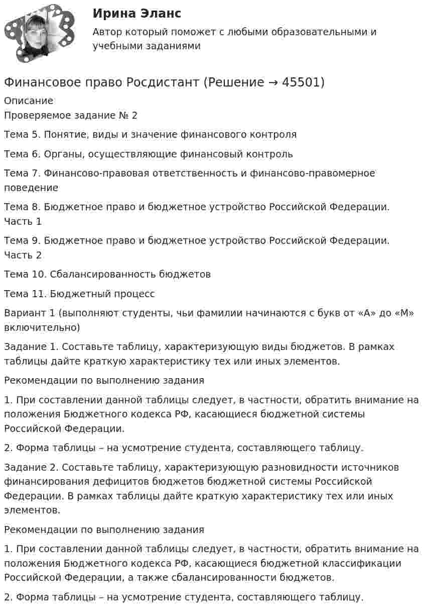     
            Описание
            Проверяемое задание № 2Тема 5. Понятие, виды и значение финансового контроляТема 6. Органы, осуществляющие финансовый контрольТема 7. Финансово-правовая ответственность и финансово-правомерное поведениеТема 8. Бюджетное право и бюджетное устройство Российской Федерации. Часть 1Тема 9. Бюджетное право и бюджетное устройство Российской Федерации. Часть 2Тема 10. Сбалансированность бюджетовТема 11. Бюджетный процессВариант 1 (выполняют студенты, чьи фамилии начинаются с букв от «А» до «М» включительно)Задание 1. Составьте таблицу, характеризующую виды бюджетов. В рамках таблицы дайте краткую характеристику тех или иных элементов.Рекомендации по выполнению задания1.	При составлении данной таблицы следует, в частности, обратить внимание на положения Бюджетного кодекса РФ, касающиеся бюджетной системы Российской Федерации.2.	Форма таблицы – на усмотрение студента, составляющего таблицу.Задание 2. Составьте таблицу, характеризующую разновидности источников финансирования дефицитов бюджетов бюджетной системы Российской Федерации. В рамках таблицы дайте краткую характеристику тех или иных элементов.Рекомендации по выполнению задания1.	При составлении данной таблицы следует, в частности, обратить внимание на положения Бюджетного кодекса РФ, касающиеся бюджетной классификации Российской Федерации, а также сбалансированности бюджетов.2.	Форма таблицы – на усмотрение студента, составляющего таблицу.  
            
            
            Финансовое право рейтинговая работа виттеФинансовое право РосдистантФинансовое право РосдистантФинансовое право РосдистантФинансовое право Синергия. 2023Финансовое право синергия 3 семестр Финансовое право. Синергия 3 семестрФинансовое право Задание 2Финансовое право Итоговый тест Финансовое право - контрольная  - Вариант 1Финансовое право ММУ 2023г.Финансовое право (ответы, ММА)💯 Финансовое право (ответы на тест Синергия / МОИ / МТИ / МосАП, декабрь 2023)💯 Финансовое право (ответы на тест Синергия / МОИ / МТИ / МосАП, октябрь 2023)