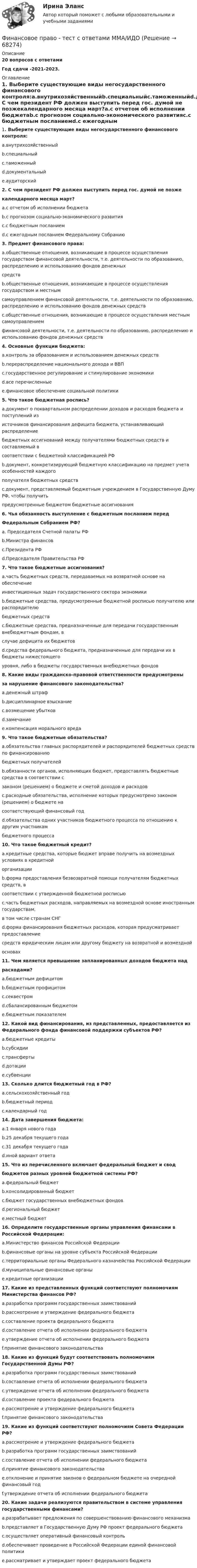      
            Описание
            20 вопросов с ответамиГод сдачи -2021-2023. 
            Оглавление
            1. Выберите существующие виды негосударственного финансового контроля:a.внутрихозяйственныйb.специальныйc.таможенныйd.документальныйe.аудиторский2. С чем президент РФ должен выступить перед гос. думой не позжекалендарного месяца март?a.с отчетом об исполнении бюджетаb.с прогнозом социально-экономического развитияc.с бюджетным посланиемd.с ежегодным посланием Федеральному Собранию3. Предмет финансового права:a.общественные отношения, возникающие в процессе осуществления государством финансовой деятельности, т.е. деятельности по образованию, распределению и использованию фондов денежныхсредствb.общественные отношения, возникающие в процессе осуществления государством и местнымсамоуправлением финансовой деятельности, т.е. деятельности по образованию, распределению и использованию фондов денежных средствc.общественные отношения, возникающие в процессе осуществления местным самоуправлениемфинансовой деятельности, т.е. деятельности по образованию, распределению и использованию фондов денежных средств4. Основные функции бюджета:a.контроль за образованием и использованием денежных средствb.перераспределение национального дохода и ВВПc.государственное регулирование и стимулирование экономикиd.все перечисленныеe.финансовое обеспечение социальной политики5. Что такое бюджетная роспись?a.документ о поквартальном распределении доходов и расходов бюджета и поступлений изисточников финансирования дефицита бюджета, устанавливающий распределениебюджетных ассигнований между получателями бюджетных средств и составляемый всоответствии с бюджетной классификацией РФb.документ, конкретизирующий бюджетную классификацию на предмет учета особенностей каждогополучателя бюджетных средствc.документ, представляемый бюджетным учреждением в Государственную Думу РФ, чтобы получитьпредусмотренные бюджетом бюджетные ассигнования6. Чья обязанность выступление с бюджетным посланием передФедеральным Собранием РФ?a. Председателя Счетной палаты РФb.Министра финансовc.Президента РФd.Председателя Правительства РФ7. Что такое бюджетные ассигнования?a.часть бюджетных средств, передаваемых на возвратной основе на обеспечениеинвестиционных задач государственного сектора экономикиb.бюджетные средства, предусмотренные бюджетной росписью получателю или распорядителюбюджетных средствc.бюджетные средства, предназначенные для передачи государственным внебюджетным фондам, вслучае дефицита их бюджетовd.средства федерального бюджета, предназначенные для передачи их в бюджеты нижестоящегоуровня, либо в бюджеты государственных внебюджетных фондов8. Какие виды гражданско-правовой ответственности предусмотреныза нарушение финансового законодательства?a.денежный штрафb.дисциплинарное взысканиеc.возмещение убытковd.замечаниеe.компенсация морального вреда9. Что такое бюджетные обязательства?a.обязательства главных распорядителей и распорядителей бюджетных средств по финансированиюбюджетных получателейb.обязанности органов, исполняющих бюджет, предоставлять бюджетные средства в соответствии сзаконом (решением) о бюджете и сметой доходов и расходовc.расходные обязательства, исполнение которых предусмотрено законом (решением) о бюджете насоответствующий финансовый годd.обязательства одних участников бюджетного процесса по отношению к другим участникамбюджетного процесса10. Что такое бюджетный кредит?a.кредитные средства, которые бюджет вправе получить на возмездных условиях в кредитнойорганизацииb.форма предоставления безвозвратной помощи получателям бюджетных средств, всоответствии с утвержденной бюджетной росписьюc.часть бюджетных расходов, направляемых на возмездной основе иностранным государствам,в том числе странам СНГd.форма финансирования бюджетных расходов, которая предусматривает предоставлениесредств юридическим лицам или другому бюджету на возвратной и возмезднойосновах11. Чем является превышение запланированных доходов бюджета надрасходами?a.бюджетным дефицитомb.бюджетным профицитомc.секвестромd.сбалансированным бюджетомe.бюджетным показателем12. Какой вид финансирования, из представленных, предоставляется из Федерального фонда финансовой поддержки субъектов РФ?a.бюджетные кредитыb.субсидииc.трансфертыd.дотацииe.субвенции13. Сколько длится бюджетный год в РФ?a.сельскохозяйственный годb.бюджетный периодc.календарный год14. Дата завершения бюджета:a.1 января нового годаb.25 декабря текущего годаc.31 декабря текущего годаd.иной вариант ответа15. Что из перечисленного включает федеральный бюджет и сводбюджетов разных уровней бюджетной системы РФ?a.федеральный бюджетb.консолидированный бюджетc.бюджет государственных внебюджетных фондовd.региональный бюджетe.местный бюджет16. Определите государственные органы управления финансами в Российской Федерации:a.Министерство финансов Российской Федерацииb.финансовые органы на уровне субъекта Российской Федерацииc.территориальные органы Федерального казначейства Российской Федерацииd.муниципальные финансовые органыe.кредитные организации17. Какие из представленных функций соответствуют полномочиям Министерства финансов РФ?a.разработка программ государственных заимствованийb.рассмотрение и утверждение федерального бюджетаc.составление проекта федерального бюджетаd.составление отчета об исполнении федерального бюджетаe.утверждение отчета об исполнении федерального бюджетаf.принятие финансового законодательства18. Какие из функций будут соответствовать полномочиям Государственной Думы РФ?a.разработка программ государственных заимствованийb.составление отчета об исполнении федерального бюджетаc.утверждение отчета об исполнении федерального бюджетаd.составление проекта федерального бюджетаe.рассмотрение и утверждение федерального бюджетаf.принятие финансового законодательства19. Какие из функций соответствуют полномочиям Совета Федерации РФ?a.рассмотрение и утверждение федерального бюджетаb.разработка программ государственных заимствованийc.составление отчета об исполнении федерального бюджетаd.принятие финансового законодательстваe.отклонение и принятие законов о федеральном бюджете на очередной финансовый годf.утверждение отчета об исполнении федерального бюджета20. Какие задачи реализуются правительством в системе управления государственными финансами?a.разрабатывает предложения по совершенствованию финансового механизмаb.представляет в Государственную Думу РФ проект федерального бюджетаc.осуществляет оперативный финансовый контрольd.обеспечивает проведение в Российской Федерации единой финансовой политикиe.рассматривает и утверждает проект федерального бюджета  
            
            
            Финансовое право (тест с ответами ММА/ИДО)Финансовое право - тест с ответами ММА/ИДОФинансовое право, УрГЭУ, Вариант 2Финансово-инвестиционный анализФинансово-инвестиционный анализФинансово-инвестиционный анализ ММУ 2023г.ФИНАНСОВО-ИНВЕСТИЦИОННЫЙ АНАЛИЗ ММУ практическое заданиеФинансовое право синергия 3 семестр Финансовое право. Синергия 3 семестрФинансовое право. Синергия 3 семестр.Финансовое право. Синергия. Ответы на ИТОГОВЫЙ ТЕСТ. На отлично!Финансовое право. Синергия. Ответы на тест. 2022Финансовое право. Синергия. Тест.Финансовое право . Синергия тест с ответами. 5 семестр. Юриспруденция