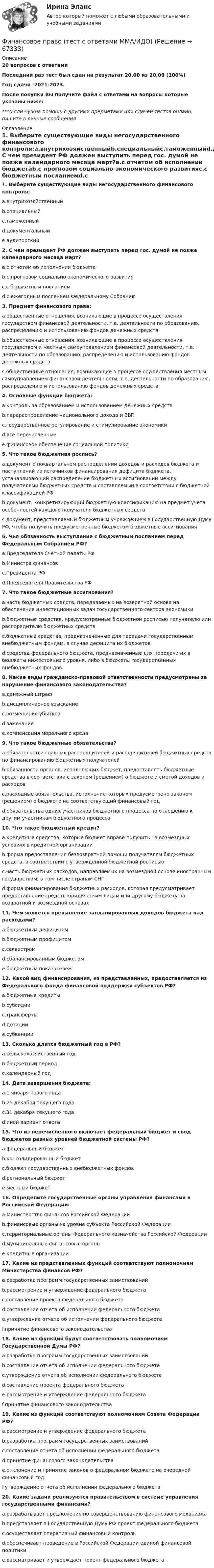     
            Описание
            20 вопросов с ответамиПоследний раз тест был сдан на результат 20,00 из 20,00 (100%)Год сдачи -2021-2023.После покупки Вы получите файл с ответами на вопросы которые указаны ниже:***(Если нужна помощь с другими предметами или сдачей тестов онлайн, пишите в личные сообщения  
            Оглавление
            1. Выберите существующие виды негосударственного финансового контроля:a.внутрихозяйственныйb.специальныйc.таможенныйd.документальныйe.аудиторский2. С чем президент РФ должен выступить перед гос. думой не позже календарного месяца март?a.с отчетом об исполнении бюджетаb.с прогнозом социально-экономического развитияc.с бюджетным посланиемd.с ежегодным посланием Федеральному Собранию3. Предмет финансового права:a.общественные отношения, возникающие в процессе осуществления государством финансовой деятельности, т.е. деятельности по образованию, распределению и использованию фондов денежных средствb.общественные отношения, возникающие в процессе осуществления государством и местным самоуправлением финансовой деятельности, т.е. деятельности по образованию, распределению и использованию фондов денежных средствc.общественные отношения, возникающие в процессе осуществления местным самоуправлением финансовой деятельности, т.е. деятельности по образованию, распределению и использованию фондов денежных средств4. Основные функции бюджета:a.контроль за образованием и использованием денежных средствb.перераспределение национального дохода и ВВПc.государственное регулирование и стимулирование экономикиd.все перечисленныеe.финансовое обеспечение социальной политики 5. Что такое бюджетная роспись?a.документ о поквартальном распределении доходов и расходов бюджета и поступлений из источников финансирования дефицита бюджета, устанавливающий распределение бюджетных ассигнований между получателями бюджетных средств и составляемый в соответствии с бюджетной классификацией РФb.документ, конкретизирующий бюджетную классификацию на предмет учета особенностей каждого получателя бюджетных средствc.документ, представляемый бюджетным учреждением в Государственную Думу РФ, чтобы получить предусмотренные бюджетом бюджетные ассигнования6. Чья обязанность выступление с бюджетным посланием перед Федеральным Собранием РФ?a.Председателя Счетной палаты РФb.Министра финансовc.Президента РФd.Председателя Правительства РФ7. Что такое бюджетные ассигнования?a.часть бюджетных средств, передаваемых на возвратной основе на обеспечение инвестиционных задач государственного сектора экономикиb.бюджетные средства, предусмотренные бюджетной росписью получателю или распорядителю бюджетных средствc.бюджетные средства, предназначенные для передачи государственным внебюджетным фондам, в случае дефицита их бюджетовd.средства федерального бюджета, предназначенные для передачи их в бюджеты нижестоящего уровня, либо в бюджеты государственных внебюджетных фондов 8. Какие виды гражданско-правовой ответственности предусмотрены за нарушение финансового законодательства?a.денежный штрафb.дисциплинарное взысканиеc.возмещение убытковd.замечаниеe.компенсация морального вреда9. Что такое бюджетные обязательства?a.обязательства главных распорядителей и распорядителей бюджетных средств по финансированию бюджетных получателейb.обязанности органов, исполняющих бюджет, предоставлять бюджетные средства в соответствии с законом (решением) о бюджете и сметой доходов и расходовc.расходные обязательства, исполнение которых предусмотрено законом (решением) о бюджете на соответствующий финансовый годd.обязательства одних участников бюджетного процесса по отношению к другим участникам бюджетного процесса10. Что такое бюджетный кредит?a.кредитные средства, которые бюджет вправе получить на возмездных условиях в кредитной организацииb.форма предоставления безвозвратной помощи получателям бюджетных средств, в соответствии с утвержденной бюджетной росписьюc.часть бюджетных расходов, направляемых на возмездной основе иностранным государствам, в том числе странам СНГd.форма финансирования бюджетных расходов, которая предусматривает предоставление средств юридическим лицам или другому бюджету на возвратной и возмездной основах 11. Чем является превышение запланированных доходов бюджета над расходами?a.бюджетным дефицитомb.бюджетным профицитомc.секвестромd.сбалансированным бюджетомe.бюджетным показателем 12. Какой вид финансирования, из представленных, предоставляется из Федерального фонда финансовой поддержки субъектов РФ?a.бюджетные кредитыb.субсидииc.трансфертыd.дотацииe.субвенции13. Сколько длится бюджетный год в РФ?a.сельскохозяйственный годb.бюджетный периодc.календарный год14. Дата завершения бюджета:a.1 января нового годаb.25 декабря текущего годаc.31 декабря текущего годаd.иной вариант ответа15. Что из перечисленного включает федеральный бюджет и свод бюджетов разных уровней бюджетной системы РФ?a.федеральный бюджетb.консолидированный бюджетc.бюджет государственных внебюджетных фондовd.региональный бюджетe.местный бюджет16. Определите государственные органы управления финансами в Российской Федерации:a.Министерство финансов Российской Федерацииb.финансовые органы на уровне субъекта Российской Федерацииc.территориальные органы Федерального казначейства Российской Федерацииd.муниципальные финансовые органыe.кредитные организации17. Какие из представленных функций соответствуют полномочиям Министерства финансов РФ?a.разработка программ государственных заимствованийb.рассмотрение и утверждение федерального бюджетаc.составление проекта федерального бюджетаd.составление отчета об исполнении федерального бюджетаe.утверждение отчета об исполнении федерального бюджетаf.принятие финансового законодательства18. Какие из функций будут соответствовать полномочиям Государственной Думы РФ?a.разработка программ государственных заимствованийb.составление отчета об исполнении федерального бюджетаc.утверждение отчета об исполнении федерального бюджетаd.составление проекта федерального бюджетаe.рассмотрение и утверждение федерального бюджетаf.принятие финансового законодательства19. Какие из функций соответствуют полномочиям Совета Федерации РФ?a.рассмотрение и утверждение федерального бюджетаb.разработка программ государственных заимствованийc.составление отчета об исполнении федерального бюджетаd.принятие финансового законодательстваe.отклонение и принятие законов о федеральном бюджете на очередной финансовый годf.утверждение отчета об исполнении федерального бюджета20. Какие задачи реализуются правительством в системе управления государственными финансами?a.разрабатывает предложения по совершенствованию финансового механизмаb.представляет в Государственную Думу РФ проект федерального бюджетаc.осуществляет оперативный финансовый контрольd.обеспечивает проведение в Российской Федерации единой финансовой политикиe.рассматривает и утверждает проект федерального бюджета  
            
            
            Финансовое право (Темы 1-8) тест с ответами Синергия/МОИ/ МТИ /МОСАПФинансовое право (тест с ответами ММА/ИДО)Финансовое право - тест с ответами ММА/ИДОФинансовое право, УрГЭУ, Вариант 2Финансово-инвестиционный анализФинансово-инвестиционный анализФинансово-инвестиционный анализ ММУ 2023г.Финансовое право Синергия. 2023Финансовое право синергия 3 семестр Финансовое право. Синергия 3 семестрФинансовое право. Синергия 3 семестр.Финансовое право. Синергия. Ответы на ИТОГОВЫЙ ТЕСТ. На отлично!Финансовое право. Синергия. Ответы на тест. 2022Финансовое право. Синергия. Тест.