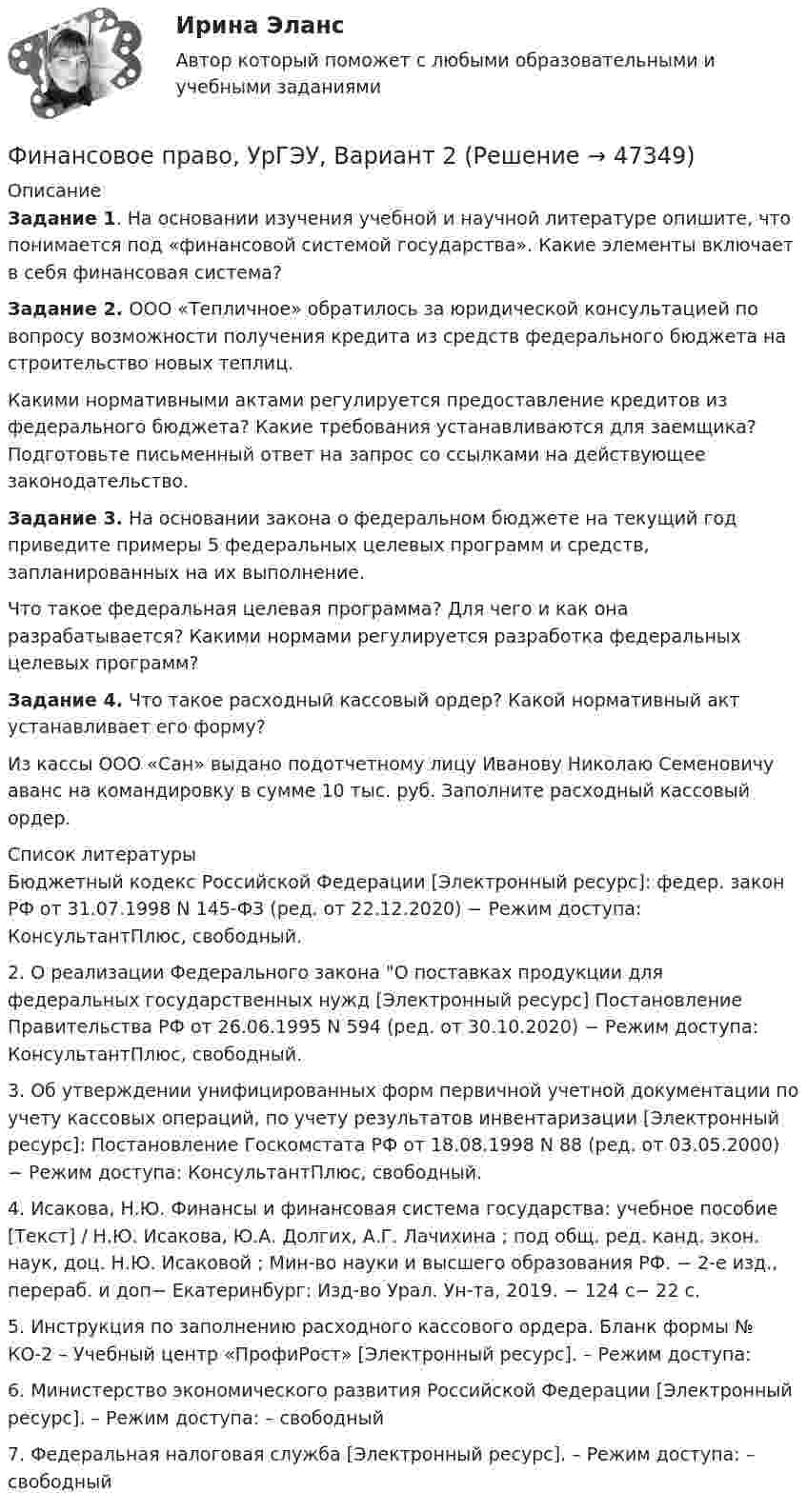     
            Описание
             Задание 1. На основании изучения учебной и научной литературе опишите, что понимается под «финансовой системой государства». Какие элементы включает в себя финансовая система?  Задание 2. ООО «Тепличное» обратилось за юридической консультацией по вопросу возможности получения кредита из средств федерального бюджета на строительство новых теплиц.	Какими нормативными актами регулируется предоставление кредитов из федерального бюджета? Какие требования устанавливаются для заемщика? Подготовьте письменный ответ на запрос со ссылками на действующее законодательство.  Задание 3. На основании закона о федеральном бюджете на текущий год приведите примеры 5 федеральных целевых программ и средств, запланированных на их выполнение. 	Что такое федеральная целевая программа? Для чего и как она разрабатывается? Какими нормами регулируется разработка федеральных целевых программ? Задание 4. Что такое расходный кассовый ордер? Какой нормативный акт устанавливает его форму? 	Из кассы ООО «Сан» выдано подотчетному лицу Иванову Николаю Семеновичу аванс на командировку в сумме 10 тыс. руб. Заполните расходный кассовый ордер.   
            Список литературы
            	Бюджетный кодекс Российской Федерации [Электронный ресурс]: федер. закон РФ от 31.07.1998 N 145-ФЗ (ред. от 22.12.2020) − Режим доступа: КонсультантПлюс, свободный.	2.     О реализации Федерального закона О поставках продукции для федеральных государственных нужд [Электронный ресурс] Постановление Правительства РФ от 26.06.1995 N 594 (ред. от 30.10.2020) − Режим доступа: КонсультантПлюс, свободный.	3.     Об утверждении унифицированных форм первичной учетной документации по учету кассовых операций, по учету результатов инвентаризации [Электронный ресурс]: Постановление Госкомстата РФ от 18.08.1998 N 88 (ред. от 03.05.2000) − Режим доступа: КонсультантПлюс, свободный.	4.     Исакова, Н.Ю. Финансы и финансовая система государства: учебное пособие [Текст] / Н.Ю. Исакова, Ю.А. Долгих, А.Г. Лачихина ; под общ. ред. канд. экон. наук, доц. Н.Ю. Исаковой ; Мин-во науки и высшего образования РФ. − 2-е изд., перераб. и доп− Екатеринбург: Изд-во Урал. Ун-та, 2019. − 124 с− 22 с. 	5.     Инструкция по заполнению расходного кассового ордера. Бланк формы № КО-2 – Учебный центр «ПрофиРост» [Электронный ресурс]. – Режим доступа: 	6.     Министерство экономического развития Российской Федерации [Электронный ресурс]. – Режим доступа:  – свободный	7.     Федеральная налоговая служба [Электронный ресурс]. – Режим доступа:  – свободный
            
            
            Финансовое право - тест с ответами ММА/ИДОФинансовое право, УрГЭУ, Вариант 2Финансово-инвестиционный анализФинансово-инвестиционный анализФинансово-инвестиционный анализ ММУ 2023г.ФИНАНСОВО-ИНВЕСТИЦИОННЫЙ АНАЛИЗ ММУ практическое заданиеФИНАНСОВО-ИНВЕСТИЦИОННЫЙ АНАЛИЗ практическая работа ММУ Финансовое право. Синергия 3 семестрФинансовое право. Синергия 3 семестр.Финансовое право. Синергия. Ответы на ИТОГОВЫЙ ТЕСТ. На отлично!Финансовое право. Синергия. Ответы на тест. 2022Финансовое право. Синергия. Тест.Финансовое право . Синергия тест с ответами. 5 семестр. ЮриспруденцияФинансовое право (Темы 1-8) тест с ответами Синергия/МОИ/ МТИ /МОСАП