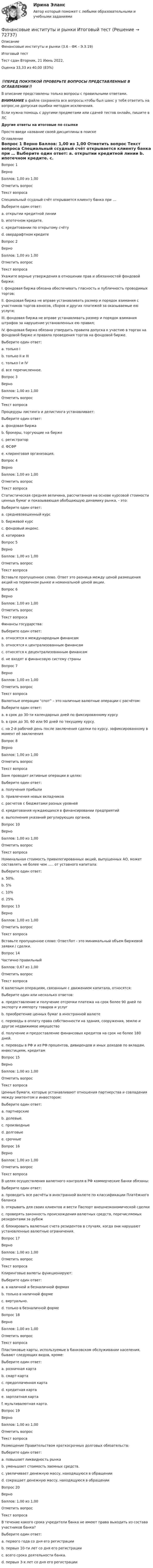      
            Описание
            Финансовые институты и рынки (3.6 - ФК - Э.3.19)	Итоговый тест	Тест сдан 	Вторник, 21 Июнь 2022,Оценка	33,33 из 40,00 (83%)‼️ПЕРЕД ПОКУПКОЙ ПРОВЕРЬТЕ ВОПРОСЫ ПРЕДСТАВЛЕННЫЕ В ОГЛАВЛЕНИИ‼️В описание представлены только вопросы с правильными ответами.ВНИМАНИЕ в файле сохранила все вопросы,чтобы был шанс у тебя ответить на вопрос,не допуская ошибки методом исключения.Если нужна помощь с другими предметами или сдачей тестов онлайн, пишите в ЛС Другие ответы на итоговые по ссылке Просто введи название своей дисциплины в поиске 
            Оглавление
            

Вопрос 1
Верно
Баллов: 1,00 из 1,00
Отметить вопрос
Текст вопроса
Специальный ссудный счёт открывается клиенту банка при …
Выберите один ответ:
a. открытии кредитной линии
b. ипотечном кредите. 
c. кредитовании по открытому счёту
d. овердрафтном кредите
Вопрос 2
Верно
Баллов: 1,00 из 1,00
Отметить вопрос
Текст вопроса
Укажите верные утверждения в отношении прав и обязанностей фондовой биржи:
I. фондовая биржа обязана обеспечивать гласность и публичность проводимых торгов;
II. фондовая биржа не вправе устанавливать размер и порядок взимания с участников торгов взносов, сборов и других платежей за оказываемые ею услуги;
III. фондовая биржа не вправе устанавливать размер и порядок взимания штрафов за нарушение установленных ею правил;
IV. фондовая биржа обязана утвердить правила допуска к участию в торгах на фондовой бирже и правила проведения торгов на фондовой бирже.
Выберите один ответ:
a. только I
b. только II и III
c. только I и IV 
d. все перечисленное.
Вопрос 3
Верно
Баллов: 1,00 из 1,00
Отметить вопрос
Текст вопроса
Процедуры листинга и делистинга устанавливает:
Выберите один ответ:
a. фондовая биржа 
b. брокеры, торгующие на бирже
c. регистратор
d. ФСФР
e. клиринговая организация.
Вопрос 4
Верно
Баллов: 1,00 из 1,00
Отметить вопрос
Текст вопроса
Статистическая средняя величина, рассчитанная на основе курсовой стоимости ценных бумаг и показывающая обобщающую динамику рынка, - это:
Выберите один ответ:
a. средневзвешенный курс
b. биржевой курс
c. фондовый индекс. 
d. котировка
Вопрос 5
Верно
Баллов: 1,00 из 1,00
Отметить вопрос
Текст вопроса
Вставьте пропущенное слово. Ответ это разница между ценой размещения акций на первичном рынке и номинальной ценой акции.
Вопрос 6
Верно
Баллов: 1,00 из 1,00
Отметить вопрос
Текст вопроса
Финансы государства:
Выберите один ответ:
a. относятся к международным финансам
b. относятся к централизованным финансам 
c. относятся к децентрализованным финансам
d. не входят в финансовую систему страны
Вопрос 7
Верно
Баллов: 1,00 из 1,00
Отметить вопрос
Текст вопроса
Валютные операции “спот” – это наличные валютные операции с расчётом:
Выберите один ответ:
a. в срок до 30-ти календарных дней по фиксированному курсу
b. в срок до 30, 60 или 90 дней по текущему курсу.
c. на 2-й рабочий день после заключения сделки по курсу, зафиксированному в момент её заключения 
Вопрос 8
Верно
Баллов: 1,00 из 1,00
Отметить вопрос
Текст вопроса
Банк проводит активные операции в целях:
Выберите один ответ:
a. получения прибыли 
b. привлечения новых вкладчиков
c. расчетов с бюджетами разных уровней
d. кредитования нуждающихся в финансировании предприятий
e. выполнения указаний регулирующих органов.

Вопрос 10
Верно
Баллов: 1,00 из 1,00
Отметить вопрос
Текст вопроса
Номинальная стоимость привилегированных акций, выпущенных АО, может составлять не более чем ….. от уставного капитала:
Выберите один ответ:
a. 50%.
b. 5%
c. 10%
d. 25% 


Вопрос 13
Верно
Баллов: 1,00 из 1,00
Отметить вопрос
Текст вопроса
Вставьте пропущенное слово: ОтветЛот - это минимальный объем биржевой заявки / сделки.
Вопрос 14
Частично правильный
Баллов: 0,67 из 1,00
Отметить вопрос
Текст вопроса
К валютным операциям, связанным с движением капитала, относятся:
Выберите один или несколько ответов:
a. предоставление и получение отсрочки платежа на срок более 90 дней по экспорту и импорту товаров и услуг 
b. приобретение ценных бумаг в иностранной валюте
c. переводы в оплату права собственности на здания, сооружения, землю и другое недвижимое имущество 
d. получение и предоставление финансовых кредитов на срок не более 180 дней.
e. переводы в РФ и из РФ процентов, дивидендов и иных доходов по вкладам, инвестициям, кредитам
Вопрос 15
Верно
Баллов: 1,00 из 1,00
Отметить вопрос
Текст вопроса
Ценные бумаги, которые устанавливают отношения партнерства и совладения между эмитентом и инвестором:
Выберите один ответ:
a. партнерские
b. долевые. 
c. производные
d. долговые
e. срочные
Вопрос 16
Верно
Баллов: 1,00 из 1,00
Отметить вопрос
Текст вопроса
В целях осуществления валютного контроля в РФ коммерческие банки обязаны:
Выберите один ответ:
a. проводить все расчёты в иностранной валюте по классификации Платёжного баланса
b. открывать для своих клиентов и вести Паспорт внешнеэкономической сделки 
c. проверять законность происхождения валютных средств, перечисляемых резидентами за рубеж
d. блокировать валютные счета резидентов в случаях, когда они нарушают установленные валютные ограничения.
Вопрос 17
Верно
Баллов: 1,00 из 1,00
Отметить вопрос
Текст вопроса
Клиринговые валюты функционируют:
Выберите один ответ:
a. в наличной и безналичной формах
b. только в наличной форме
c. виртуально.
d. только в безналичной форме 
Вопрос 18
Верно
Баллов: 1,00 из 1,00
Отметить вопрос
Текст вопроса
Пластиковые карты, используемые в банковском обслуживании населения, бывают следующих видов, кроме:
Выберите один ответ:
a. розничная карта 
b. смарт-карта
c. предоплаченная карта
d. кредитная карта
e. зарплатная карта
f. мультивалютная карта.
Вопрос 19
Верно
Баллов: 1,00 из 1,00
Отметить вопрос
Текст вопроса
Размещение Правительством краткосрочных долговых обязательств:
Выберите один ответ:
a. повышает ликвидность рынка
b. уменьшает стоимость заемных средств.
c. увеличивает денежную массу, находящуюся в обращении
d. сокращает денежную массу, находящуюся в обращении 
Вопрос 20
Верно
Баллов: 1,00 из 1,00
Отметить вопрос
Текст вопроса
В течение какого срока учредители банка не имеют права выходить из состава участников банка?
Выберите один ответ:
a. первого года со дня его регистрации
b. первых 10-ти лет со дня его регистрации
c. всего срока деятельности банка.
d. первых 3-х лет со дня его регистрации 
  
            
            
            Финансовые вычисления ТУСУР 2 вариантФинансовые институты и рынки Итоговый тест Финансовые пирамиды: российский опыт и зарубежная практика«Финансовые ренты» и «Тождественность финансовых условий»Финансовые риски и мероприятия по их снижению предотвращениюФинансовые риски и методы их оценкиФинансовые рынкиФинансовые вычисления (6 практических заданий). Кредит размером 1,2 млн руб. выдан 15 февраля до 7 ноября включительно под 17 % годовых. Какую сумму должен вернуть должник в конце срока, если начисляются простые проценты.Финансовые вычисления (6 практических работ) Кредит размером 1,2 млн руб. выдан 15 февраля до 7 ноября включительно под 17 % годовых.Финансовые вычисления вариант 5 ТУСУРФинансовые вычисления задачи 20шт 2вариантФинансовые вычисления ММУФинансовые вычисления ММУ 2023г.Финансовые вычисления Практическая работа 2 ММУ