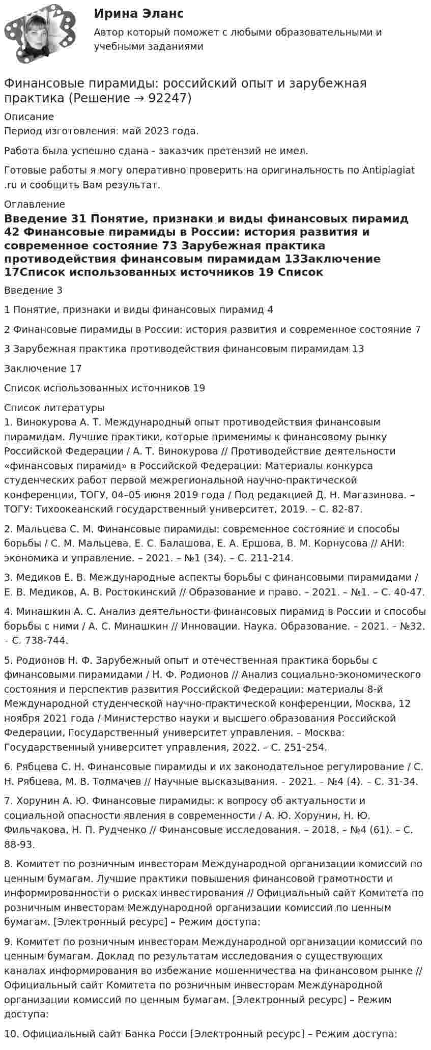      
            Описание
            Период изготовления: май 2023 года.Работа была успешно сдана - заказчик претензий не имел.Готовые работы я могу оперативно проверить на оригинальность по Antiplagiat .ru и сообщить Вам результат. 
            Оглавление
            Введение	31 Понятие, признаки и виды финансовых пирамид	42 Финансовые пирамиды в России: история развития и современное  состояние	73 Зарубежная практика противодействия финансовым пирамидам	13Заключение	17Список использованных источников	19 
            Список литературы
            1. Винокурова А. Т. Международный опыт противодействия финансовым пирамидам. Лучшие практики, которые применимы к финансовому рынку Российской Федерации / А. Т. Винокурова // Противодействие деятельности «финансовых пирамид» в Российской Федерации: Материалы конкурса студенческих работ первой межрегиональной научно-практической конференции, ТОГУ, 04–05 июня 2019 года / Под редакцией Д. Н. Магазинова. – ТОГУ: Тихоокеанский государственный университет, 2019. – С. 82-87.2. Мальцева С. М. Финансовые пирамиды: современное состояние и способы борьбы / С. М. Мальцева, Е. С. Балашова, Е. А. Ершова, В. М. Корнусова // АНИ: экономика и управление. – 2021. – №1 (34). – С. 211-214.3. Медиков Е. В. Международные аспекты борьбы с финансовыми пирамидами / Е. В. Медиков, А. В. Ростокинский // Образование и право. – 2021. – №1. – С. 40-47. 4. Минашкин А. С. Анализ деятельности финансовых пирамид в России и способы борьбы с ними / А. С. Минашкин // Инновации. Наука. Образование. – 2021. – №32. – С. 738-744.5. Родионов Н. Ф. Зарубежный опыт и отечественная практика борьбы с финансовыми пирамидами / Н. Ф. Родионов // Анализ социально-экономического состояния и перспектив развития Российской Федерации: материалы 8-й Международной студенческой научно-практической конференции, Москва, 12 ноября 2021 года / Министерство науки и высшего образования Российской Федерации, Государственный университет управления. – Москва: Государственный университет управления, 2022. – С. 251-254.6. Рябцева С. Н. Финансовые пирамиды и их законодательное регулирование / С. Н. Рябцева, М. В. Толмачев // Научные высказывания. – 2021. – №4 (4). – С. 31-34.7. Хорунин А. Ю. Финансовые пирамиды: к вопросу об актуальности и социальной опасности явления в современности / А. Ю. Хорунин, Н. Ю. Фильчакова, Н. П. Рудченко // Финансовые исследования. – 2018. – №4 (61). – С. 88-93.8. Комитет по розничным инвесторам Международной организации комиссий по ценным бумагам. Лучшие практики повышения финансовой грамотности и информированности о рисках инвестирования // Официальный сайт Комитета по розничным инвесторам Международной организации комиссий по ценным бумагам. [Электронный ресурс] – Режим доступа:  9. Комитет по розничным инвесторам Международной организации комиссий по ценным бумагам. Доклад по результатам исследования о существующих каналах информирования во избежание мошенничества на финансовом рынке // Официальный сайт Комитета по розничным инвесторам Международной организации комиссий по ценным бумагам. [Электронный ресурс] – Режим доступа:  10. Официальный сайт Банка Росси [Электронный ресурс] – Режим доступа:  
            
            
            Финансовые институты и рынки Итоговый тест Финансовые пирамиды: российский опыт и зарубежная практика«Финансовые ренты» и «Тождественность финансовых условий»Финансовые риски и мероприятия по их снижению предотвращениюФинансовые риски и методы их оценкиФинансовые рынкиФинансовые рынки в макроэкономических моделяхФинансовые вычисления (6 практических работ) Кредит размером 1,2 млн руб. выдан 15 февраля до 7 ноября включительно под 17 % годовых.Финансовые вычисления вариант 5 ТУСУРФинансовые вычисления задачи 20шт 2вариантФинансовые вычисления ММУФинансовые вычисления ММУ 2023г.Финансовые вычисления Практическая работа 2 ММУФинансовые вычисления. Практическое задание. МУМ.