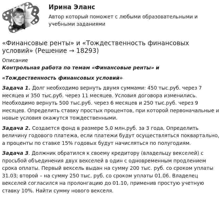     
          Описание
           Контрольная работа по темам «Финансовые ренты» и «Тождественность финансовых условий» Задача 1. Долг необходимо вернуть двумя суммами: 450 тыс.руб. через 7 месяцев и 350 тыс.руб. через 11 месяцев. Условия договора изменились. Необходимо вернуть 500 тыс.руб. через 6 месяцев и 250 тыс.руб. через 9 месяцев. Определить ставку простых процентов, при которой первоначальные и новые условия окажутся тождественными.  Задача 2. Создается фонд в размере 5,0 млн.руб. за 3 года, Определить величину годового платежа, если платежи будут осуществляться поквартально, а проценты по ставке 15% годовых будут начисляться по полугодиям.  Задача 3. Должник обратился к своему кредитору (владельцу векселей) с просьбой объединения двух векселей в один с одновременным продлением срока оплаты. Первый вексель выдан на сумму 200 тыс. руб. со сроком уплаты 31.03; второй – на сумму 250 тыс. руб. со сроком уплаты 01.06. Владелец векселей согласился на пролонгацию до 01.10, применив простую учетную ставку 10%. Найти сумму нового векселя.  
            
            
            Финансовые пирамиды: российский опыт и зарубежная практика«Финансовые ренты» и «Тождественность финансовых условий»Финансовые риски и мероприятия по их снижению предотвращениюФинансовые риски и методы их оценкиФинансовые рынкиФинансовые рынки в макроэкономических моделяхФИНАНСОВЫЕ РЫНКИ И ИНСТИТУТЫФинансовые вычисления вариант 5 ТУСУРФинансовые вычисления задачи 20шт 2вариантФинансовые вычисления ММУФинансовые вычисления ММУ 2023г.Финансовые вычисления Практическая работа 2 ММУФинансовые вычисления. Практическое задание. МУМ.Финансовые вычисления ТУСУР 2 вариант