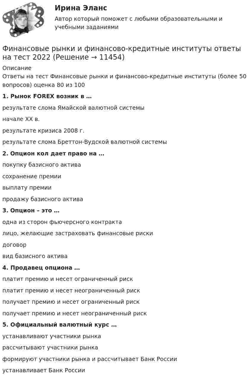      
          Описание
          Ответы на тест Финансовые рынки и финансово-кредитные институты (более 50 вопросов) оценка 80 из 1001. Рынок FOREX возник в … результате слома Ямайской валютной системыначале ХХ в. результате кризиса 2008 г. результате слома Бреттон-Вудской валютной системы 2. Опцион кол дает право на … покупку базисного актива сохранение премии выплату премии продажу базисного актива 3. Опцион – это … одна из сторон фьючерсного контракта лицо, желающие застраховать финансовые риски договор вид базисного актива 4. Продавец опциона … платит премию и несет ограниченный риск платит премию и несет неограниченный риск получает премию и несет ограниченный риск получает премию и несет неограниченный риск 5. Официальный валютный курс … устанавливают участники рынка рассчитывают участники рынкаформируют участники рынка и рассчитывает Банк России устанавливает Банк России   
            
            
             «Финансовые рынки и финансово-кредитные институты». МФПУ «Синергия». Итоговый тестФинансовые рынки и финансово-кредитные институты ответы на тест 2022Финансовые рынки и финансовые институты / 58 вопросов💯 Финансовые рынки и финансовые институты. (все ответы на тест Синергия / МТИ / МосАП, май 2023)💯 Финансовые рынки и финансовые институты. (все ответы на тест Синергия / МТИ / МосАП, март 2023)💯 Финансовые рынки и финансовые институты. (все ответы на тест Синергия / МТИ / МосАП, сентябрь 2022)💯 Финансовые рынки и финансовые институты. (все ответы на тест Синергия / МТИ / МосАП, февраль 2023)Финансовые рынки и институты мосап синергия 5 СЕМЕСТР 2023Г⭐ Финансовые рынки и институты.ои(dor) (ответы на тест Синергия / МТИ / МосАП, ноябрь 2022)💯 Финансовые рынки и институты.ои(dor) (правильные ответы на тест Синергия / МОИ / МТИ / МосАП)Финансовые рынки и институты.ои(dor) (тест с ответами «Синергия»).Финансовые рынки и институты (ответы на тест Синергия / МТИ / МОИ / МосАП)Финансовые рынки и институты СИНЕРГИЯФинансовые рынки и институты (тест с ответами)