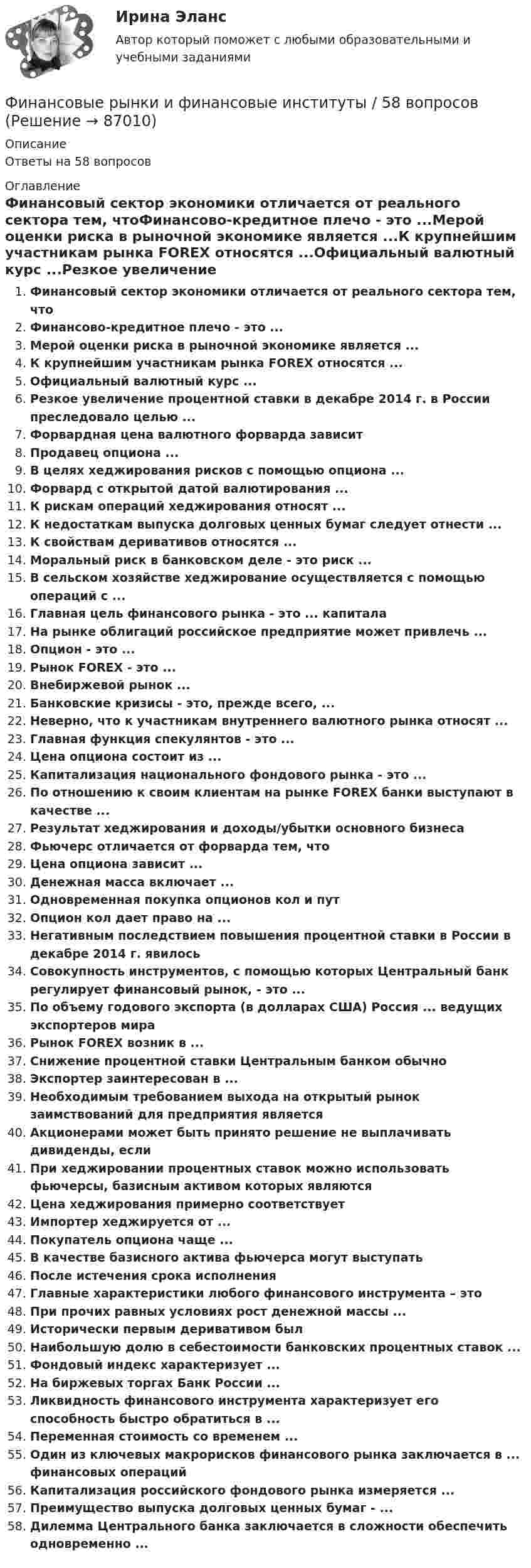      
            Описание
            Ответы на 58 вопросов 
            Оглавление
            Финансовый сектор экономики отличается от реального сектора тем, чтоФинансово-кредитное плечо - это ...Мерой оценки риска в рыночной экономике является ...К крупнейшим участникам рынка FOREX относятся ...Официальный валютный курс ...Резкое увеличение процентной ставки в декабре 2014 г. в России преследовало целью ...Форвардная цена валютного форварда зависитПродавец опциона ...В целях хеджирования рисков с помощью опциона ...Форвард с открытой датой валютирования ...К рискам операций хеджирования относят ...К недостаткам выпуска долговых ценных бумаг следует отнести ...К свойствам деривативов относятся ...Моральный риск в банковском деле - это риск ...В сельском хозяйстве хеджирование осуществляется с помощью операций с ...Главная цель финансового рынка - это ... капиталаНа рынке облигаций российское предприятие может привлечь ...Опцион - это ...Рынок FOREX - это ...Внебиржевой рынок ...Банковские кризисы - это, прежде всего, ...Неверно, что к участникам внутреннего валютного рынка относят ...Главная функция спекулянтов - это ...Цена опциона состоит из ...Капитализация национального фондового рынка - это ...По отношению к своим клиентам на рынке FOREX банки выступают в качестве ...Результат хеджирования и доходы/убытки основного бизнесаФьючерс отличается от форварда тем, чтоЦена опциона зависит ...Денежная масса включает ...Одновременная покупка опционов кол и путОпцион кол дает право на ...Негативным последствием повышения процентной ставки в России в декабре 2014 г. явилосьСовокупность инструментов, с помощью которых Центральный банк регулирует финансовый рынок, - это ...По объему годового экспорта (в долларах США) Россия ... ведущих экспортеров мираРынок FOREX возник в ...Снижение процентной ставки Центральным банком обычноЭкспортер заинтересован в ...Необходимым требованием выхода на открытый рынок заимствований для предприятия являетсяАкционерами может быть принято решение не выплачивать дивиденды, еслиПри хеджировании процентных ставок можно использовать фьючерсы, базисным активом которых являютсяЦена хеджирования примерно соответствуетИмпортер хеджируется от ...Покупатель опциона чаще ...В качестве базисного актива фьючерса могут выступатьПосле истечения срока исполненияГлавные характеристики любого финансового инструмента – этоПри прочих равных условиях рост денежной массы ...Исторически первым деривативом былНаибольшую долю в себестоимости банковских процентных ставок ...Фондовый индекс характеризует ...На биржевых торгах Банк России ...Ликвидность финансового инструмента характеризует его способность быстро обратиться в ...Переменная стоимость со временем ...Один из ключевых макрорисков финансового рынка заключается в ... финансовых операцийКапитализация российского фондового рынка измеряется ...Преимущество выпуска долговых ценных бумаг - ...Дилемма Центрального банка заключается в сложности обеспечить одновременно ...  
            
            
            Финансовые рынки и финансово-кредитные институты ответы на тест 2022Финансовые рынки и финансовые институты / 58 вопросов💯 Финансовые рынки и финансовые институты. (все ответы на тест Синергия / МТИ / МосАП, май 2023)💯 Финансовые рынки и финансовые институты. (все ответы на тест Синергия / МТИ / МосАП, март 2023)💯 Финансовые рынки и финансовые институты. (все ответы на тест Синергия / МТИ / МосАП, сентябрь 2022)💯 Финансовые рынки и финансовые институты. (все ответы на тест Синергия / МТИ / МосАП, февраль 2023)💯 Финансовые рынки и финансовые институты. (правильные ответы на тест Синергия / МОИ / МТИ / МосАП, август 2023)⭐ Финансовые рынки и институты.ои(dor) (ответы на тест Синергия / МТИ / МосАП, ноябрь 2022)💯 Финансовые рынки и институты.ои(dor) (правильные ответы на тест Синергия / МОИ / МТИ / МосАП)Финансовые рынки и институты.ои(dor) (тест с ответами «Синергия»).Финансовые рынки и институты (ответы на тест Синергия / МТИ / МОИ / МосАП)Финансовые рынки и институты СИНЕРГИЯФинансовые рынки и институты (тест с ответами)Финансовые рынки и институты (тест с ответами Синергия/МОИ/ МТИ)