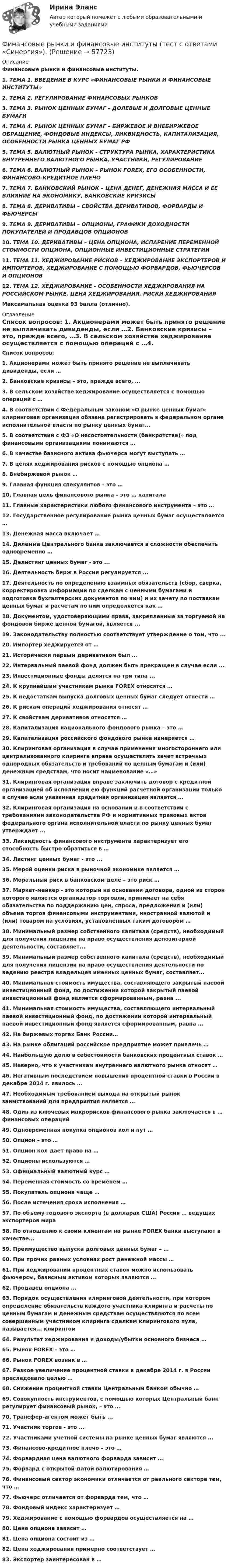      
            Описание
            Финансовые рынки и финансовые институты.1.   ТЕМА 1. ВВЕДЕНИЕ В КУРС «ФИНАНСОВЫЕ РЫНКИ И ФИНАНСОВЫЕ ИНСТИТУТЫ»2.   ТЕМА 2. РЕГУЛИРОВАНИЕ ФИНАНСОВЫХ РЫНКОВ3.   ТЕМА 3. РЫНОК ЦЕННЫХ БУМАГ – ДОЛЕВЫЕ И ДОЛГОВЫЕ ЦЕННЫЕ БУМАГИ4.   ТЕМА 4. РЫНОК ЦЕННЫХ БУМАГ – БИРЖЕВОЕ И ВНЕБИРЖЕВОЕ ОБРАЩЕНИЕ, ФОНДОВЫЕ ИНДЕКСЫ, ЛИКВИДНОСТЬ, КАПИТАЛИЗАЦИЯ, ОСОБЕННОСТИ РЫНКА ЦЕННЫХ БУМАГ РФ5.   ТЕМА 5. ВАЛЮТНЫЙ РЫНОК - СТРУКТУРА РЫНКА, ХАРАКТЕРИСТИКА ВНУТРЕННЕГО ВАЛЮТНОГО РЫНКА, УЧАСТНИКИ, РЕГУЛИРОВАНИЕ6.   ТЕМА 6. ВАЛЮТНЫЙ РЫНОК – РЫНОК FOREX, ЕГО ОСОБЕННОСТИ, ФИНАНСОВО-КРЕДИТНОЕ ПЛЕЧО7.   ТЕМА 7. БАНКОВСКИЙ РЫНОК – ЦЕНА ДЕНЕГ, ДЕНЕЖНАЯ МАССА И ЕЕ ВЛИЯНИЕ НА ЭКОНОМИКУ, БАНКОВСКИЕ КРИЗИСЫ8.   ТЕМА 8. ДЕРИВАТИВЫ – СВОЙСТВА ДЕРИВАТИВОВ, ФОРВАРДЫ И ФЬЮЧЕРСЫ9.   ТЕМА 9. ДЕРИВАТИВЫ – ОПЦИОНЫ, ГРАФИКИ ДОХОДНОСТИ ПОКУПАТЕЛЕЙ И ПРОДАВЦОВ ОПЦИОНОВ10.                  ТЕМА 10. ДЕРИВАТИВЫ – ЦЕНА ОПЦИОНА, ИСПАРЕНИЕ ПЕРЕМЕННОЙ СТОИМОСТИ ОПЦИОНА, ОПЦИОННЫЕ ИНВЕСТИЦИОННЫЕ СТРАТЕГИИ11.                  ТЕМА 11. ХЕДЖИРОВАНИЕ РИСКОВ – ХЕДЖИРОВАНИЕ ЭКСПОРТЕРОВ И ИМПОРТЕРОВ, ХЕДЖИРОВАНИЕ С ПОМОЩЬЮ ФОРВАРДОВ, ФЬЮЧЕРСОВ И ОПЦИОНОВ12.                  ТЕМА 12. ХЕДЖИРОВАНИЕ - ОСОБЕННОСТИ ХЕДЖИРОВАНИЯ НА РОССИЙСКОМ РЫНКЕ, ЦЕНА ХЕДЖИРОВАНИЯ, РИСКИ ХЕДЖИРОВАНИЯМаксимальная оценка 93 балла (отлично). 
            Оглавление
            Список вопросов: 1.   Акционерами может быть принято решение не выплачивать дивиденды, если …2.  Банковские кризисы – это, прежде всего, …3.  В сельском хозяйстве хеджирование осуществляется с помощью операций с …4.  В соответствии с Федеральным законом «О рынке ценных бумаг» клиринговая организация обязана регистрировать в федеральном органе исполнительной власти по рынку ценных бумаг... 5.  В соответствии с ФЗ «О несостоятельности (банкротстве)» под финансовыми организациями понимаются …6.  В качестве базисного актива фьючерса могут выступать …7.  В целях хеджирования рисков с помощью опциона …8.  Внебиржевой рынок …9.  Главная функция спекулянтов – это …10.                Главная цель финансового рынка – это … капитала11.                Главные характеристики любого финансового инструмента – это …12.                Государственное регулирование рынка ценных бумаг осуществляется …13.                Денежная масса включает …14.                Дилемма Центрального банка заключается в сложности обеспечить одновременно …15.                Делистинг ценных бумаг - это ...16.                Деятельность бирж в России регулируется ... 17.                Деятельность по определению взаимных обязательств (сбор, сверка, корректировка информации по сделкам с ценными бумагами и подготовка бухгалтерских документов по ним) и их зачету по поставкам ценных бумаг и расчетам по ним определяется как … 18.                Документом, удостоверяющими права, закрепленные за торгуемой на фондовой бирже ценной бумагой, является ... 19.                Законодательству полностью соответствует утверждение о том, что ... 20.                Импортер хеджируется от …21.                Исторически первым деривативом был …22.                Интервальный паевой фонд должен быть прекращен в случае если ... 23.                Инвестиционные фонды делятся на три типа ...24.                К крупнейшим участникам рынка FOREX относятся …25.                К недостаткам выпуска долговых ценных бумаг следует отнести …26.                К рискам операций хеджирования относят …27.                К свойствам деривативов относятся …28.                Капитализация национального фондового рынка – это …29.                Капитализация российского фондового рынка измеряется …30.                Клиринговая организация в случае применения многостороннего или централизованного клиринга вправе осуществлять зачет встречных однородных обязательств и требований по ценным бумагам и (или) денежным средствам, что носит наименование «…» 31.                Клиринговая организация вправе заключить договор с кредитной организацией об исполнении ею функций расчетной организации только в случае если указанная кредитная организация является …32.                Клиринговая организация на основании и в соответствии с требованиями законодательства РФ и нормативных правовых актов федерального органа исполнительной власти по рынку ценных бумаг утверждает ... 33.                Ликвидность финансового инструмента характеризует его способность быстро обратиться в …34.                Листинг ценных бумаг - это ...35.                Мерой оценки риска в рыночной экономике является …36.                Моральный риск в банковском деле – это риск …37.                Маркет-мейкер - это который на основании договора, одной из сторон которого является организатор торговли, принимает на себя обязательства по поддержанию цен, спроса, предложения и (или) объема торгов финансовыми инструментами, иностранной валютой и (или) товаром на условиях, установленных таким договором …38.                Минимальный размер собственного капитала (средств), необходимый для получения лицензии на право осуществления депозитарной деятельности, составляет...39.                Минимальный размер собственного капитала (средств), необходимый для получения лицензии на право осуществления деятельности по ведению реестра владельцев именных ценных бумаг, составляет... 40.                Минимальная стоимость имущества, составляющего закрытый паевой инвестиционный фонд, по достижении которой закрытый паевой инвестиционный фонд является сформированным, равна ...41.                Минимальная стоимость имущества, составляющего интервальный паевой инвестиционный фонд, по достижении которой интервальный паевой инвестиционный фонд является сформированным, равна ...42.                На биржевых торгах Банк России…43.                На рынке облигаций российское предприятие может привлечь …44.                Наибольшую долю в себестоимости банковских процентных ставок …45.                Неверно, что к участникам внутреннего валютного рынка относят …46.                Негативным последствием повышения процентной ставки в России в декабре 2014 г. явилось …47.                Необходимым требованием выхода на открытый рынок заимствований для предприятия является …48.                Один из ключевых макрорисков финансового рынка заключается в … финансовых операций49.                Одновременная покупка опционов кол и пут …50.                Опцион – это …51.                Опцион кол дает право на …52.                Опционы используются …53.                Официальный валютный курс …54.                Переменная стоимость со временем …55.                Покупатель опциона чаще …56.                После истечения срока исполнения …57.                По объему годового экспорта (в долларах США) Россия … ведущих экспортеров мира58.                По отношению к своим клиентам на рынке FOREX банки выступают в качестве...59.                Преимущество выпуска долговых ценных бумаг – …60.                При прочих равных условиях рост денежной массы …61.                При хеджировании процентных ставок можно использовать фьючерсы, базисным активом которых являются …62.                Продавец опциона …63.                Порядок осуществления клиринговой деятельности, при котором определение обязательств каждого участника клиринга и расчеты по ценным бумагам и денежным средствам осуществляются по всем совершенным участником клиринга сделкам клирингового пула, называется... клирингом64.                Результат хеджирования и доходы/убытки основного бизнеса …65.                Рынок FOREX – это …66.                Рынок FOREX возник в …67.                Резкое увеличение процентной ставки в декабре 2014 г. в России преследовало целью …68.                Снижение процентной ставки Центральным банком обычно …69.                Совокупность инструментов, с помощью которых Центральный банк регулирует финансовый рынок, – это …70.                Трансфер-агентом может быть ...71.                Участник торгов - это ... 72.                Участниками учетной системы на рынке ценных бумаг являются ... 73.                Финансово-кредитное плечо – это …74.                Форвардная цена валютного форварда зависит …75.                Форвард с открытой датой валютирования …76.                Финансовый сектор экономики отличается от реального сектора тем, что …77.                Фьючерс отличается от форварда тем, что …78.                Фондовый индекс характеризует …79.                Хеджирование с помощью форвардов осуществляется на …80.                Цена опциона зависит …81.                Цена опциона состоит из …82.                Цена хеджирования примерно соответствует …83.                Экспортер заинтересован в …  
            
            
            Финансовые рынки и финансовые институты/СИНЕРГИЯ//МОСАП//МОИ//МТИФинансовые рынки и финансовые институты (тест с ответами «Синергия»).Финансовые рынки и финансовые институты / Финансовые рынки и институты. Синергия. Ответы на ИТОГОВЫЙ ТЕСТ. На отлично!Финансовые рынки ММУФинансовые рынки ММУ 2023г.Финансовые рынки  (пкз/контрольная)Финансовые рынки. Синергия. Ответы на ИТОГОВЫЙ ТЕСТ. На отлично!Финансовые рынки и финансово-кредитные институты ответы на тест 2022Финансовые рынки и финансовые институты / 58 вопросов💯 Финансовые рынки и финансовые институты. (все ответы на тест Синергия / МТИ / МосАП, май 2023)💯 Финансовые рынки и финансовые институты. (все ответы на тест Синергия / МТИ / МосАП, март 2023)💯 Финансовые рынки и финансовые институты. (все ответы на тест Синергия / МТИ / МосАП, сентябрь 2022)💯 Финансовые рынки и финансовые институты. (все ответы на тест Синергия / МТИ / МосАП, февраль 2023)💯 Финансовые рынки и финансовые институты. (правильные ответы на тест Синергия / МОИ / МТИ / МосАП, август 2023)