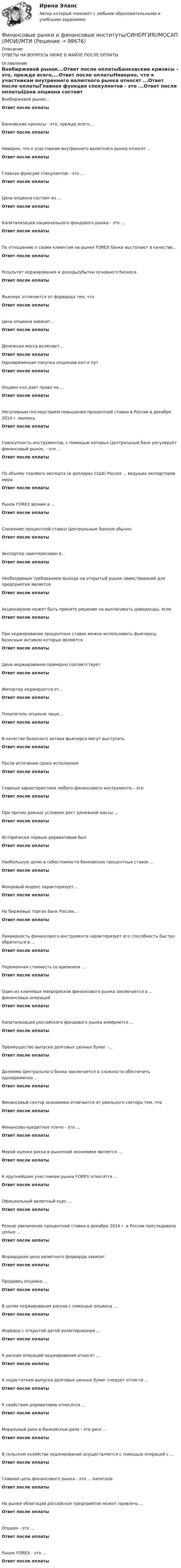      
            Описание
            ОТВЕТЫ НА ВОПРОСЫ НИЖЕ В ФАЙЛЕ ПОСЛЕ ОПЛАТЫ 
            Оглавление
            Внебиржевой рынок...Ответ после оплатыБанковские кризисы - это, прежде всего,...Ответ после оплатыНеверно, что к участникам внутреннего валютного рынка относят ...Ответ после оплатыГлавная функция спекулянтов - это ...Ответ после оплатыЦена опциона состоит из ...Ответ после оплатыКапитализация национального фондового рынка - это ...Ответ после оплатыПо отношению к своим клиентам на рынке FOREX банки выступают в качестве...Ответ после оплатыРезультат хеджирования и доходы/убытки основного бизнесаОтвет после оплатыФьючерс отличается от форварда тем, чтоОтвет после оплатыЦена опциона зависит...Ответ после оплатыДенежная масса включает...Ответ после оплатыОдновременная покупка опционов кол и путОтвет после оплатыОпцион кол дает право на ...Ответ после оплатыНегативным последствием повышения процентной ставки в России в декабре 2014 г. явилосьОтвет после оплатыСовокупность инструментов, с помощью которых Центральный банк регулирует финансовый рынок, - это ...Ответ после оплатыПо объему годового экспорта (в долларах США) Россия ... ведущих экспортеров мираОтвет после оплатыРынок FOREX возник в ...Ответ после оплатыСнижение процентной ставки Центральным банком обычноОтвет после оплатыЭкспортер заинтересован в...Ответ после оплатыНеобходимым требованием выхода на открытый рынок заимствований для предприятия являетсяОтвет после оплатыАкционерами может быть принято решение не выплачивать дивиденды, еслиОтвет после оплатыПри хеджировании процентных ставок можно использовать фьючерсы, базисным активом которых являютсяОтвет после оплатыЦена хеджирования примерно соответствуетОтвет после оплатыИмпортер хеджируется от...Ответ после оплатыПокупатель опциона чаще...Ответ после оплатыВ качестве базисного актива фьючерса могут выступатьОтвет после оплатыПосле истечения срока исполненияОтвет после оплатыГлавные характеристики любого финансового инструмента – этоОтвет после оплатыПри прочих равных условиях рост денежной массы ...Ответ после оплатыИсторически первым деривативом былОтвет после оплатыНаибольшую долю в себестоимости банковских процентных ставок ...Ответ после оплатыФондовый индекс характеризует...Ответ после оплатыНа биржевых торгах Банк России...Ответ после оплатыЛиквидность финансового инструмента характеризует его способность быстро обратиться в ...Ответ после оплатыПеременная стоимость со временем ...Ответ после оплатыОдин из ключевых макрорисков финансового рынка заключается в ... финансовых операцийОтвет после оплатыКапитализация российского фондового рынка измеряется ...Ответ после оплатыПреимущество выпуска долговых ценных бумаг -...Ответ после оплатыДилемма Центрального банка заключается в сложности обеспечить одновременно ...Ответ после оплатыФинансовый сектор экономики отличается от реального сектора тем, чтоОтвет после оплатыФинансово-кредитное плечо - это ...Ответ после оплатыМерой оценки риска в рыночной экономике является ...Ответ после оплатыК крупнейшим участникам рынка FOREX относятся ...Ответ после оплатыОфициальный валютный курс ...Ответ после оплатыРезкое увеличение процентной ставки в декабре 2014 г. в России преследовало целью ...Ответ после оплатыФорвардная цена валютного форварда зависитОтвет после оплатыПродавец опциона ...Ответ после оплатыВ целях хеджирования рисков с помощью опциона ...Ответ после оплатыФорвард с открытой датой валютирования ...Ответ после оплатыК рискам операций хеджирования относят ...Ответ после оплатыК недостаткам выпуска долговых ценных бумаг следует отнести ...Ответ после оплатыК свойствам деривативов относятся ...Ответ после оплатыМоральный риск в банковском деле - это риск ...Ответ после оплатыВ сельском хозяйстве хеджирование осуществляется с помощью операций с ...Ответ после оплатыГлавная цель финансового рынка - это ... капиталаОтвет после оплатыНа рынке облигаций российское предприятие может привлечь ...Ответ после оплатыОпцион - это ...Ответ после оплатыРынок FOREX - это ...Ответ после оплаты  
            
            
            финансовые рынки и финансовые институты  синергияФинансовые рынки и финансовые институты/СИНЕРГИЯ//МОСАП//МОИ//МТИФинансовые рынки и финансовые институты (тест с ответами «Синергия»).Финансовые рынки и финансовые институты / Финансовые рынки и институты. Синергия. Ответы на ИТОГОВЫЙ ТЕСТ. На отлично!Финансовые рынки ММУФинансовые рынки ММУ 2023г.Финансовые рынки  (пкз/контрольная) «Финансовые рынки и финансово-кредитные институты». МФПУ «Синергия». Итоговый тестФинансовые рынки и финансово-кредитные институты ответы на тест 2022Финансовые рынки и финансовые институты / 58 вопросов💯 Финансовые рынки и финансовые институты. (все ответы на тест Синергия / МТИ / МосАП, май 2023)💯 Финансовые рынки и финансовые институты. (все ответы на тест Синергия / МТИ / МосАП, март 2023)💯 Финансовые рынки и финансовые институты. (все ответы на тест Синергия / МТИ / МосАП, сентябрь 2022)💯 Финансовые рынки и финансовые институты. (все ответы на тест Синергия / МТИ / МосАП, февраль 2023)