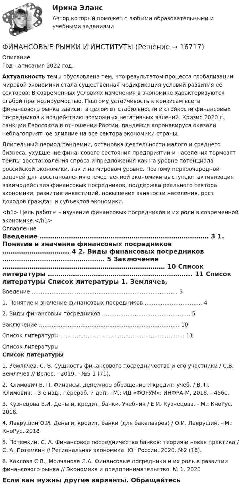     
          Описание
          Год написания 2022 год. Актуальность темы обусловлена тем, что результатом процесса глобализации мировой экономики стала существенная модификация условий развития ее секторов. В современных условиях изменения в экономике характеризуются слабой прогнозируемостью. Поэтому устойчивость к кризисам всего финансового рынка зависит в целом от стабильности и стойкости финансовых посредников к воздействию возможных негативных явлений. Кризис 2020 г., санкции Евросоюза в отношении России, пандемия коронавируса оказали неблагоприятное влияние на все сектора экономики страны. 	Длительный период пандемии, остановка деятельности малого и среднего бизнеса, ухудшение финансового состояния предприятий и населения тормозят темпы восстановления спроса и предложения как на уровне потенциала российской экономики, так и на мировом уровне. Поэтому первоочередной задачей для восстановления отечественной экономики выступают активизация взаимодействия финансовых посредников, поддержка реального сектора экономики, развитие инвестиций, повышение занятости населения, рост доходов граждан и субъектов экономики.<h1>	Цель работы – изучение финансовых посредников и их роли в современной экономике.</h1> 
          Оглавление
            Введение ……………………………………………………………………… 3   1. Понятие и значение финансовых посредников ………………………….. 4   2. Виды финансовых посредников …………………………………………. 5   Заключение …………………………………………………………………… 10   Список литературы …………………………………………………………... 11  
          Список литературы
           Список литературы 	1.               Землячев, С. В. Сущность финансового посредничества и его участники / С.В. Землячев // Велес. - 2019. - №5-1 (71).	2.               Климович В. П. Финансы, денежное обращение и кредит: учеб. / В. П. Климович. - 3-е изд., перераб. и доп. - М.: ИД «ФОРУМ»: ИНФРА-М, 2018. - 456с.	3.               Кузнецова Е.И. Деньги, кредит, банки. Учебник / Е.И. Кузнецова. - М.: КноРус, 2018.	4.               Лаврушин О.И. Деньги, кредит, банки (для бакалавров) / О.И. Лаврушин. - М.: КноРус, 2018	5.               Потемкин, С. А. Финансовое посредничество банков: теория и новая практика / С. А. Потемкин // Региональная экономика. Юг России. 2020. №2 (16).	6.               Хохлова С.В., Молчанова Л.А. Финансовые посредники и их роль в развитии финансового рынка // Экономика и предпринимательство. № 1. 2020Если вам нужны другие варианты. Обращайтесь 
            
            
            Финансовые рынки в макроэкономических моделяхФИНАНСОВЫЕ РЫНКИ И ИНСТИТУТЫ✅ Финансовые рынки и институты 83 вопроса СИНЕРГИЯ МТИ 2022✅ Финансовые рынки и институты 89 вопросов СИНЕРГИЯ МТИ 2022✅ Финансовые рынки и институты 89 вопросов СИНЕРГИЯ МТИ 2022✅ Финансовые рынки и институты -вариант №1Финансовые рынки и институты -вариант №5Финансовые вычисления. Практическое задание. МУМ.Финансовые вычисления ТУСУР 2 вариантФинансовые институты и рынки Итоговый тест Финансовые пирамиды: российский опыт и зарубежная практика«Финансовые ренты» и «Тождественность финансовых условий»Финансовые риски и мероприятия по их снижению предотвращениюФинансовые риски и методы их оценки