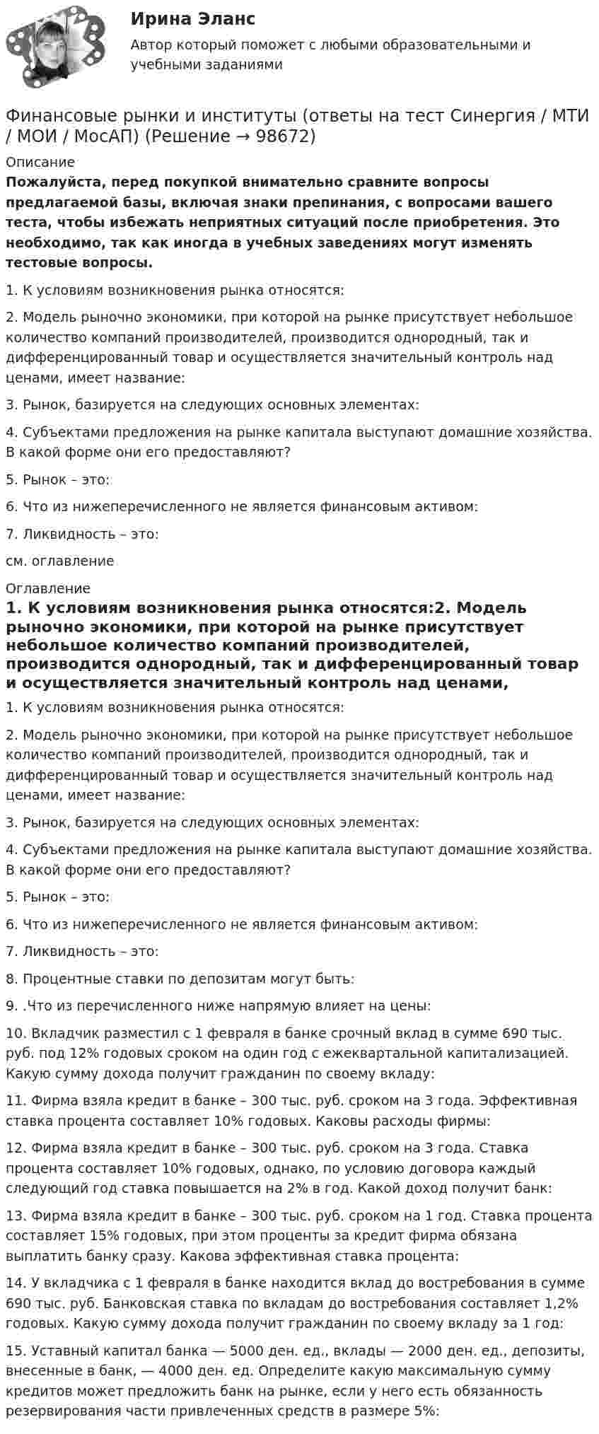     
            Описание
            Пожалуйста, перед покупкой внимательно сравните вопросы предлагаемой базы, включая знаки препинания, с вопросами вашего теста, чтобы избежать неприятных ситуаций после приобретения. Это необходимо, так как иногда в учебных заведениях могут изменять тестовые вопросы. 1. К условиям возникновения рынка относятся:2. Модель рыночно экономики, при которой на рынке присутствует небольшое количество компаний производителей, производится однородный, так и дифференцированный товар и осуществляется значительный контроль над ценами, имеет название:3. Рынок, базируется на следующих основных элементах:4. Субъектами предложения на рынке капитала выступают домашние хозяйства. В какой форме они его предоставляют?5. Рынок – это: 6. Что из нижеперечисленного не является финансовым активом:7. Ликвидность – это:см. оглавление 
            Оглавление
            1. К условиям возникновения рынка относятся:2. Модель рыночно экономики, при которой на рынке присутствует небольшое количество компаний производителей, производится однородный, так и дифференцированный товар и осуществляется значительный контроль над ценами, имеет название:3. Рынок, базируется на следующих основных элементах:4. Субъектами предложения на рынке капитала выступают домашние хозяйства. В какой форме они его предоставляют?5. Рынок – это: 6. Что из нижеперечисленного не является финансовым активом:7. Ликвидность – это:8. Процентные ставки по депозитам могут быть:9. .Что из перечисленного ниже напрямую влияет на цены:10. Вкладчик разместил с 1 февраля в банке срочный вклад в сумме 690 тыс. руб. под 12% годовых сроком на один год с ежеквартальной капитализацией. Какую сумму дохода получит гражданин по своему вкладу:11. Фирма взяла кредит в банке – 300 тыс. руб. сроком на 3 года. Эффективная ставка процента составляет 10% годовых. Каковы расходы фирмы:12. Фирма взяла кредит в банке – 300 тыс. руб. сроком на 3 года. Ставка процента составляет 10% годовых, однако, по условию договора каждый следующий год ставка повышается на 2% в год. Какой доход получит банк:13. Фирма взяла кредит в банке – 300 тыс. руб. сроком на 1 год. Ставка процента составляет 15% годовых, при этом проценты за кредит фирма обязана выплатить банку сразу. Какова эффективная ставка процента:14. У вкладчика с 1 февраля в банке находится вклад до востребования в сумме 690 тыс. руб. Банковская ставка по вкладам до востребования составляет 1,2% годовых. Какую сумму дохода получит гражданин по своему вкладу за 1 год:15. Уставный капитал банка — 5000 ден. ед., вклады — 2000 ден. ед., депозиты, внесенные в банк, — 4000 ден. ед. Определите какую максимальную сумму кредитов может предложить банк на рынке, если у него есть обязанность резервирования части привлеченных средств в размере 5%:  
            
            
            Финансовые рынки и институты.ои(dor) (тест с ответами «Синергия»).Финансовые рынки и институты (ответы на тест Синергия / МТИ / МОИ / МосАП)Финансовые рынки и институты СИНЕРГИЯФинансовые рынки и институты (тест с ответами)Финансовые рынки и институты (тест с ответами Синергия/МОИ/ МТИ) «Финансовые рынки и финансово-кредитные институты». МФПУ «Синергия». Итоговый тестФинансовые рынки и финансово-кредитные институты ответы на тест 2022✅ Финансовые рынки и институты 83 вопроса СИНЕРГИЯ МТИ 2022✅ Финансовые рынки и институты 89 вопросов СИНЕРГИЯ МТИ 2022✅ Финансовые рынки и институты 89 вопросов СИНЕРГИЯ МТИ 2022✅ Финансовые рынки и институты -вариант №1Финансовые рынки и институты -вариант №5Финансовые рынки и институты мосап синергия 5 СЕМЕСТР 2023Г⭐ Финансовые рынки и институты.ои(dor) (ответы на тест Синергия / МТИ / МосАП, ноябрь 2022)