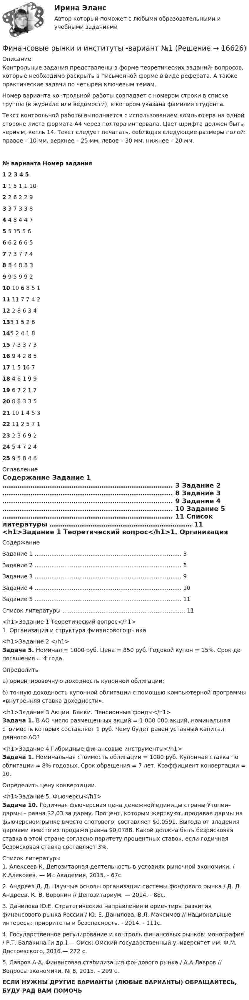     
          Описание
          	Контрольные задания представлены в форме теоретических заданий- вопросов, которые необходимо раскрыть в письменной форме в виде реферата. А также практические задачи по четырем ключевым темам.	Номер варианта контрольной работы совпадает с номером строки в списке группы (в журнале или ведомости), в котором указана фамилия студента.	Текст контрольной работы выполняется с использованием компьютера на одной стороне листа формата А4 через полтора интервала. Цвет шрифта должен быть черным, кегль 14. Текст следует печатать, соблюдая следующие размеры полей: правое – 10 мм, верхнее – 25 мм, левое – 30 мм, нижнее – 20 мм. № варианта Номер задания 1 2 3 4 5 1 1 5 1 1 10 2 2 6 2 2 9 3 3 7 3 3 8 4 4 8 4 4 7 5 5 15 5 6 6 6 2 6 6 5 7 7 3 7 7 4 8 8 4 8 8 3 9 9 5 9 9 2 10 10 6 8 5 1 11 11 7 7 4 2 12 2 8 6 3 4 133 1 5 2 6 145 2 4 1 8 15 7 3 3 7 3 16 9 4 2 8 5 17 1 5 16 7 18 4 6 1 9 9 19 6 7 2 1 7 20 8 8 3 3 5 21 10 1 4 5 3   22 11 2 5 7 1 23 2 3 6 9 2 24 5 4 7 2 4 25 9 5 8 4 6  
          Оглавление
          Содержание   Задание 1 ……………………………………………………………………. 3   Задание 2 ……………………………………………………………………. 8   Задание 3 ……………………………………………………………………. 9   Задание 4 ……………………………………………………………………. 10   Задание 5 ……………………………………………………………………. 11   Список литературы ………………………………………………………… 11 <h1>Задание 1 Теоретический вопрос</h1>1.       Организация и структура финансового рынка.<h1>Задание 2 </h1> Задача 5. Номинал = 1000 руб. Цена = 850 руб. Годовой купон = 15%. Срок до погашения = 4 года.	Определить	а) ориентировочную доходность купонной облигации;	б) точную доходность купонной облигации с помощью компьютерной программы «внутренняя ставка доходности».<h1>Задание 3 Акции. Банки. Пенсионные фонды</h1> Задача 1. В АО число размещенных акций = 1 000 000 акций, номинальная стоимость которых составляет 1 руб. Чему будет равен уставный капитал данного АО?<h1>Задание 4 Гибридные финансовые инструменты</h1>  Задача 1. Номинальная стоимость облигации = 1000 руб. Купонная ставка по облигации = 8% годовых. Срок обращения = 7 лет. Коэффициент конвертации = 10.	Определить цену конвертации.<h1>Задание 5. Фьючерсы</h1> Задача 10. Годичная фьючерсная цена денежной единицы страны Утопии– дармы – равна $2,03 за дарму. Процент, которым жертвуют, продавая дармы на фьючерсном рынке вместо спотового, составляет $0.0591. Выгода от владения дармами вместо их продажи равна $0,0788. Какой должна быть безрисковая ставка в этой стране согласно паритету процентных ставок, если годичная безрисковая ставка составляет 3%. 
          Список литературы
          	1. Алексеев К. Депозитарная деятельность в условиях рыночной экономики. / К.Алексеев. — М.: Академия, 2015. - 67с. 	2. Андреев Д. Д. Научные основы организации системы фондового рынка / Д. Д. Андреев, К. В. Воронин // Депозитариум. — 2014. - 88с. 	3. Данилова Ю.Е. Стратегические направления и ориентиры развития финансового рынка России / Ю. Е. Данилова, В.Л. Максимов // Национальные интересы: приоритеты и безопасность. - 2014. - 111с. 	4. Государственное регулирование и контроль финансовых рынков: монография / Р.Т. Балакина [и др.].— Омск: Омский государственный университет им. Ф.М. Достоевского, 2016.— 272 c. 	5. Лавров А.А. Финансовая стабилизация фондового рынка / А.А.Лавров // Вопросы экономики, № 8, 2015. – 299 с.ЕСЛИ НУЖНЫ ДРУГИЕ ВАРИАНТЫ (ЛЮБЫЕ ВАРИАНТЫ) ОБРАЩАЙТЕСЬ, БУДУ РАД ВАМ ПОМОЧЬ 
            
            
            ✅ Финансовые рынки и институты 89 вопросов СИНЕРГИЯ МТИ 2022✅ Финансовые рынки и институты -вариант №1Финансовые рынки и институты -вариант №5Финансовые рынки и институты мосап синергия 5 СЕМЕСТР 2023Г⭐ Финансовые рынки и институты.ои(dor) (ответы на тест Синергия / МТИ / МосАП, ноябрь 2022)💯 Финансовые рынки и институты.ои(dor) (правильные ответы на тест Синергия / МОИ / МТИ / МосАП)Финансовые рынки и институты.ои(dor) (тест с ответами «Синергия»).«Финансовые ренты» и «Тождественность финансовых условий»Финансовые риски и мероприятия по их снижению предотвращениюФинансовые риски и методы их оценкиФинансовые рынкиФинансовые рынки в макроэкономических моделяхФИНАНСОВЫЕ РЫНКИ И ИНСТИТУТЫ✅ Финансовые рынки и институты 83 вопроса СИНЕРГИЯ МТИ 2022