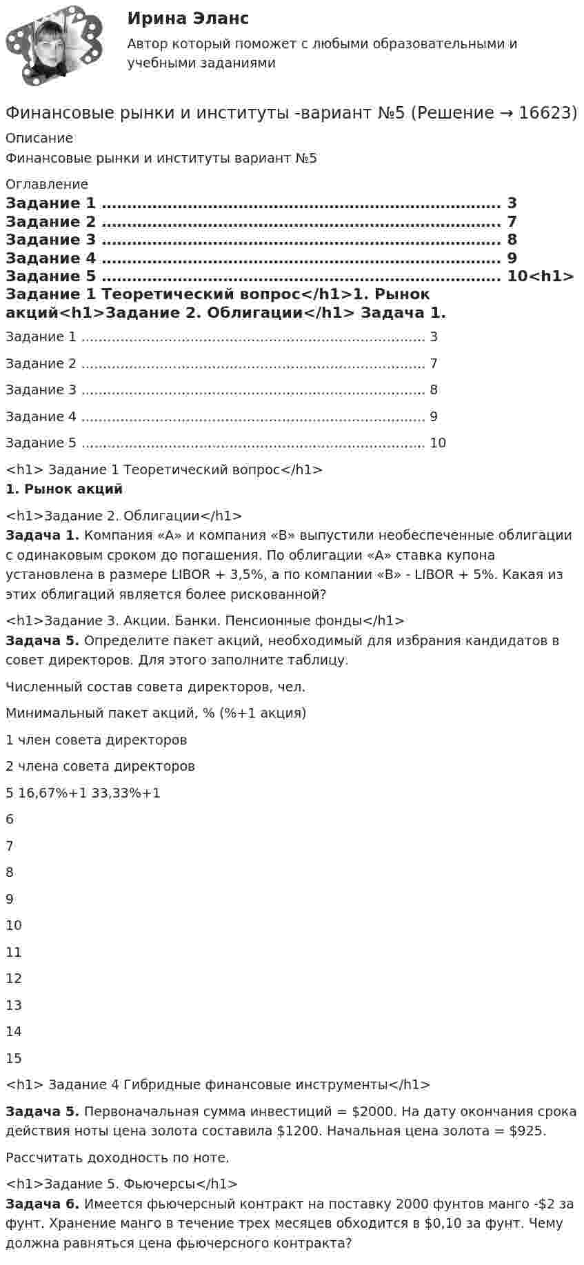     
          Описание
          Финансовые рынки и институты вариант №5 
          Оглавление
             Задание 1 ……………………………………………………………………. 3   Задание 2 ……………………………………………………………………. 7   Задание 3 ……………………………………………………………………. 8 Задание 4 ……………………………………………………………………. 9   Задание 5 ……………………………………………………………………. 10<h1>  Задание 1 Теоретический вопрос</h1>1. Рынок акций<h1>Задание 2. Облигации</h1> Задача 1. Компания «А» и компания «В» выпустили необеспеченные облигации с одинаковым сроком до погашения. По облигации «А» ставка купона установлена в размере LIBOR + 3,5%, а по компании «В» - LIBOR + 5%. Какая из этих облигаций является более рискованной?<h1>Задание 3. Акции. Банки. Пенсионные фонды</h1> Задача 5. Определите пакет акций, необходимый для избрания кандидатов в совет директоров. Для этого заполните таблицу.  Численный состав совета директоров, чел. Минимальный пакет акций, % (%+1 акция)   1 член совета директоров 2 члена совета директоров   5 16,67%+1 33,33%+1   6      7     8     9     10     11     12     13     14     15<h1>  Задание 4 Гибридные финансовые инструменты</h1>   Задача 5. Первоначальная сумма инвестиций = $2000. На дату окончания срока действия ноты цена золота составила $1200. Начальная цена золота = $925.	Рассчитать доходность по ноте.<h1>Задание 5. Фьючерсы</h1> Задача 6. Имеется фьючерсный контракт на поставку 2000 фунтов манго -$2 за фунт. Хранение манго в течение трех месяцев обходится в $0,10 за фунт. Чему должна равняться цена фьючерсного контракта? 
            
            
            Финансовые рынки и институты -вариант №1Финансовые рынки и институты -вариант №5Финансовые рынки и институты мосап синергия 5 СЕМЕСТР 2023Г⭐ Финансовые рынки и институты.ои(dor) (ответы на тест Синергия / МТИ / МосАП, ноябрь 2022)💯 Финансовые рынки и институты.ои(dor) (правильные ответы на тест Синергия / МОИ / МТИ / МосАП)Финансовые рынки и институты.ои(dor) (тест с ответами «Синергия»).Финансовые рынки и институты (ответы на тест Синергия / МТИ / МОИ / МосАП)Финансовые риски и мероприятия по их снижению предотвращениюФинансовые риски и методы их оценкиФинансовые рынкиФинансовые рынки в макроэкономических моделяхФИНАНСОВЫЕ РЫНКИ И ИНСТИТУТЫ✅ Финансовые рынки и институты 83 вопроса СИНЕРГИЯ МТИ 2022✅ Финансовые рынки и институты 89 вопросов СИНЕРГИЯ МТИ 2022