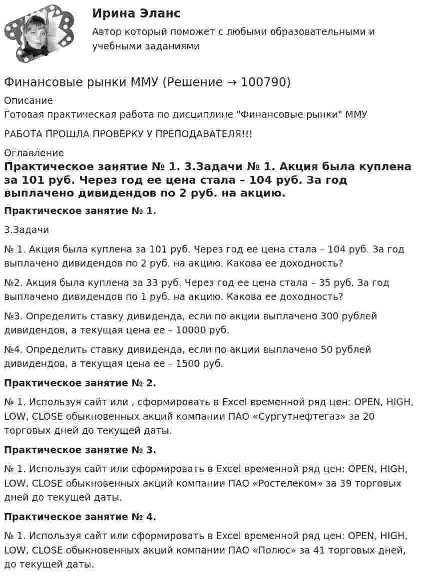     
            Описание
            Готовая практическая работа по дисциплине Финансовые рынки ММУРАБОТА ПРОШЛА ПРОВЕРКУ У ПРЕПОДАВАТЕЛЯ!!! 
            Оглавление
             Практическое занятие № 1.	3.Задачи	№ 1. Акция была куплена за 101 руб. Через год ее цена стала – 104 руб. За год выплачено дивидендов по 2 руб. на акцию. Какова ее доходность? 	№2. Акция была куплена за 33 руб. Через год ее цена стала – 35 руб. За год выплачено дивидендов по 1 руб. на акцию. Какова ее доходность?	 №3. Определить ставку дивиденда, если по акции выплачено 300 рублей дивидендов, а текущая цена ее – 10000 руб.	№4. Определить ставку дивиденда, если по акции выплачено 50 рублей дивидендов, а текущая цена ее – 1500 руб. Практическое занятие № 2.	№ 1. Используя сайт  или , сформировать в Excel временной ряд цен: OPEN, HIGH, LOW, CLOSE обыкновенных акций компании ПАО «Сургутнефтегаз» за 20 торговых дней до текущей даты.  Практическое занятие № 3.	№ 1. Используя сайт  или  сформировать в Excel временной ряд цен: OPEN, HIGH, LOW, CLOSE обыкновенных акций компании ПАО «Ростелеком» за 39 торговых дней до текущей даты. Практическое занятие № 4.	№ 1. Используя сайт  или  сформировать в Excel временной ряд цен: OPEN, HIGH, LOW, CLOSE обыкновенных акций компании ПАО «Полюс» за 41 торговых дней, до текущей даты.  
            
            
            Финансовые рынки и финансовые институты / Финансовые рынки и институты. Синергия. Ответы на ИТОГОВЫЙ ТЕСТ. На отлично!Финансовые рынки ММУФинансовые рынки ММУ 2023г.Финансовые рынки  (пкз/контрольная)Финансовые рынки. Синергия. Ответы на ИТОГОВЫЙ ТЕСТ. На отлично!Финансовые стратегии / 25 вопросовФинансовые стратегии (76 из 100 баллов) 💯 Финансовые рынки и финансовые институты. (все ответы на тест Синергия / МТИ / МосАП, май 2023)💯 Финансовые рынки и финансовые институты. (все ответы на тест Синергия / МТИ / МосАП, март 2023)💯 Финансовые рынки и финансовые институты. (все ответы на тест Синергия / МТИ / МосАП, сентябрь 2022)💯 Финансовые рынки и финансовые институты. (все ответы на тест Синергия / МТИ / МосАП, февраль 2023)💯 Финансовые рынки и финансовые институты. (правильные ответы на тест Синергия / МОИ / МТИ / МосАП, август 2023)финансовые рынки и финансовые институты  синергияФинансовые рынки и финансовые институты/СИНЕРГИЯ//МОСАП//МОИ//МТИ