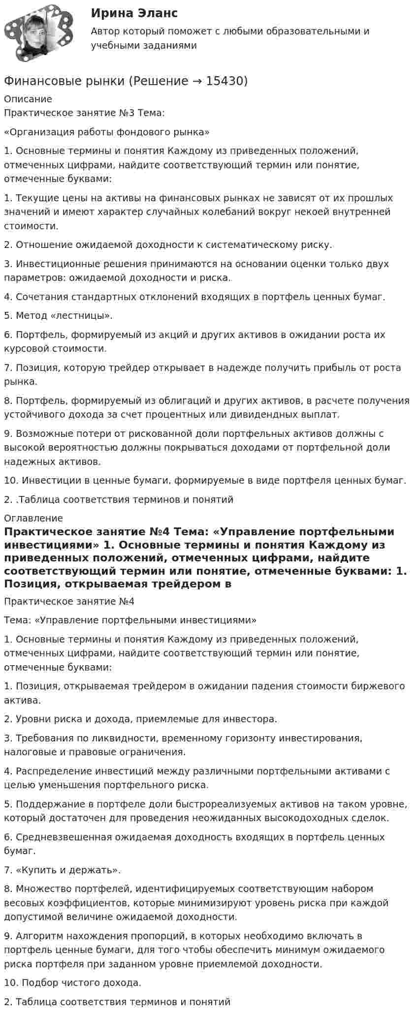     
          Описание
          Практическое занятие №3 Тема: «Организация работы фондового рынка» 1. Основные термины и понятия Каждому из приведенных положений, отмеченных цифрами, найдите cоответствующий термин или понятие, отмеченные буквами: 1. Текущие цены на активы на финансовых рынках не зависят от их прошлых значений и имеют характер случайных колебаний вокруг некоей внутренней стоимости. 2. Отношение ожидаемой доходности к систематическому риску. 3. Инвестиционные решения принимаются на основании оценки только двух параметров: ожидаемой доходности и риска. 4. Сочетания стандартных отклонений входящих в портфель ценных бумаг. 5. Метод «лестницы». 6. Портфель, формируемый из акций и других активов в ожидании роста их курсовой стоимости. 7. Позиция, которую трейдер открывает в надежде получить прибыль от роста рынка. 8. Портфель, формируемый из облигаций и других активов, в расчете получения устойчивого дохода за счет процентных или дивидендных выплат. 9. Возможные потери от рискованной доли портфельных активов должны с высокой вероятностью должны покрываться доходами от портфельной доли надежных активов. 10. Инвестиции в ценные бумаги, формируемые в виде портфеля ценных бумаг. 2. .Таблица соответствия терминов и понятий 
          Оглавление
          Практическое занятие №4 Тема: «Управление портфельными инвестициями» 1. Основные термины и понятия Каждому из приведенных положений, отмеченных цифрами, найдите cоответствующий термин или понятие, отмеченные буквами: 1. Позиция, открываемая трейдером в ожидании падения стоимости биржевого актива. 2. Уровни риска и дохода, приемлемые для инвестора. 3. Требования по ликвидности, временному горизонту инвестирования, налоговые и правовые ограничения. 4. Распределение инвестиций между различными портфельными активами с целью уменьшения портфельного риска. 5. Поддержание в портфеле доли быстрореализуемых активов на таком уровне, который достаточен для проведения неожиданных высокодоходных сделок. 6. Средневзвешенная ожидаемая доходность входящих в портфель ценных бумаг. 7. «Купить и держать». 8. Множество портфелей, идентифицируемых соответствующим набором весовых коэффициентов, которые минимизируют уровень риска при каждой допустимой величине ожидаемой доходности. 9. Алгоритм нахождения пропорций, в которых необходимо включать в портфель ценные бумаги, для того чтобы обеспечить минимум ожидаемого риска портфеля при заданном уровне приемлемой доходности. 10. Подбор чистого дохода. 2. Таблица соответствия терминов и понятий  
            
            
            Финансовые риски и методы их оценкиФинансовые рынкиФинансовые рынки в макроэкономических моделяхФИНАНСОВЫЕ РЫНКИ И ИНСТИТУТЫ✅ Финансовые рынки и институты 83 вопроса СИНЕРГИЯ МТИ 2022✅ Финансовые рынки и институты 89 вопросов СИНЕРГИЯ МТИ 2022✅ Финансовые рынки и институты 89 вопросов СИНЕРГИЯ МТИ 2022✅ Финансовые вычисления ММУ 2023г.Финансовые вычисления Практическая работа 2 ММУФинансовые вычисления. Практическое задание. МУМ.Финансовые вычисления ТУСУР 2 вариантФинансовые институты и рынки Итоговый тест Финансовые пирамиды: российский опыт и зарубежная практика«Финансовые ренты» и «Тождественность финансовых условий»