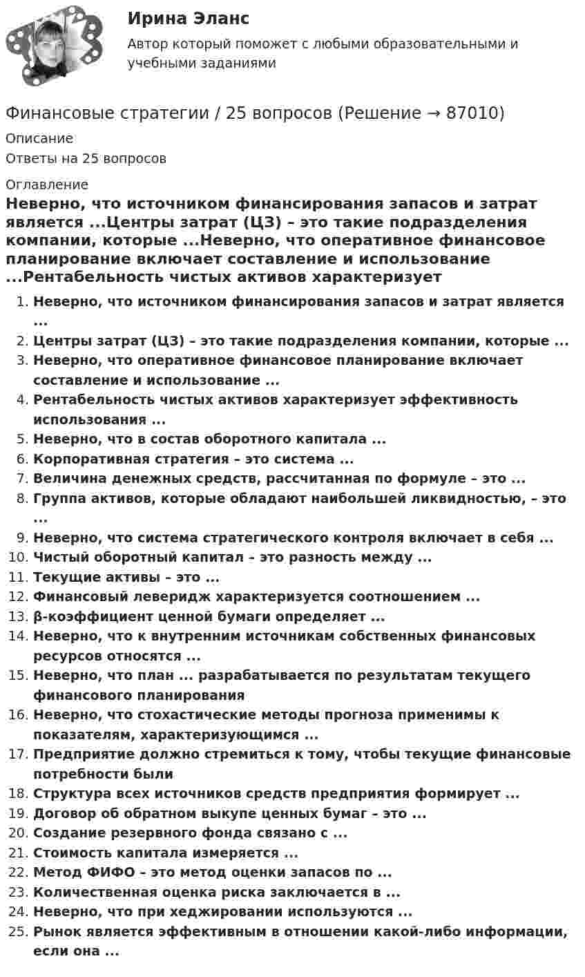      
            Описание
            Ответы на 25 вопросов 
            Оглавление
            Неверно, что источником финансирования запасов и затрат является ...Центры затрат (ЦЗ) – это такие подразделения компании, которые ...Неверно, что оперативное финансовое планирование включает составление и использование ...Рентабельность чистых активов характеризует эффективность использования ...Неверно, что в состав оборотного капитала ...Корпоративная стратегия – это система ...Величина денежных средств, рассчитанная по формуле – это ...Группа активов, которые обладают наибольшей ликвидностью, – это ...Неверно, что система стратегического контроля включает в себя ...Чистый оборотный капитал – это разность между ...Текущие активы – это ...Финансовый леверидж характеризуется соотношением ...β-коэффициент ценной бумаги определяет ...Неверно, что к внутренним источникам собственных финансовых ресурсов относятся ...Неверно, что план ... разрабатывается по результатам текущего финансового планированияНеверно, что стохастические методы прогноза применимы к показателям, характеризующимся ...Предприятие должно стремиться к тому, чтобы текущие финансовые потребности былиСтруктура всех источников средств предприятия формирует ...Договор об обратном выкупе ценных бумаг – это ...Создание резервного фонда связано с ...Стоимость капитала измеряется ...Метод ФИФО – это метод оценки запасов по ...Количественная оценка риска заключается в ...Неверно, что при хеджировании используются ...Рынок является эффективным в отношении какой-либо информации, если она ...  
            
            
            Финансовые рынки. Синергия. Ответы на ИТОГОВЫЙ ТЕСТ. На отлично!Финансовые стратегии / 25 вопросовФинансовые стратегии (76 из 100 баллов) 💯 Финансовые стратегии.м (ответы на тест Синергия / МОИ / МТИ / МосАП, сентябрь 2023)Финансовые стратегии организацииФинансовые стратегии организации (тест с ответами Синергия/МОИ/ МТИ /МОСАП)Финансовые стратегии (ответы на тест Синергия / МТИ / МОИ / МосАП)💯 Финансовые рынки и финансовые институты. (правильные ответы на тест Синергия / МОИ / МТИ / МосАП, август 2023)финансовые рынки и финансовые институты  синергияФинансовые рынки и финансовые институты/СИНЕРГИЯ//МОСАП//МОИ//МТИФинансовые рынки и финансовые институты (тест с ответами «Синергия»).Финансовые рынки и финансовые институты / Финансовые рынки и институты. Синергия. Ответы на ИТОГОВЫЙ ТЕСТ. На отлично!Финансовые рынки ММУФинансовые рынки ММУ 2023г.