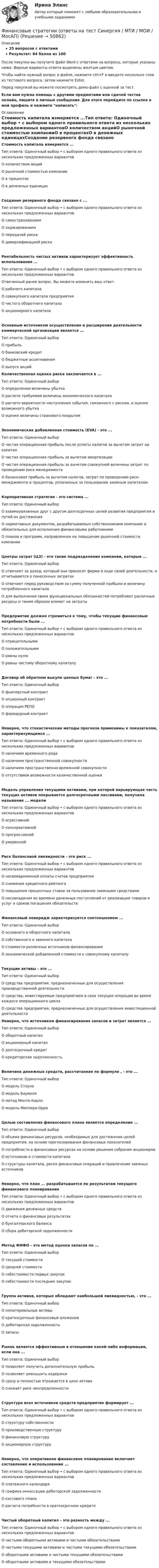     
            Описание
            25 вопросов с ответамиРезультат: 84 балла из 100После покупки вы получите файл Word с ответами на вопросы, которые указаны ниже. Верные варианты ответа выделены желтым цветом.Чтобы найти нужный вопрос в файле, нажмите ctrl+F и введите несколько слов из тестового вопроса, затем нажмите Enter.Перед покупкой вы можете посмотреть демо-файл с оценкой за тест.Если вам нужна помощь с другими предметами или сдачей тестов онлайн, пишите в личные сообщения. Для этого перейдите по ссылке в мой профиль и нажмите написать:  
            Оглавление
            Стоимость капитала измеряется ...Тип ответа: Одиночный выбор • с выбором одного правильного ответа из нескольких предложенных вариантовО количеством акцийО рыночной стоимостью компанииО в процентахО в денежных единицахСоздание резервного фонда связано с ...Тип ответа: Одиночный выбор • с выбором одного правильного ответа из нескольких предложенных вариантовО самострахованиемО хеджированиемО передачей рискаО диверсификацией рискаРентабельность чистых активов характеризует эффективность использования ...Тип ответа: Одиночный выбор • с выбором одного правильного ответа из нескольких предложенных вариантовОтвеченный ранее вопрос. Вы можете изменить ваш ответ.О рабочего капиталаО совокупного капитала предприятияО чистого оборотного капиталаО акционерного капиталаОсновным источником осуществления и расширения деятельности коммерческой организации является ...Тип ответа: Одиночный выборО прибыльО банковский кредитО бюджетные ассигнованияО выпуск акций Количественная оценка риска заключается в ...Тип ответа: Одиночный выборО определении величины убыткаО расчете требуемой величины экономического капиталаО расчете вероятности наступления события, связанного с риском, и оценке возможного убыткаО оценке величины страхового покрытияЭкономическая добавленная стоимость (EVA) - это ...Тип ответа: Одиночный выборО чистая операционная прибыль после уплаты налогов за вычетом затрат на капиталО чистая операционная прибыль за вычетом амортизацииО чистая операционная прибыль за вычетом совокупной величины затрат по проведению риск-менеджментаО балансовая прибыль за вычетом налогов, затрат по проведению риск-менеджмента и процентов, уплаченных за пользование заемным капиталомКорпоративная стратегия - это система ...Тип ответа: Одиночный выборО взаимоувязанных друг с другом долгосрочных целей развития предприятия и путей их достиженияО нормативных документов, разрабатываемых собственниками компании и обязательных для исполнения финансовыми работникамиО планов и программ, направленная на повышение рыночной стоимости компанииЦентры затрат (ЦЗ) - это такие подразделения компании, которые ...Тип ответа: Одиночный выборО отвечают за доход, который они приносят фирме в ходе своей деятельности, и отчитываются о понесенных затратахО отвечают перед руководством за сумму полученной прибыли и величину потребленного капиталаО для выполнения своих функциональных обязанностей потребляют различные ресурсы и таким образом влияют на затратыПредприятие должно стремиться к тому, чтобы текущие финансовые потребности были ...Тип ответа: Одиночный выбор • с выбором одного правильного ответа из нескольких предложенных вариантовО отрицательнымиО положительнымиО равны нулюО равны чистому оборотному капиталуДоговор об обратном выкупе ценных бумаг - это ...Тип ответа: Одиночный выборО фьючерсный контрактО опционный контрактО операция РЕПОО форвардный контрактНеверно, что стохастические методы прогноза применимы к показателям, характеризующимся ...Тип ответа: Одиночный выбор • с выбором одного правильного ответа из нескольких предложенных вариантовО наличием временного рядаО наличием пространственной совокупностиО наличием пространственно-временной совокупностиО отсутствием возможности количественной оценкиМодель управления текущими активами, при которой варьирующая часть текущих активов покрывается долгосрочными пассивами, получила называние ... моделиТип ответа: Одиночный выбор • с выбором одного правильного ответа из нескольких предложенных вариантовО агрессивнойО консервативнойО прогрессивнойО умереннойРиск балансовой ликвидности - это риск ...Тип ответа: Одиночный выбор • с выбором одного правильного ответа из нескольких предложенных вариантовО несвоевременной оплаты счетов предприятияО снижения кредитного рейтингаО повышения процентных ставок за пользование заемными средствамиО несовпадения во времени денежных поступлений от реализации товаров и услуг и сроков погашения обязательствФинансовый леверидж характеризуется соотношением ...Тип ответа: Одиночный выборО основного и оборотного капиталаО собственного и заемного капиталаО стоимости различных источников финансированияО экономической добавленной стоимости к совокупному капиталуТекущие активы - это ...Тип ответа: Одиночный выборО средства предприятия, предназначенные для осуществления производственной деятельностиО средства, инвестируемые предприятием в свои текущие операции во время каждого операционного циклаО средства предприятия, предназначенные для осуществления инвестиционной деятельности Неверно, что источником финансирования запасов и затрат является ...Тип ответа: Одиночный выборО оборотный капиталО акционерный капиталО долгосрочный кредитО кредиторская задолженностьВеличина денежных средств, рассчитанная по формуле , - это ...Тип ответа: Одиночный выборО модель СтоунаО модель БаумоляО метод Монте-КарлоО модель Миллера-ОрраЦелью составления финансового плана является определение ...Тип ответа: Одиночный выборО объема финансовых ресурсов, необходимых для достижения целей предприятия, на основе прогнозирования финансовых показателейО потребности в финансовых ресурсах на основе решения собрания акционеровО источников и стоимости капиталаО структуры капитала, риска финансовых операций и привлечение заемных источниковНеверно, что план ... разрабатывается по результатам текущего финансового планированияТип ответа: Одиночный выбор • с выбором одного правильного ответа из нескольких предложенных вариантовО движения денежных средствО отчета о финансовых результатахО бухгалтерского балансаО сбора дебиторской задолженностиМетод ФИФО - это метод оценки запасов по ...Тип ответа: Одиночный выборО текущей стоимостиО средней стоимостиО себестоимости первых закупокО себестоимости последних закупокГруппа активов, которые обладают наибольшей ликвидностью, - это ...Тип ответа: Одиночный выборО нематериальные активыО краткосрочные финансовые вложенияО дебиторская задолженностьО запасыРынок является эффективным в отношении какой-либо информации, если она ...Тип ответа: Одиночный выборО позволяет получить дополнительную прибыльО позволяет уменьшить издержкиО сразу и полностью отражается в цене активаО снижает риск неопределенностиСтруктура всех источников средств предприятия формирует ...Тип ответа: Одиночный выбор • с выбором одного правильного ответа из нескольких предложенных вариантовО структуру собственностиО производственную структуруО финансовую структуруО акционерную структуруНеверно, что оперативное финансовое планирование включает составление и использование ...Тип ответа: Одиночный выбор • с выбором одного правильного ответа из нескольких предложенных вариантовО платежного календаряО графика инкассации дебиторской задолженностиО кассового планаО расчета потребности в краткосрочном кредитеЧистый оборотный капитал - это разность между ...Тип ответа: Одиночный выбор • с выбором одного правильного ответа из нескольких предложенных вариантовО чистыми оборотными активами и чистыми обязательствамиО чистыми текущими активами и чистыми текущими обязательствамиО оборотными активами и чистыми текущими обязательствамиО оборотными активами и текущими обязательствами 
            
            
            Финансовые стратегии организации (тест с ответами Синергия/МОИ/ МТИ /МОСАП)Финансовые стратегии (ответы на тест Синергия / МТИ / МОИ / МосАП)Финансовые стратегии/СИНЕРГИЯ//МОСАП//МОИ//МТИФинансовые стратегии. Синергия. Ответы на ИТОГОВЫЙ ТЕСТ. На отлично!Финансовые стратегии (тест с ответами Синергия/МОИ/ МТИ /МОСАП)Финансовые_электронные_системы_Задание1Финансовые_электронные_системы_Задание2Финансовые рынки ММУФинансовые рынки ММУ 2023г.Финансовые рынки  (пкз/контрольная)Финансовые рынки. Синергия. Ответы на ИТОГОВЫЙ ТЕСТ. На отлично!Финансовые стратегии / 25 вопросовФинансовые стратегии (76 из 100 баллов) 💯 Финансовые стратегии.м (ответы на тест Синергия / МОИ / МТИ / МосАП, сентябрь 2023)