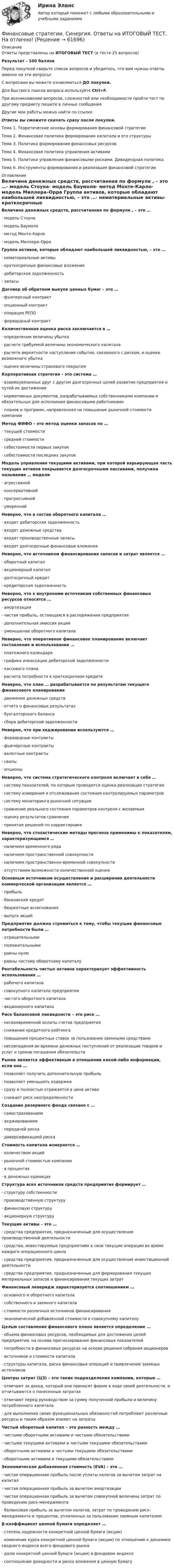    
            Описание
            Ответы представлены на ИТОГОВЫЙ ТЕСТ (в тесте 25 вопросов)Результат - 100 балловПеред покупкой сверьте список вопросов и убедитесь, что вам нужны ответы именно на эти вопросы!С вопросами вы можете ознакомиться ДО покупки.Для быстрого поиска вопроса используйте Ctrl+F.При возникновении вопросов, сложностей или необходимости пройти тест по другому предмету пишите в личные сообщения Другие мои работы можно найти по ссылке Ответы вы сможете скачать сразу после покупки.Тема 1. Теоретические основы формирования финансовой стратегииТема 2. Финансовая политика формирования капитала и его структурыТема 3. Политика формирования финансовых ресурсовТема 4. Финансовая политика управления активамиТема 5. Политики управления финансовыми рисками. Дивидендная политикаТема 6. Инструменты формирования и реализация финансовой стратегии 
            Оглавление
            Величина денежных средств, рассчитанная по формуле , – это …·      модель Стоуна·      модель Баумоля·      метод Монте-Карло·      модель Миллера–Орра Группа активов, которые обладают наибольшей ликвидностью, – это …·      нематериальные активы·      краткосрочные финансовые вложения·      дебиторская задолженность·      запасы Договор об обратном выкупе ценных бумаг – это …·      фъючерсный контракт·      опционный контракт·      операция РЕПО·      форвардный контракт Количественная оценка риска заключается в …·      определении величины убытка·      расчете требуемой величины экономического капитала·      расчете вероятности наступления события, связанного с риском, и оценке возможного убытка·      оценке величины страхового покрытия Корпоративная стратегия – это система …·      взаимоувязанных друг с другом долгосрочных целей развития предприятия и путей их достижения·      нормативных документов, разрабатываемых собственниками компании и обязательных для исполнения финансовыми работниками·      планов и программ, направленная на повышение рыночной стоимости компании Метод ФИФО – это метод оценки запасов по …·      текущей стоимости·      средней стоимости·      себестоимости первых закупок·      себестоимости последних закупок Модель управления текущими активами, при которой варьирующая часть текущих активов покрывается долгосрочными пассивами, получила называние … модели·      агрессивной·      консервативной·      прогрессивной·      умеренной Неверно, что в состав оборотного капитала …·      входит дебиторская задолженность·      входят денежные средства·      входят производственные запасы·      входят долгосрочные финансовые вложения Неверно, что источником финансирования запасов и затрат является …·      оборотный капитал·      акционерный капитал·      долгосрочный кредит·      кредиторская задолженность Неверно, что к внутренним источникам собственных финансовых ресурсов относятся …·      амортизация·      чистая прибыль, остающаяся в распоряжении предприятия·      дополнительная эмиссия акций·      уменьшение оборотного капитала Неверно, что оперативное финансовое планирование включает составление и использование …·      платежного календаря·      графика инкассации дебиторской задолженности·      кассового плана·      расчета потребности в краткосрочном кредите Неверно, что план … разрабатывается по результатам текущего финансового планирования·      движения денежных средств·      отчета о финансовых результатах·      бухгалтерского баланса·      сбора дебиторской задолженности Неверно, что при хеджировании используются …·      форвардные контракты·      фьючерсные контракты·      валютные контракты·      свопы·      опционы Неверно, что система стратегического контроля включает в себя …·      систему показателей, по которым проводится оценка реализации стратегии·      систему измерения и отслеживания состояния контролируемых параметров·      систему мониторинга рыночной ситуации·      сравнение реального состояния параметров контроля с желаемым·      оценку результатов сравнения·      принятие решений по корректировке Неверно, что стохастические методы прогноза применимы к показателям, характеризующимся …·      наличием временного ряда·      наличием пространственной совокупности·      наличием пространственно-временной совокупности·      отсутствием возможности количественной оценки Основным источником осуществления и расширения деятельности коммерческой организации является …·      прибыль·      банковский кредит·      бюджетные ассигнования·      выпуск акций Предприятие должно стремиться к тому, чтобы текущие финансовые потребности были …·      отрицательными·      положительными·      равны нулю·      равны чистому оборотному капиталу Рентабельность чистых активов характеризует эффективность использования …·      рабочего капитала·      совокупного капитала предприятия·      чистого оборотного капитала·      акционерного капитала Риск балансовой ликвидности – это риск …·      несвоевременной оплаты счетов предприятия·      снижения кредитного рейтинга·      повышения процентных ставок за пользование заемными средствами·      несовпадения во времени денежных поступлений от реализации товаров и услуг и сроков погашения обязательств Рынок является эффективным в отношении какой-либо информации, если она …·      позволяет получить дополнительную прибыль·      позволяет уменьшить издержки·      сразу и полностью отражается в цене актива·      снижает риск неопределенности Создание резервного фонда связано с …·      самострахованием·      хеджированием·      передачей риска·      диверсификацией риска Стоимость капитала измеряется …·      количеством акций·      рыночной стоимостью компании·      в процентах·      в денежных единицах Структура всех источников средств предприятия формирует …·      структуру собственности·      производственную структуру·      финансовую структуру·      акционерную структуру Текущие активы – это …·      средства предприятия, предназначенные для осуществления производственной деятельности·      средства, инвестируемые предприятием в свои текущие операции во время каждого операционного цикла·      средства предприятия, предназначенные для осуществления инвестиционной деятельности·      средства предприятия, предназначенные для формирования текущих материальных запасов и финансирования текущих затрат Финансовый леверидж характеризуется соотношением …·      основного и оборотного капитала·      собственного и заемного капитала·      стоимости различных источников финансирования·      экономической добавленной стоимости к совокупному капиталу Целью составления финансового плана является определение …·      объема финансовых ресурсов, необходимых для достижения целей предприятия, на основе прогнозирования финансовых показателей·      потребности в финансовых ресурсах на основе решения собрания акционеров·      источников и стоимости капитала·      структуры капитала, риска финансовых операций и привлечение заемных источников Центры затрат (ЦЗ) – это такие подразделения компании, которые …·      отвечают за доход, который они приносят фирме в ходе своей деятельности, и отчитываются о понесенных затратах·      отвечают перед руководством за сумму полученной прибыли и величину потребленного капитала·      для выполнения своих функциональных обязанностей потребляют различные ресурсы и таким образом влияют на затраты Чистый оборотный капитал – это разность между …·      чистыми оборотными активами и чистыми обязательствами·      чистыми текущими активами и чистыми текущими обязательствами·      оборотными активами и чистыми текущими обязательствами·      оборотными активами и текущими обязательствами Экономическая добавленная стоимость (EVA) – это …·      чистая операционная прибыль после уплаты налогов за вычетом затрат на капитал·      чистая операционная прибыль за вычетом амортизации·      чистая операционная прибыль за вычетом совокупной величины затрат по проведению риск-менеджмента·      балансовая прибыль за вычетом налогов, затрат по проведению риск-менеджмента и процентов, уплаченных за пользование заемным капиталом β-коэффициент ценной бумаги определяет …·      степень надежности конкретной ценной бумаги (акции)·      изменение курса конкретной ценной бумаги (акции) по отношению к динамике сводного индекса всего фондового рынка·      долю конкретной ценной бумаги (акции) в фондовом индексе·      соотношение доходности и риска вложения в ценную бумагу    
            
            
            Финансовые стратегии/СИНЕРГИЯ//МОСАП//МОИ//МТИФинансовые стратегии. Синергия. Ответы на ИТОГОВЫЙ ТЕСТ. На отлично!Финансовые стратегии (тест с ответами Синергия/МОИ/ МТИ /МОСАП)Финансовые_электронные_системы_Задание1Финансовые_электронные_системы_Задание2финансовый анализ«Финансовый анализ»Финансовые рынки  (пкз/контрольная)Финансовые рынки. Синергия. Ответы на ИТОГОВЫЙ ТЕСТ. На отлично!Финансовые стратегии / 25 вопросовФинансовые стратегии (76 из 100 баллов) 💯 Финансовые стратегии.м (ответы на тест Синергия / МОИ / МТИ / МосАП, сентябрь 2023)Финансовые стратегии организацииФинансовые стратегии организации (тест с ответами Синергия/МОИ/ МТИ /МОСАП)