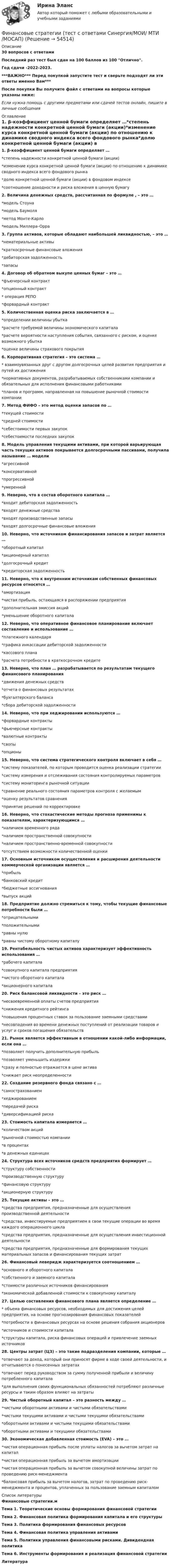     
            Описание
            30 вопросов с ответамиПоследний раз тест был сдан на 100 баллов из 100 Отлично.Год сдачи -2022-2023.***ВАЖНО*** Перед покупкой запустите тест и сверьте подходят ли эти ответы именно Вам***После покупки Вы получите файл с ответами на вопросы которые указаны ниже:Если нужна помощь с другими предметами или сдачей тестов онлайн, пишите в личные сообщения  
            Оглавление
            1. β-коэффициент ценной бумаги определяет …*степень надежности конкретной ценной бумаги (акции)*изменение курса конкретной ценной бумаги (акции) по отношению к динамике сводного индекса всего фондового рынка*долю конкретной ценной бумаги (акции) в фондовом индексе*соотношение доходности и риска вложения в ценную бумагу2. Величина денежных средств, рассчитанная по формуле , – это …*модель Стоуна*модель Баумоля*метод Монте-Карло*модель Миллера–Орра3. Группа активов, которые обладают наибольшей ликвидностью, – это …*нематериальные активы*краткосрочные финансовые вложения*дебиторская задолженность*запасы4. Договор об обратном выкупе ценных бумаг – это …*фъючерсный контракт*опционный контракт* операция РЕПО*форвардный контракт5. Количественная оценка риска заключается в …*определении величины убытка*расчете требуемой величины экономического капитала*расчете вероятности наступления события, связанного с риском, и оценке возможного убытка*оценке величины страхового покрытия6. Корпоративная стратегия – это система …* взаимоувязанных друг с другом долгосрочных целей развития предприятия и путей их достижения*нормативных документов, разрабатываемых собственниками компании и обязательных для исполнения финансовыми работниками*планов и программ, направленная на повышение рыночной стоимости компании7. Метод ФИФО – это метод оценки запасов по …*текущей стоимости*средней стоимости*себестоимости первых закупок*себестоимости последних закупок8. Модель управления текущими активами, при которой варьирующая часть текущих активов покрывается долгосрочными пассивами, получила называние … модели*агрессивной*консервативной*прогрессивной*умеренной 9. Неверно, что в состав оборотного капитала …*входит дебиторская задолженность*входят денежные средства*входят производственные запасы*входят долгосрочные финансовые вложения10. Неверно, что источником финансирования запасов и затрат является …*оборотный капитал*акционерный капитал*долгосрочный кредит*кредиторская задолженность11. Неверно, что к внутренним источникам собственных финансовых ресурсов относятся …*амортизация*чистая прибыль, остающаяся в распоряжении предприятия*дополнительная эмиссия акций*уменьшение оборотного капитала12. Неверно, что оперативное финансовое планирование включает составление и использование …*платежного календаря*графика инкассации дебиторской задолженности*кассового плана*расчета потребности в краткосрочном кредите13. Неверно, что план … разрабатывается по результатам текущего финансового планирования*движения денежных средств*отчета о финансовых результатах*бухгалтерского баланса*сбора дебиторской задолженности 14. Неверно, что при хеджировании используются …*форвардные контракты*фьючерсные контракты*валютные контракты*свопы*опционы15. Неверно, что система стратегического контроля включает в себя …*систему показателей, по которым проводится оценка реализации стратегии*систему измерения и отслеживания состояния контролируемых параметров*систему мониторинга рыночной ситуации*сравнение реального состояния параметров контроля с желаемым*оценку результатов сравнения*принятие решений по корректировке16. Неверно, что стохастические методы прогноза применимы к показателям, характеризующимся …*наличием временного ряда*наличием пространственной совокупности*наличием пространственно-временной совокупности*отсутствием возможности количественной оценки17. Основным источником осуществления и расширения деятельности коммерческой организации является …*прибыль*банковский кредит*бюджетные ассигнования*выпуск акций18. Предприятие должно стремиться к тому, чтобы текущие финансовые потребности были …*отрицательными*положительными*равны нулю*равны чистому оборотному капиталу19. Рентабельность чистых активов характеризует эффективность использования …*рабочего капитала*совокупного капитала предприятия*чистого оборотного капитала*акционерного капитала20. Риск балансовой ликвидности – это риск …*несвоевременной оплаты счетов предприятия*снижения кредитного рейтинга*повышения процентных ставок за пользование заемными средствами*несовпадения во времени денежных поступлений от реализации товаров и услуг и сроков погашения обязательств21. Рынок является эффективным в отношении какой-либо информации, если она …*позволяет получить дополнительную прибыль*позволяет уменьшить издержки*сразу и полностью отражается в цене актива*снижает риск неопределенности22. Создание резервного фонда связано с …*самострахованием*хеджированием*передачей риска*диверсификацией риска23. Стоимость капитала измеряется …*количеством акций*рыночной стоимостью компании*в процентах*в денежных единицах24. Структура всех источников средств предприятия формирует …*структуру собственности*производственную структуру*финансовую структуру*акционерную структуру25. Текущие активы – это …*средства предприятия, предназначенные для осуществления производственной деятельности*средства, инвестируемые предприятием в свои текущие операции во время каждого операционного цикла*средства предприятия, предназначенные для осуществления инвестиционной деятельности*средства предприятия, предназначенные для формирования текущих материальных запасов и финансирования текущих затрат26. Финансовый леверидж характеризуется соотношением …*основного и оборотного капитала*собственного и заемного капитала*стоимости различных источников финансирования*экономической добавленной стоимости к совокупному капиталу27. Целью составления финансового плана является определение …* объема финансовых ресурсов, необходимых для достижения целей предприятия, на основе прогнозирования финансовых показателей*потребности в финансовых ресурсах на основе решения собрания акционеров*источников и стоимости капитала*структуры капитала, риска финансовых операций и привлечение заемных источников28. Центры затрат (ЦЗ) – это такие подразделения компании, которые …*отвечают за доход, который они приносят фирме в ходе своей деятельности, и отчитываются о понесенных затратах*отвечают перед руководством за сумму полученной прибыли и величину потребленного капитала*для выполнения своих функциональных обязанностей потребляют различные ресурсы и таким образом влияют на затраты29. Чистый оборотный капитал – это разность между …*чистыми оборотными активами и чистыми обязательствами*чистыми текущими активами и чистыми текущими обязательствами*оборотными активами и чистыми текущими обязательствами*оборотными активами и текущими обязательствами30. Экономическая добавленная стоимость (EVA) – это …*чистая операционная прибыль после уплаты налогов за вычетом затрат на капитал*чистая операционная прибыль за вычетом амортизации*чистая операционная прибыль за вычетом совокупной величины затрат по проведению риск-менеджмента*балансовая прибыль за вычетом налогов, затрат по проведению риск-менеджмента и процентов, уплаченных за пользование заемным капиталом 
            Список литературы
            Финансовые стратегии.мТема 1. Теоретические основы формирования финансовой стратегииТема 2. Финансовая политика формирования капитала и его структурыТема 3. Политика формирования финансовых ресурсовТема 4. Финансовая политика управления активамиТема 5. Политики управления финансовыми рисками. Дивидендная политикаТема 6. Инструменты формирования и реализация финансовой стратегииЛитература
            
            
            Финансовые стратегии. Синергия. Ответы на ИТОГОВЫЙ ТЕСТ. На отлично!Финансовые стратегии (тест с ответами Синергия/МОИ/ МТИ /МОСАП)Финансовые_электронные_системы_Задание1Финансовые_электронные_системы_Задание2финансовый анализ«Финансовый анализ»Финансовый анализФинансовые рынки. Синергия. Ответы на ИТОГОВЫЙ ТЕСТ. На отлично!Финансовые стратегии / 25 вопросовФинансовые стратегии (76 из 100 баллов) 💯 Финансовые стратегии.м (ответы на тест Синергия / МОИ / МТИ / МосАП, сентябрь 2023)Финансовые стратегии организацииФинансовые стратегии организации (тест с ответами Синергия/МОИ/ МТИ /МОСАП)Финансовые стратегии (ответы на тест Синергия / МТИ / МОИ / МосАП)