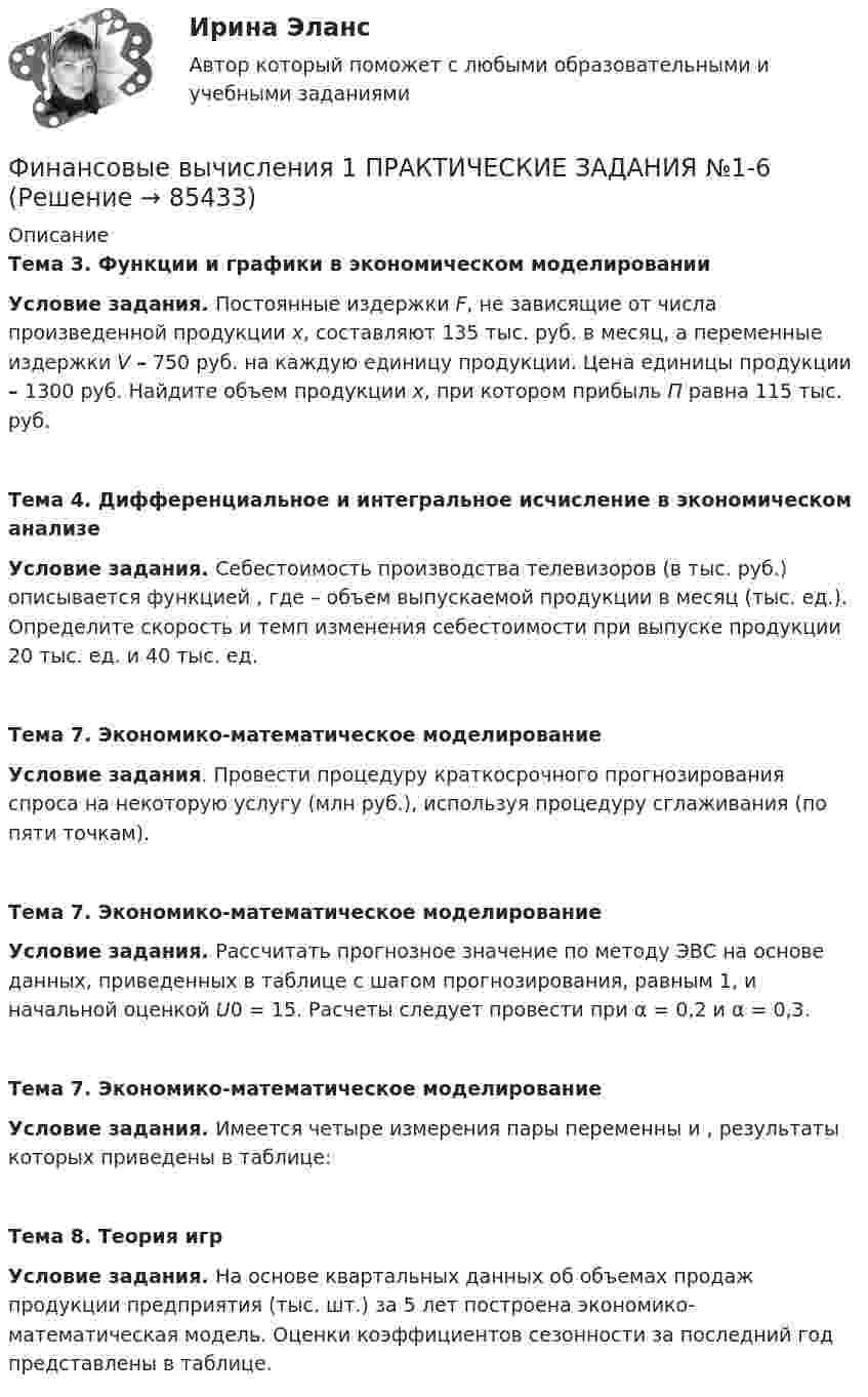      
            Описание
            Тема 3. Функции и графики в экономическом моделированииУсловие задания. Постоянные издержки F, не зависящие от числа произведенной продукции х, составляют 135 тыс. руб. в месяц, а переменные издержки V – 750 руб. на каждую единицу продукции. Цена единицы продукции – 1300 руб. Найдите объем продукции х, при котором прибыль П равна 115 тыс. руб.Тема 4. Дифференциальное и интегральное исчисление в экономическом анализе Условие задания. Себестоимость производства телевизоров                      (в тыс. руб.) описывается функцией  , где    – объем выпускаемой продукции в месяц (тыс. ед.). Определите скорость и темп изменения себестоимости при выпуске продукции 20 тыс. ед. и 40 тыс. ед.Тема 7. Экономико-математическое моделирование  Условие задания. Провести процедуру краткосрочного прогнозирования спроса на некоторую услугу (млн руб.), используя процедуру сглаживания (по пяти точкам).Тема 7. Экономико-математическое моделирование Условие задания. Рассчитать прогнозное значение по методу ЭВС на основе данных, приведенных в таблице с шагом прогнозирования, равным 1, и начальной оценкой U0 = 15. Расчеты следует провести при α = 0,2 и α = 0,3.Тема 7. Экономико-математическое моделирование Условие задания. Имеется четыре измерения пары переменны   и   , результаты которых приведены в таблице:Тема 8. Теория игрУсловие задания. На основе квартальных данных об объемах продаж продукции предприятия (тыс. шт.) за 5 лет построена экономико-математическая модель. Оценки коэффициентов сезонности за последний год представлены в таблице.   
            
            
            Финансовые вычисления 1 Финансовые вычисления 1 ПРАКТИЧЕСКИЕ ЗАДАНИЯ №1-6Финансовые вычисления 1 РосдистантФинансовые вычисления 2Финансовые вычисления 2 (138 вопросов)Финансовые вычисления 2 вариантФинансовые вычисления (6 практических заданий). Кредит размером 1,2 млн руб. выдан 15 февраля до 7 ноября включительно под 17 % годовых. Какую сумму должен вернуть должник в конце срока, если начисляются простые проценты.«ФИНАНСОВО-ЭКОНОМИЧЕСКИЙ КОЛЛЕДЖ»  Эссе  по	Философии           Тема:	Архетипы часто проявляются в сказках, у многих народов одни и те же сказочные сюжеты, приведите примеры архетипов в сказках или в художественной литературе.Финансово-экономический кризис в РоссииФинансово-экономический механизм лизинговых отношений Практическая работафинансово-экономический потенциалФинансовые аспекты слияния и реструктуризации предприятияфинансовые вычисленияФинансовые вычисления 1