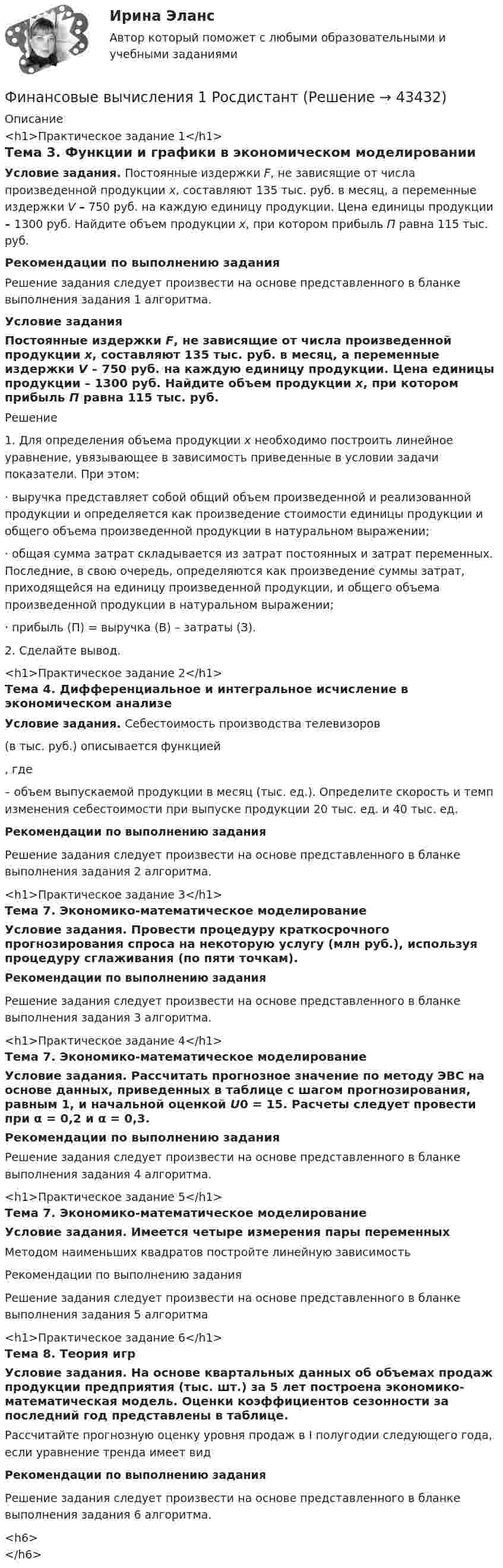     
            Описание
            <h1>Практическое задание 1</h1>Тема 3. Функции и графики в экономическом моделированииУсловие задания. Постоянные издержки F, не зависящие от числа произведенной продукции х, составляют 135 тыс. руб. в месяц, а переменные издержки V – 750 руб. на каждую единицу продукции. Цена единицы продукции – 1300 руб. Найдите объем продукции х, при котором прибыль П равна 115 тыс. руб.Рекомендации по выполнению задания	Решение задания следует произвести на основе представленного в бланке выполнения задания 1 алгоритма.Условие задания	Постоянные издержки F, не зависящие от числа произведенной продукции х, составляют 135 тыс. руб. в месяц, а переменные издержки V – 750 руб. на каждую единицу продукции. Цена единицы продукции – 1300 руб. Найдите объем продукции х, при котором прибыль П равна 115 тыс. руб.Решение 1.    Для определения объема продукции х необходимо построить линейное уравнение, увязывающее в зависимость приведенные в условии задачи показатели. При этом: ·       выручка представляет собой общий объем произведенной и реализованной продукции и определяется как произведение стоимости единицы продукции и общего объема произведенной продукции в натуральном выражении; ·       общая сумма затрат складывается из затрат постоянных и затрат переменных. Последние, в свою очередь, определяются как произведение суммы затрат, приходящейся на единицу произведенной продукции, и общего объема произведенной продукции в натуральном выражении;·       прибыль (П) = выручка (В) – затраты (З). 2.    Сделайте вывод.<h1>Практическое задание 2</h1>Тема 4. Дифференциальное и интегральное исчисление в экономическом анализе Условие задания. Себестоимость производства телевизоров (в тыс. руб.) описывается функцией, где  – объем выпускаемой продукции в месяц (тыс. ед.). Определите скорость и темп изменения себестоимости при выпуске продукции 20 тыс. ед. и 40 тыс. ед.Рекомендации по выполнению задания        Решение задания следует произвести на основе представленного в бланке выполнения задания 2 алгоритма.<h1>Практическое задание 3</h1>Тема 7. Экономико-математическое моделирование 	Условие задания. Провести процедуру краткосрочного прогнозирования спроса на некоторую услугу (млн руб.), используя процедуру сглаживания (по пяти точкам).Рекомендации по выполнению заданияРешение задания следует произвести на основе представленного в бланке выполнения задания 3 алгоритма.<h1>Практическое задание 4</h1>Тема 7. Экономико-математическое моделирование Условие задания. Рассчитать прогнозное значение по методу ЭВС на основе данных, приведенных в таблице с шагом прогнозирования, равным 1, и начальной оценкой U0 = 15. Расчеты следует провести при α = 0,2 и α = 0,3.Рекомендации по выполнению задания        Решение задания следует произвести на основе представленного в бланке выполнения задания 4 алгоритма.<h1>Практическое задание 5</h1>Тема 7. Экономико-математическое моделирование Условие задания. Имеется четыре измерения пары переменных	Методом наименьших квадратов постройте линейную зависимость Рекомендации по выполнению задания        Решение задания следует произвести на основе представленного в бланке выполнения задания 5 алгоритма<h1>Практическое задание 6</h1>Тема 8. Теория игрУсловие задания. На основе квартальных данных об объемах продаж продукции предприятия (тыс. шт.) за 5 лет построена экономико-математическая модель. Оценки коэффициентов сезонности за последний год представлены в таблице.  Рассчитайте прогнозную оценку уровня продаж в I полугодии следующего года, если уравнение тренда имеет вид Рекомендации по выполнению задания        Решение задания следует произвести на основе представленного в бланке выполнения задания 6 алгоритма.<h6></h6>  
            
            
            Финансовые вычисления 1 ПРАКТИЧЕСКИЕ ЗАДАНИЯ №1-6Финансовые вычисления 1 РосдистантФинансовые вычисления 2Финансовые вычисления 2 (138 вопросов)Финансовые вычисления 2 вариантФинансовые вычисления (6 практических заданий). Кредит размером 1,2 млн руб. выдан 15 февраля до 7 ноября включительно под 17 % годовых. Какую сумму должен вернуть должник в конце срока, если начисляются простые проценты.Финансовые вычисления (6 практических работ) Кредит размером 1,2 млн руб. выдан 15 февраля до 7 ноября включительно под 17 % годовых.Финансово-экономический кризис в РоссииФинансово-экономический механизм лизинговых отношений Практическая работафинансово-экономический потенциалФинансовые аспекты слияния и реструктуризации предприятияфинансовые вычисленияФинансовые вычисления 1Финансовые вычисления 1