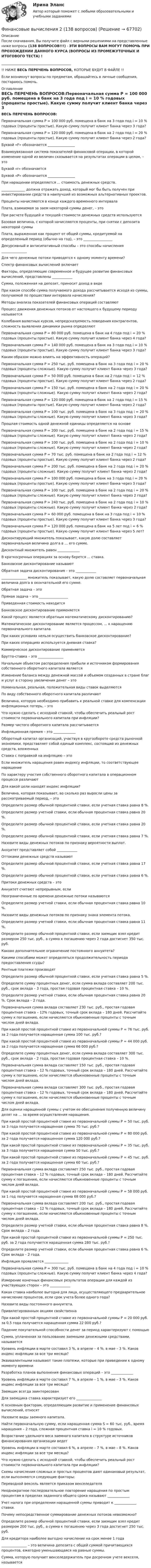     
            Описание
            После скачивания, Вы получите файл с верными решениями на представленные ниже вопросы (138 ВОПРОСОВ!!!) - ЭТИ ВОПРОСЫ ВАМ МОГУТ ПОМОЧЬ ПРИ ПРОХОЖДЕНИИ ДАННОГО КУРСА (ВОПРОСЫ ИЗ ПРОМЕЖУТОЧНЫХ И ИТОГОВОГО ТЕСТА) !_________________________________________!! НИЖЕ ВЕСЬ ПЕРЕЧЕНЬ ВОПРОСОВ, КОТОРЫЕ БУДУТ В ФАЙЛЕ !!Если возникнут вопросы по предметам, обращайтесь в личные сообщения, постараюсь помочь. 
            Оглавление
            ВЕСЬ ПЕРЕЧЕНЬ ВОПРОСОВ:Первоначальная сумма P = 100 000 руб. помещена в банк на 3 года под i = 10 % годовых (проценты простые). Какую сумму получит клиент банка через 3 года?Первоначальная сумма P = 120 000 руб. помещена в банк на 2 года под i = 20 % годовых (проценты простые). Какую сумму получит клиент банка через 2 года?Буквой «F» обозначается ________________Взаимоувязанная система показателей финансовой операции, в которой изменение одной из величин сказывается на результатах операции в целом, – этоБуквой «r» обозначаетсяБуквой «Р» обозначается ________________При наращении определяется ... стоимость денежных средств.______________ должна отражать доход, который мог бы быть получен при инвестировании средств в наилучший из возможных альтернативных проектов.Проценты начисляются в конце каждого временного интервалаПлата, взимаемая за заем некоторой суммы денег, – этоПри расчете будущей и текущей стоимости денежных средств используютсяБазовая величина, с которой начисляются проценты, при снятии с депозита некоторой суммыПлата, выраженная как процент от общей суммы, кредитуемой на определенный период (обычно на год), – это _________________Декурсивный и антисипативный способы – это способы начисления _______________Для чего денежные потоки приводятся к одному моменту времени?Спектр финансовых вычислений включаетФакторы, определяющие современное и будущее развитие финансовых вычислений, представлены ____________Сумма, положенная на депозит, приносит доход в видеПри каком способе сумма получаемого дохода рассчитывается исходя из суммы, получаемой по прошествии интервала начисления?Методы анализа показателей финансовых операций составляютПроцесс движения денежных потоков от настоящего к будущему периоду называетсяКолебания валютных курсов, непредсказуемость поведения контрагентов, сложность выявления динамики рынка определяютПервоначальная сумма P = 80 000 руб. помещена в банк на 4 года под i = 20 % годовых (проценты простые). Какую сумму получит клиент банка через 4 года?Первоначальная сумма P = 140 000 руб. помещена в банк на 3 года под i = 10 % годовых (проценты простые). Какую сумму получит клиент банка через 3 года?Каким образом можно влиять на эффективность операций?Первоначальная сумма P = 250 тыс. руб. помещена в банк на 3 года под i = 20 % годовых (проценты сложные). Какую сумму получит клиент банка через 3 года?Первоначальная сумма P = 50 000 руб. помещена в банк на 2 года под i = 12 % годовых (проценты простые). Какую сумму получит клиент банка через 2 года?Первоначальная сумма P = 150 тыс. руб. помещена в банк на 2 года под i = 20 % годовых (проценты сложные). Какую сумму получит клиент банка через 2 года? Первоначальная сумма P = 120 000 руб. помещена в банк на 2 года под i = 15 % годовых (проценты простые). Какую сумму получит клиент банка через 2 года?Первоначальная сумма P = 100 тыс. руб. помещена в банк на 3 года под i = 20 % годовых (проценты сложные). Какую сумму получит клиент банка через 3 года?Прошлая стоимость одной денежной единицы определяется на основеПервоначальная сумма P = 200 тыс. руб. помещена в банк на 2 года под i = 15 % годовых (проценты сложные). Какую сумму получит клиент банка через 2 года?Первоначальная сумма P = 100 тыс. руб. помещена в банк на 2 года под i = 10 % годовых (проценты сложные). Какую сумму получит клиент банка через 2 года?Первоначальная сумма P = 70 тыс. руб. помещена в банк на 2 года под i = 12 % годовых (проценты простые). Какую сумму получит клиент банка через 2 года?Первоначальная сумма P = 200 тыс. руб. помещена в банк на 2 года под i = 20 % годовых (проценты сложные). Какую сумму получит клиент банка через 2 года?Первоначальная сумма P = 100 000 руб. помещена в банк на 3 года под i = 20 % годовых (проценты простые). Какую сумму получит клиент банка через 3 года?Первоначальная сумма P = 100 тыс. руб. помещена в банк на 2 года под i = 20 % годовых (проценты сложные). Какую сумму получит клиент банка через 2 года?Первоначальная сумма P = 240 тыс. руб. помещена в банк на 2 года под i = 10 % годовых (проценты сложные). Какую сумму получит клиент банка через 2 года?Первоначальная сумма P = 60 000 руб. помещена в банк на 3 года под i = 10 % годовых (проценты простые). Какую сумму получит клиент банка через 3 года?Первоначальная сумма P = 120 000 руб. помещена в банк на 5 лет под i = 6 % годовых (проценты простые). Какую сумму получит клиент банка через 5 лет?Дисконтирующий множитель показывает, какую долю составляет первоначальная величина долга в … его сумме.Дисконтный множитель равен _____________В краткосрочных операциях за основу берется ... ставка.Банковское дисконтирование называютОбратная задача дисконтирования – это ___________________________ множитель показывает, какую долю составляет первоначальная величина долга в окончательной его сумме.Обратная задача – этоПрямая задача – это _________________Приведенная стоимость находитсяБанковское дисконтирование применяетсяКакой процесс является обратным математическому дисконтированию?Математическое дисконтирование является процессом, ... к наращению первоначального капитала.При каких условиях нельзя осуществить банковское дисконтирование?При каких операциях используется дневная ставка?Коммерческое дисконтирование применяетсяБрутто-ставка – это _______________ Начальным объектом распределения прибыли и источником формирования собственного оборотного капитала являетсяИзменение баланса между денежной массой и объемом созданных в стране благ и услуг в сторону увеличения денег – этоНоминальная, реальная, положительная виды ставок выделяютсяПо виду собственного оборотного капитала различаютВеличина, которую необходимо прибавить к реальной ставке для компенсации инфляционных потерь, – этоЧто нужно сделать с исходной ставкой, чтобы обеспечить реальный рост стоимости первоначального капитала при инфляции?Размер чистого оборотного капитала рассчитываетсяИнфляционная премия – это _____________Оборотный капитал организаций, участвуя в кругообороте средств рыночной экономики, представляет собой единый комплекс, состоящий из денежных средств, вложенныхСтавка с поправкой на инфляцию – этоЕсли множитель наращения равен индексу инфляции, то соответствующее наращениеПо характеру участия собственного оборотного капитала в операционном процессе различаютДля какой цели находят индекс инфляции?Величина, которая показывает, во сколько раз выросли цены за рассматриваемый период, – этоОпределите размер обычной процентной ставки, если учетная ставка равна 8 %.Определите размер учетной ставки, если обычная процентная ставка равна 20 %.Определите размер обычной процентной ставки, если учетная ставка равна 20 %.Определите размер обычной процентной ставки, если учетная ставка равна 7 %.Назовите виды денежных потоков по признаку вероятности выплат.Аннуитет представляет собой ____________Оттоками денежных средств называютОпределите размер обычной процентной ставки, если учетная ставка равна 17 %.Определите размер обычной процентной ставки, если учетная ставка равна 6 %.Притоки денежных средств – этоАннуитет считают непрерывным, еслиНеограниченные по времени денежные потоки называютсяОпределите размер учетной ставки, если обычная процентная ставка равна 10 %.Назовите виды денежных потоков по признаку знака элемента потока.Определите размер учетной ставки, если обычная процентная ставка равна 11 %.Определите размер обычной процентной ставки, если заемщик взял кредит размером 250 тыс. руб., а сумма к погашению через 2 года достигнет 350 тыс. руб.Каково дополнительное ограничение постоянного аннуитета?Какими способами может определяться продолжительность периода предоставления ссуды?Рентные платежи производятОпределите размер обычной процентной ставки, если учетная ставка равна 5 %.Определите сумму процентных денег, если сумма вклада составляет 200 тыс. руб., срок вклада – 3 года, простая годовая процентная ставка – 10 %.Определите размер учетной ставки, если обычная процентная ставка равна 20 %. Срок вклада – 2 года.Первоначальная сумма вклада составляет 230 тыс. руб., простая годовая процентная ставка – 12% годовых, точный срок вклада – 180 дней. Рассчитайте сумму к погашению, если начисляются обыкновенные проценты с точным числом дней вклада.При какой простой процентной ставке из первоначальной суммы Р = 76 тыс. руб. за 2 года получается наращенная сумма 100 тыс. руб.?При какой простой процентной ставке из первоначальной суммы Р = 44 000 руб. за 2 года получается наращенная сумма 66 000 руб.?Определите сумму процентных денег, если сумма вклада составляет 300 тыс. руб., срок вклада – 2 года, простая годовая процентная ставка – 10 %.Первоначальная сумма вклада составляет 150 тыс. руб., простая годовая процентная ставка – 12 % годовых, точный срок вклада – 180 дней. Рассчитайте сумму к погашению, если начисляются обыкновенные проценты с точным числом дней вклада.Первоначальная сумма вклада составляет 300 тыс. руб., простая годовая процентная ставка – 12 % годовых, точный срок вклада – 180 дней. Рассчитайте сумму к погашению, если начисляются обыкновенные проценты с точным числом дней вклада.Для оценки наращенной суммы с учетом ее обесценения полученную величину делят на ... за время осуществления наращения.При какой простой процентной ставке из первоначальной суммы Р = 50 тыс. руб. за 3 года получается наращенная сумма 70 тыс. руб.?При какой простой процентной ставке из первоначальной суммы Р = 80 000 руб. за 2 года получается наращенная сумма 120 000 руб.?При какой простой процентной ставке из первоначальной суммы Р = 35 тыс. руб. за 3 года получается наращенная сумма 50 тыс. руб.?При какой простой процентной ставке из первоначальной суммы Р = 45 тыс. руб. за 2 года получается наращенная сумма 60 тыс. руб.?Первоначальная сумма вклада составляет 250 тыс. руб., простая годовая процентная ставка – 12 % годовых, точный срок вклада – 180 дней. Рассчитайте сумму к погашению, если начисляются обыкновенные проценты с точным числом дней вклада.При какой простой процентной ставке из первоначальной суммы Р = 58 000 руб. за 1 год получается наращенная сумма 68 000 руб.?Первоначальная сумма вклада составляет 200 тыс. руб., простая годовая процентная ставка – 12 % годовых, точный срок вклада – 180 дней. Рассчитайте сумму к погашению, если начисляются обыкновенные проценты с точным числом дней вклада.Определите размер учетной ставки, если обычная процентная ставка равна 8 %. Срок вклада – 2 года.При какой простой процентной ставке из первоначальной суммы Р = 250 тыс. руб. за 2 года получается наращенная сумма 280 тыс. руб.?Определите размер учетной ставки, если обычная процентная ставка равна 6 %. Срок вклада – 2 года.Инфляция проявляется ______________Первоначальная сумма P = 300 тыс. руб. помещена в банк на 4 года под i = 10 % годовых (проценты сложные). Какую сумму получит клиент банка через 4 года?Измерение конечных финансовых результатов операции для каждой из участвующих сторон – это ____________Какая ставка наиболее выгодна для лица, осуществляющего предварительное начисление процентов, если срок учета более одного года?Назовите виды постоянного аннуитета.Привилегированным акциям свойственнаПри какой простой процентной ставке из первоначальной суммы Р = 20 000 руб. за 0,5 года получается наращенная сумма 22 000 руб.?Падение покупательной способности денег за период характеризуют с помощьюСумма, уплаченная за пользование заемными денежными средствами, называетсяУровень инфляции в марте составил 3 %, в апреле – 4 %, в мае – 3 %. Каков индекс инфляции за все три месяца?Эквивалентными называют такие платежи, которые при приведении к одному моменту времениРазработка планов выполнения финансовых операций – это _____________Уровень инфляции в марте составил 7 %, в апреле – 1 %, в мае – 3 %. Каков индекс инфляции за все три месяца?Заемщик всегда заинтересованДля заемщика ставка характеризует его _______________К основным факторам, определяющим развитие и применение финансовых вычислений, относятНазовите виды заемного капитала.Найти первоначальную сумму, если наращенная сумма S = 60 тыс. руб., время наращения – 2 года, сложная процентная ставка i = 10 % годовых.Возрастание удельного веса заемного капитала в структуре источников финансирования организации ведетУровень инфляции в марте составил 6 %, в апреле – 7 %, в мае – 8 %. Каков индекс инфляции за все три месяца?Что нужно сделать с исходной ставкой, чтобы обеспечить реальный рост стоимости первоначального капитала при инфляции?Схемы начисления сложных и простых процентов дают одинаковый результат, если выполняются следующие факторы:Переводной вексель является приказом векселедателяНеоднократное последовательное повторение наращения по простым процентам в пределах заданного общего срока называют _____________Учет налога при определении наращенной суммы приводит к _____________ ставки.Почему непосредственное суммирование денежных потоков невозможно?Определите размер обычной процентной ставки, если заемщик взял кредит размером 200 тыс. руб., а сумма к погашению через 3 года достигнет 250 тыс. руб.Для кредитора наиболее выгодно начисление на срок менее 1 года_______________ – это величина депозита с общей суммой причитающихся процентов, ежегодно уменьшающаяся на равные суммы.Сумма, которую получает векселедержатель при досрочном учете векселя, называется  
            
            
            Финансовые вычисления 2Финансовые вычисления 2 (138 вопросов)Финансовые вычисления 2 вариантФинансовые вычисления (6 практических заданий). Кредит размером 1,2 млн руб. выдан 15 февраля до 7 ноября включительно под 17 % годовых. Какую сумму должен вернуть должник в конце срока, если начисляются простые проценты.Финансовые вычисления (6 практических работ) Кредит размером 1,2 млн руб. выдан 15 февраля до 7 ноября включительно под 17 % годовых.Финансовые вычисления вариант 5 ТУСУРФинансовые вычисления задачи 20шт 2вариантфинансово-экономический потенциалФинансовые аспекты слияния и реструктуризации предприятияфинансовые вычисленияФинансовые вычисления 1Финансовые вычисления 1Финансовые вычисления 1 Финансовые вычисления 1 ПРАКТИЧЕСКИЕ ЗАДАНИЯ №1-6