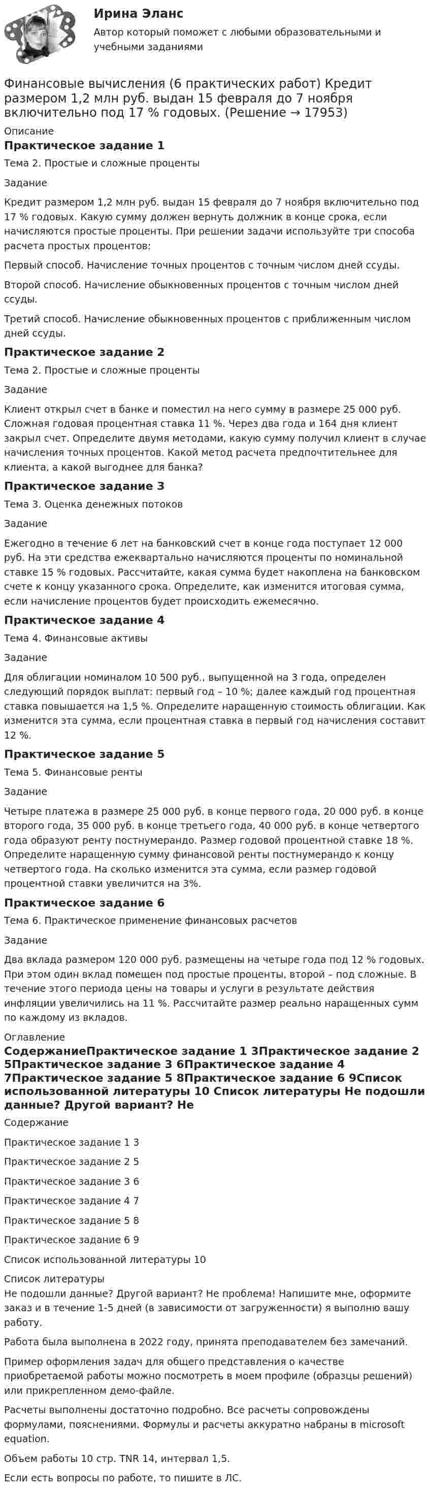     
          Описание
          Практическое задание 1Тема 2. Простые и сложные процентыЗаданиеКредит размером 1,2 млн руб. выдан 15 февраля до 7 ноября включительно под 17 % годовых. Какую сумму должен вернуть должник в конце срока, если начисляются простые проценты. При решении задачи используйте три способа расчета простых процентов: Первый способ. Начисление точных процентов с точным числом дней ссуды.Второй способ. Начисление обыкновенных процентов с точным числом дней ссуды.Третий способ. Начисление обыкновенных процентов с приближенным числом дней ссуды.Практическое задание 2Тема 2. Простые и сложные процентыЗаданиеКлиент открыл счет в банке и поместил на него сумму в размере 25 000 руб. Сложная годовая процентная ставка 11 %. Через два года и 164 дня клиент закрыл счет. Определите двумя методами, какую сумму получил клиент в случае начисления точных процентов. Какой метод расчета предпочтительнее для клиента, а какой выгоднее для банка?Практическое задание 3Тема 3. Оценка денежных потоковЗаданиеЕжегодно в течение 6 лет на банковский счет в конце года поступает 12 000 руб. На эти средства ежеквартально начисляются проценты по номинальной ставке 15 % годовых. Рассчитайте, какая сумма будет накоплена на банковском счете к концу указанного срока. Определите, как изменится итоговая сумма, если начисление процентов будет происходить ежемесячно.Практическое задание 4Тема 4. Финансовые активыЗаданиеДля облигации номиналом 10 500 руб., выпущенной на 3 года, определен следующий порядок выплат: первый год – 10 %; далее каждый год процентная ставка повышается на 1,5 %. Определите наращенную стоимость облигации. Как изменится эта сумма, если процентная ставка в первый год начисления составит 12 %.Практическое задание 5Тема 5. Финансовые рентыЗаданиеЧетыре платежа в размере 25 000 руб. в конце первого года, 20 000 руб. в конце второго года, 35 000 руб. в конце третьего года, 40 000 руб. в конце четвертого года образуют ренту постнумерандо. Размер годовой процентной ставке 18 %. Определите наращенную сумму финансовой ренты постнумерандо к концу четвертого года. На сколько изменится эта сумма, если размер годовой процентной ставки увеличится на 3%.Практическое задание 6Тема 6. Практическое применение финансовых расчетовЗадание	Два вклада размером 120 000 руб. размещены на четыре года под 12 % годовых. При этом один вклад помещен под простые проценты, второй – под сложные. В течение этого периода цены на товары и услуги в результате действия инфляции увеличились на 11 %. Рассчитайте размер реально наращенных сумм по каждому из вкладов.  
          Оглавление
          СодержаниеПрактическое задание 1	3Практическое задание 2	5Практическое задание 3	6Практическое задание 4	7Практическое задание 5	8Практическое задание 6	9Список использованной литературы	10 
          Список литературы
          Не подошли данные? Другой вариант? Не проблема! Напишите мне, оформите заказ и в течение 1-5 дней (в зависимости от загруженности) я выполню вашу работу.Работа была выполнена в 2022 году, принята преподавателем без замечаний.Пример оформления задач для общего представления о качестве приобретаемой работы можно посмотреть в моем профиле (образцы решений) или прикрепленном демо-файле.Расчеты выполнены достаточно подробно. Все расчеты сопровождены формулами, пояснениями. Формулы и расчеты аккуратно набраны в microsoft equation.Объем работы 10 стр. TNR 14, интервал 1,5.Если есть вопросы по работе, то пишите в ЛС.
            
            
            Финансовые вычисления (6 практических заданий). Кредит размером 1,2 млн руб. выдан 15 февраля до 7 ноября включительно под 17 % годовых. Какую сумму должен вернуть должник в конце срока, если начисляются простые проценты.Финансовые вычисления (6 практических работ) Кредит размером 1,2 млн руб. выдан 15 февраля до 7 ноября включительно под 17 % годовых.Финансовые вычисления вариант 5 ТУСУРФинансовые вычисления задачи 20шт 2вариантФинансовые вычисления ММУФинансовые вычисления ММУ 2023г.Финансовые вычисления Практическая работа 2 ММУФинансовые вычисления 1Финансовые вычисления 1Финансовые вычисления 1 Финансовые вычисления 1 ПРАКТИЧЕСКИЕ ЗАДАНИЯ №1-6Финансовые вычисления 1 РосдистантФинансовые вычисления 2Финансовые вычисления 2 (138 вопросов)