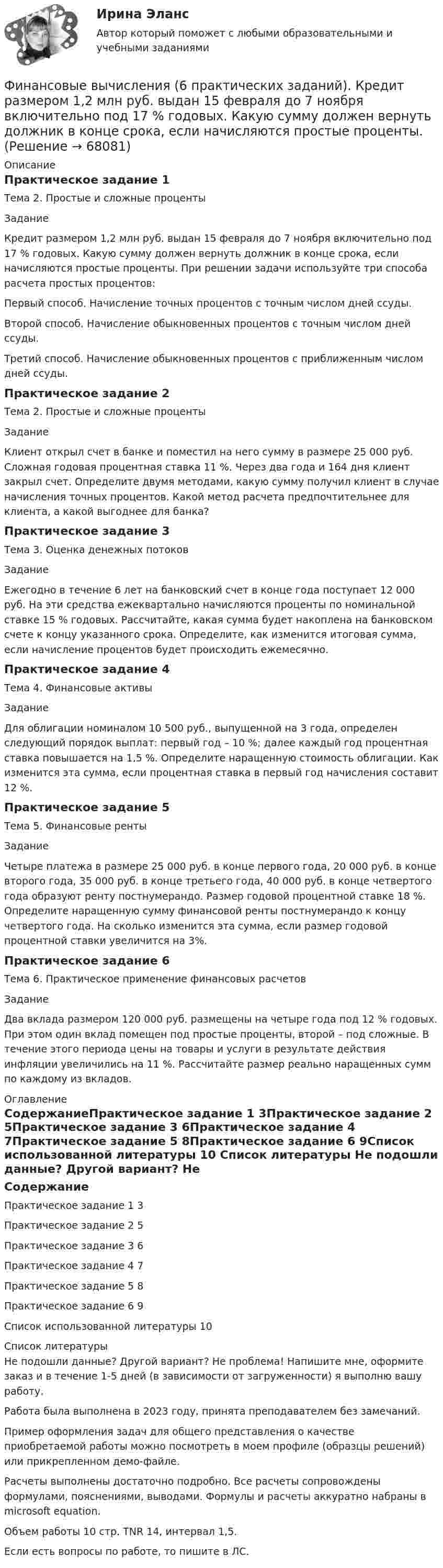     
            Описание
            Практическое задание 1Тема 2. Простые и сложные процентыЗаданиеКредит размером 1,2 млн руб. выдан 15 февраля до 7 ноября включительно под 17 % годовых. Какую сумму должен вернуть должник в конце срока, если начисляются простые проценты. При решении задачи используйте три способа расчета простых процентов: Первый способ. Начисление точных процентов с точным числом дней ссуды.Второй способ. Начисление обыкновенных процентов с точным числом дней ссуды.Третий способ. Начисление обыкновенных процентов с приближенным числом дней ссуды.Практическое задание 2Тема 2. Простые и сложные процентыЗаданиеКлиент открыл счет в банке и поместил на него сумму в размере 25 000 руб. Сложная годовая процентная ставка 11 %. Через два года и 164 дня клиент закрыл счет. Определите двумя методами, какую сумму получил клиент в случае начисления точных процентов. Какой метод расчета предпочтительнее для клиента, а какой выгоднее для банка?Практическое задание 3Тема 3. Оценка денежных потоковЗаданиеЕжегодно в течение 6 лет на банковский счет в конце года поступает 12 000 руб. На эти средства ежеквартально начисляются проценты по номинальной ставке 15 % годовых. Рассчитайте, какая сумма будет накоплена на банковском счете к концу указанного срока. Определите, как изменится итоговая сумма, если начисление процентов будет происходить ежемесячно.Практическое задание 4Тема 4. Финансовые активыЗаданиеДля облигации номиналом 10 500 руб., выпущенной на 3 года, определен следующий порядок выплат: первый год – 10 %; далее каждый год процентная ставка повышается на 1,5 %. Определите наращенную стоимость облигации. Как изменится эта сумма, если процентная ставка в первый год начисления составит 12 %.Практическое задание 5Тема 5. Финансовые рентыЗаданиеЧетыре платежа в размере 25 000 руб. в конце первого года, 20 000 руб. в конце второго года, 35 000 руб. в конце третьего года, 40 000 руб. в конце четвертого года образуют ренту постнумерандо. Размер годовой процентной ставке 18 %. Определите наращенную сумму финансовой ренты постнумерандо к концу четвертого года. На сколько изменится эта сумма, если размер годовой процентной ставки увеличится на 3%.Практическое задание 6Тема 6. Практическое применение финансовых расчетовЗадание	Два вклада размером 120 000 руб. размещены на четыре года под 12 % годовых. При этом один вклад помещен под простые проценты, второй – под сложные. В течение этого периода цены на товары и услуги в результате действия инфляции увеличились на 11 %. Рассчитайте размер реально наращенных сумм по каждому из вкладов.  
            Оглавление
            СодержаниеПрактическое задание 1	3Практическое задание 2	5Практическое задание 3	6Практическое задание 4	7Практическое задание 5	8Практическое задание 6	9Список использованной литературы	10 
            Список литературы
            Не подошли данные? Другой вариант? Не проблема! Напишите мне, оформите заказ и в течение 1-5 дней (в зависимости от загруженности) я выполню вашу работу.Работа была выполнена в 2023 году, принята преподавателем без замечаний.Пример оформления задач для общего представления о качестве приобретаемой работы можно посмотреть в моем профиле (образцы решений) или прикрепленном демо-файле.Расчеты выполнены достаточно подробно. Все расчеты сопровождены формулами, пояснениями, выводами. Формулы и расчеты аккуратно набраны в microsoft equation.Объем работы 10 стр. TNR 14, интервал 1,5.Если есть вопросы по работе, то пишите в ЛС. 
            
            
            Финансовые вычисления 2 вариантФинансовые вычисления (6 практических заданий). Кредит размером 1,2 млн руб. выдан 15 февраля до 7 ноября включительно под 17 % годовых. Какую сумму должен вернуть должник в конце срока, если начисляются простые проценты.Финансовые вычисления (6 практических работ) Кредит размером 1,2 млн руб. выдан 15 февраля до 7 ноября включительно под 17 % годовых.Финансовые вычисления вариант 5 ТУСУРФинансовые вычисления задачи 20шт 2вариантФинансовые вычисления ММУФинансовые вычисления ММУ 2023г.финансовые вычисленияФинансовые вычисления 1Финансовые вычисления 1Финансовые вычисления 1 Финансовые вычисления 1 ПРАКТИЧЕСКИЕ ЗАДАНИЯ №1-6Финансовые вычисления 1 РосдистантФинансовые вычисления 2