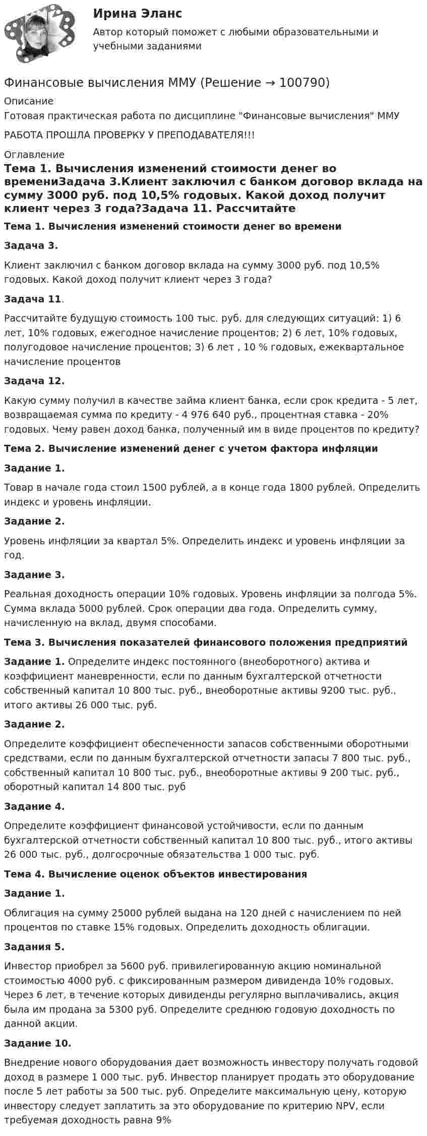    
            Описание
            Готовая практическая работа по дисциплине Финансовые вычисления ММУРАБОТА ПРОШЛА ПРОВЕРКУ У ПРЕПОДАВАТЕЛЯ!!! 
            Оглавление
            Тема 1. Вычисления изменений стоимости денег во времениЗадача 3.Клиент заключил с банком договор вклада на сумму 3000 руб. под 10,5% годовых. Какой доход получит клиент через 3 года?Задача 11. Рассчитайте будущую стоимость 100 тыс. руб. для следующих ситуаций: 1) 6 лет, 10% годовых, ежегодное начисление процентов; 2) 6 лет, 10% годовых, полугодовое начисление процентов; 3) 6 лет , 10 % годовых, ежеквартальное начисление процентовЗадача 12.Какую сумму получил в качестве займа клиент банка, если срок кредита - 5 лет, возвращаемая сумма по кредиту - 4 976 640 руб., процентная ставка - 20% годовых. Чему равен доход банка, полученный им в виде процентов по кредиту?Тема 2. Вычисление изменений денег с учетом фактора инфляцииЗадание 1. Товар в начале года стоил 1500 рублей, а в конце года 1800 рублей. Определить индекс и уровень инфляции.Задание 2.Уровень инфляции за квартал 5%. Определить индекс и уровень инфляции за год.Задание 3. Реальная доходность операции 10% годовых. Уровень инфляции за полгода 5%. Сумма вклада 5000 рублей. Срок операции два года. Определить сумму, начисленную на вклад, двумя способами.Тема 3. Вычисления показателей финансового положения предприятийЗадание 1. Определите индекс постоянного (внеоборотного) актива и коэффициент маневренности, если по данным бухгалтерской отчетности собственный капитал 10 800 тыс. руб., внеоборотные активы 9200 тыс. руб., итого активы 26 000 тыс. руб.  Задание 2. Определите коэффициент обеспеченности запасов собственными оборотными средствами, если по данным бухгалтерской отчетности запасы 7 800 тыс. руб., собственный капитал 10 800 тыс. руб., внеоборотные активы 9 200 тыс. руб., оборотный капитал 14 800 тыс. руб Задание 4. Определите коэффициент финансовой устойчивости, если по данным бухгалтерской отчетности собственный капитал 10 800 тыс. руб., итого активы 26 000 тыс. руб., долгосрочные обязательства 1 000 тыс. руб. Тема 4. Вычисление оценок объектов инвестированияЗадание 1. Облигация на сумму 25000 рублей выдана на 120 дней с начислением по ней процентов по ставке 15% годовых. Определить доходность облигации.Задания 5. Инвестор приобрел за 5600 руб. привилегированную акцию номинальной стоимостью 4000 руб. с фиксированным размером дивиденда 10% годовых. Через 6 лет, в течение которых дивиденды регулярно выплачивались, акция была им продана за 5300 руб. Определите среднюю годовую доходность по данной акции.Задание 10. Внедрение нового оборудования дает возможность инвестору получать годовой доход в размере 1 000 тыс. руб. Инвестор планирует продать это оборудование после 5 лет работы за 500 тыс. руб. Определите максимальную цену, которую инвестору следует заплатить за это оборудование по критерию NPV, если требуемая доходность равна 9%  
            
            
            Финансовые вычисления задачи 20шт 2вариантФинансовые вычисления ММУФинансовые вычисления ММУ 2023г.Финансовые вычисления Практическая работа 2 ММУФинансовые вычисления. Практическое задание. МУМ.Финансовые вычисления ТУСУР 2 вариантФинансовые институты и рынки Итоговый тест Финансовые вычисления 1 ПРАКТИЧЕСКИЕ ЗАДАНИЯ №1-6Финансовые вычисления 1 РосдистантФинансовые вычисления 2Финансовые вычисления 2 (138 вопросов)Финансовые вычисления 2 вариантФинансовые вычисления (6 практических заданий). Кредит размером 1,2 млн руб. выдан 15 февраля до 7 ноября включительно под 17 % годовых. Какую сумму должен вернуть должник в конце срока, если начисляются простые проценты.Финансовые вычисления (6 практических работ) Кредит размером 1,2 млн руб. выдан 15 февраля до 7 ноября включительно под 17 % годовых.