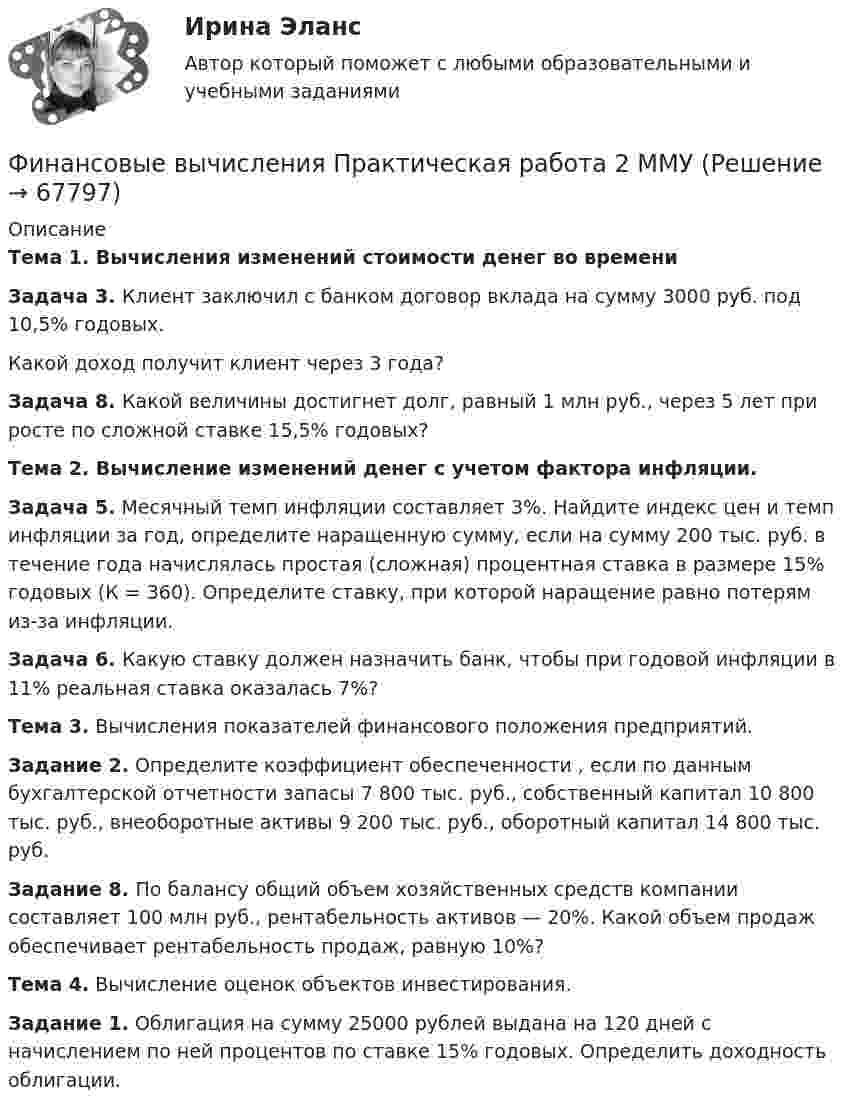     
            Описание
            Тема 1. Вычисления изменений стоимости денег во времени Задача 3. Клиент заключил с банком договор вклада на сумму 3000 руб. под 10,5% годовых. Какой доход получит клиент через 3 года?Задача 8. Какой величины достигнет долг, равный 1 млн руб., через 5 лет при росте по сложной ставке 15,5% годовых? Тема 2. Вычисление изменений денег с учетом фактора инфляции.Задача 5. Месячный темп инфляции составляет 3%. Найдите индекс цен и темп инфляции за год, определите наращенную сумму, если на сумму 200 тыс. руб. в течение года начислялась простая (сложная) процентная ставка в размере 15% годовых (К = 360). Определите ставку, при которой наращение равно потерям из-за инфляции.Задача 6. Какую ставку должен назначить банк, чтобы при годовой инфляции в 11% реальная ставка оказалась 7%? Тема 3. Вычисления показателей финансового положения предприятий. Задание 2. Определите коэффициент обеспеченности , если по данным бухгалтерской отчетности запасы 7 800 тыс. руб., собственный капитал 10 800 тыс. руб., внеоборотные активы 9 200 тыс. руб., оборотный капитал 14 800 тыс. руб. Задание 8. По балансу общий объем хозяйственных средств компании составляет 100 млн руб., рентабельность активов — 20%. Какой объем продаж обеспечивает рентабельность продаж, равную 10%? Тема 4. Вычисление оценок объектов инвестирования. Задание 1. Облигация на сумму 25000 рублей выдана на 120 дней с начислением по ней процентов по ставке 15% годовых. Определить доходность облигации.   
            
            
            Финансовые вычисления ММУ 2023г.Финансовые вычисления Практическая работа 2 ММУФинансовые вычисления. Практическое задание. МУМ.Финансовые вычисления ТУСУР 2 вариантФинансовые институты и рынки Итоговый тест Финансовые пирамиды: российский опыт и зарубежная практика«Финансовые ренты» и «Тождественность финансовых условий»Финансовые вычисления 2Финансовые вычисления 2 (138 вопросов)Финансовые вычисления 2 вариантФинансовые вычисления (6 практических заданий). Кредит размером 1,2 млн руб. выдан 15 февраля до 7 ноября включительно под 17 % годовых. Какую сумму должен вернуть должник в конце срока, если начисляются простые проценты.Финансовые вычисления (6 практических работ) Кредит размером 1,2 млн руб. выдан 15 февраля до 7 ноября включительно под 17 % годовых.Финансовые вычисления вариант 5 ТУСУРФинансовые вычисления задачи 20шт 2вариант