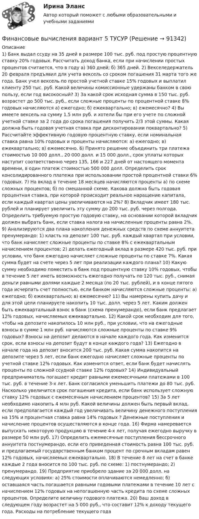      
            Описание
            1) Банк выдал ссуду на 35 дней в размере 100 тыс. руб. под простую процентную ставку 20% годовых. Рассчитать доход банка, если при начислении простых процентов считается, что в году а) 360 дней; б) 365 дней. 2) Векселедержатель 20 февраля предъявил для учета вексель со сроком погашения 31 марта того же года. Банк учел вексель по простой учетной ставке 15% годовых и выплатил клиенту 250 тыс. руб. Какой величины комиссионные удержаны банком в свою пользу, если год високосный? 3) За какой срок исходная сумма в 150 тыс. руб. возрастет до 500 тыс. руб., если сложные проценты по процентной ставке 8% годовых начисляются а) ежегодно; б) ежеквартально; в) ежемесячно? 4) Вы имеете вексель на сумму 1,5 млн руб. и хотели бы при его учете по сложной учетной ставке за 2 года до срока погашения получить 2/3 этой суммы. Какая должна быть годовая учетная ставка при дисконтировании поквартально? 5) Рассчитайте эффективную годовую процентную ставку, если номинальная ставка равна 10% годовых и проценты начисляются: а) ежегодно; в) ежеквартально; в) ежемесячно. 6) Принято решение объединить три платежа стоимостью 10 000 долл., 20 000 долл. и 15 000 долл., срок уплаты которых наступит соответственно через 135, 166 и 227 дней от настоящего момента времени, в один платеж стоимостью 500 000 долл. Определить срок консолидированного платежа при использовании простой процентной ставки 6% годовых. 7) На вклад в течение 18 месяцев начисляются проценты а) по схеме сложных процентов; б) по смешанной схеме. Какова должна быть годовая процентная ставка, при которой происходит реальное наращение капитала, если каждый квартал цены увеличиваются на 2%? 8) Вкладчик имеет 180 тыс. рублей и планирует увеличить эту сумму до 200 тыс. руб. через полгода. Определить требуемую простую годовую ставку, на основании которой вкладчик должен выбрать банк, если ставка налога на начисленные проценты равна 2%. 9) Анализируются два плана накопления денежных средств по схеме аннуитета пренумерандо: 1) класть на депозит 100 тыс. руб. каждый квартал при условии, что банк начисляет сложные проценты по ставке 8% с ежеквартальным начислением процентов; 2) делать ежегодный вклад в размере 420 тыс. руб. при условии, что банк ежегодно начисляет сложные проценты по ставке 7%. Какая сумма будет на счете через 5 лет при реализации каждого плана? 10) Какую сумму необходимо поместить в банк под процентную ставку 10% годовых, чтобы в течение 5 лет иметь возможность ежегодно получать по 120 тыс. руб., снимая деньги равными долями каждые 2 месяца (по 20 тыс. рублей), и в конце пятого года исчерпать счет полностью, если банком начисляются сложные проценты: а) ежегодно; б) ежеквартально; в) ежемесячно? 11) Вы намерены купить дачу и для этой цели планируете накопить 10 тыс. долл. через 5 лет. Каким должен быть ежеквартальный взнос в банк (схема пренумерандо), если банк предлагает 12% годовых, начисляемых ежеквартально. 12) Какой срок необходим для того, чтобы на депозите накопилось 10 млн руб., при условии, что на ежегодные взносы в сумме 1 млн руб. начисляются сложные проценты по ставке 9% годовых? Взносы на депозит делаются в начале каждого года. Как изменится срок, если взносы на депозит будут в конце каждого года? 13) Ежегодно в начале года на депозит вносится 200 тыс. руб. Какая сумма накопится на депозите через 5 лет, если банк ежегодно начисляет сложные проценты по учетной ставке 12% годовых. Как изменится ответ, если банк будет начислять проценты по сложной ссудной ставке 12% годовых? 14) Индивидуальный предприниматель погашает кредит равными ежемесячными платежами в 100 тыс. руб. в течение 3-х лет. Банк согласился уменьшить платежи до 80 тыс. руб. Насколько увеличится срок погашения кредита, если банк использует сложную ставку 12% годовых с ежемесячным начислением процентов? 15) За 5 лет необходимо накопить 4 млн руб. Какой величины должен быть первый вклад, если предполагается каждый год увеличивать величину денежного поступления на 15% и процентная ставка равна 14% годовых ? Денежные поступления и начисление процентов осуществляются в конце года.  16) Фирма намеревается выпускать некоторую продукцию в течение 4-х лет, получая ежегодно выручку в размере 50 млн руб.  17) Определить ежемесячные поступления бессрочного аннуитета постнумерандо, если его приведенная стоимость равна 100 тыс. руб. и предлагаемый государственным банком процент по срочным вкладам равен 12% годовых, начисляемых ежеквартально. 18) В течение 8 лет на счет в банке каждые 2 года вносится по 100 тыс. руб. по схеме: 1) постнумерандо; 2) пренумерандо.  19) Предприятие приобрело здание за 20 000 долл. на следующих условиях: а) 25% стоимости оплачиваются немедленно; б) оставшаяся часть погашается равными годовыми платежами в течение 10 лет с начислением 12% годовых на непогашенную часть кредита по схеме сложных процентов. Определите величину годового платежа. 20) Ваш доход в следующем году возрастет на 5 000 руб., что составит 12% к доходу текущего года. Расходы на потребление текущего года   
            
            
            Финансовые вычисления (6 практических работ) Кредит размером 1,2 млн руб. выдан 15 февраля до 7 ноября включительно под 17 % годовых.Финансовые вычисления вариант 5 ТУСУРФинансовые вычисления задачи 20шт 2вариантФинансовые вычисления ММУФинансовые вычисления ММУ 2023г.Финансовые вычисления Практическая работа 2 ММУФинансовые вычисления. Практическое задание. МУМ.Финансовые вычисления 1Финансовые вычисления 1 Финансовые вычисления 1 ПРАКТИЧЕСКИЕ ЗАДАНИЯ №1-6Финансовые вычисления 1 РосдистантФинансовые вычисления 2Финансовые вычисления 2 (138 вопросов)Финансовые вычисления 2 вариант