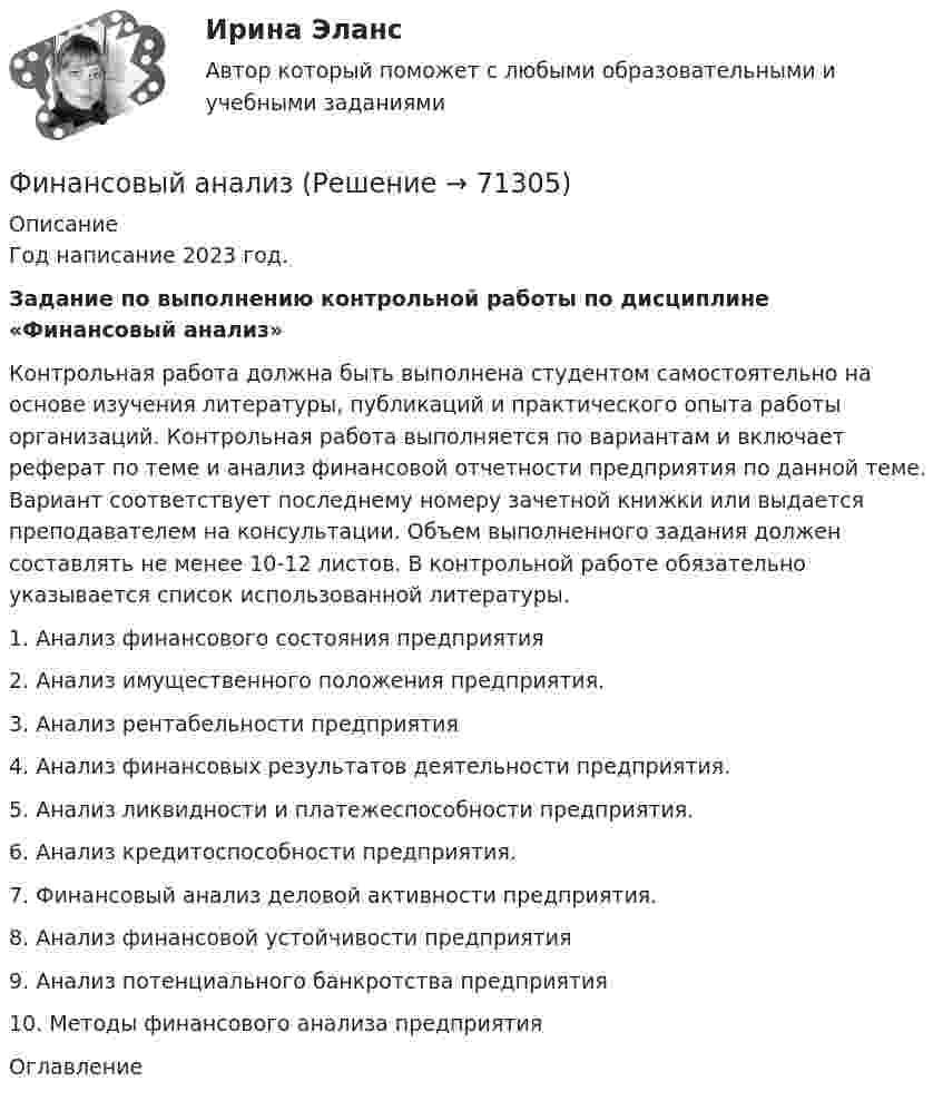    
            Описание
            Год написание 2023 год.Задание по выполнению контрольной работы по дисциплине «Финансовый анализ»	Контрольная работа должна быть выполнена студентом самостоятельно на основе изучения литературы, публикаций и практического опыта работы организаций. Контрольная работа выполняется по вариантам и включает реферат по теме и анализ финансовой отчетности предприятия по данной теме. Вариант соответствует последнему номеру зачетной книжки или выдается преподавателем на консультации. Объем выполненного задания должен составлять не менее 10-12 листов. В контрольной работе обязательно указывается список использованной литературы. 	1.            Анализ финансового состояния предприятия	2.            Анализ имущественного положения  предприятия. 	3.            Анализ рентабельности предприятия	4.            Анализ финансовых результатов деятельности предприятия. 	5.            Анализ ликвидности и платежеспособности предприятия.	6.            Анализ кредитоспособности предприятия.	7.            Финансовый анализ деловой активности предприятия.	8.            Анализ финансовой устойчивости предприятия	9.            Анализ потенциального банкротства предприятия 	10.       Методы финансового анализа предприятия 
            Оглавление
              
            
            
            Финансовый анализФинансовый анализфинансовый анализ 2022 готовые ответы синергияФинансовый анализ, 76 вопросов (ответы на тест Синергия / МТИ / МОИ / МосАП)Финансовый анализ  вариант 4Финансовый анализ.дпо (тест с ответами Синергия/МОИ/ МТИ /МОСАП)Финансовый анализ и мониторинг  (тест с ответами Синергия/МОИ/ МТИ /МОСАП)Финансовые стратегии (ответы на тест Синергия / МТИ / МОИ / МосАП)Финансовые стратегии/СИНЕРГИЯ//МОСАП//МОИ//МТИФинансовые стратегии. Синергия. Ответы на ИТОГОВЫЙ ТЕСТ. На отлично!Финансовые стратегии (тест с ответами Синергия/МОИ/ МТИ /МОСАП)Финансовые_электронные_системы_Задание1Финансовые_электронные_системы_Задание2финансовый анализ