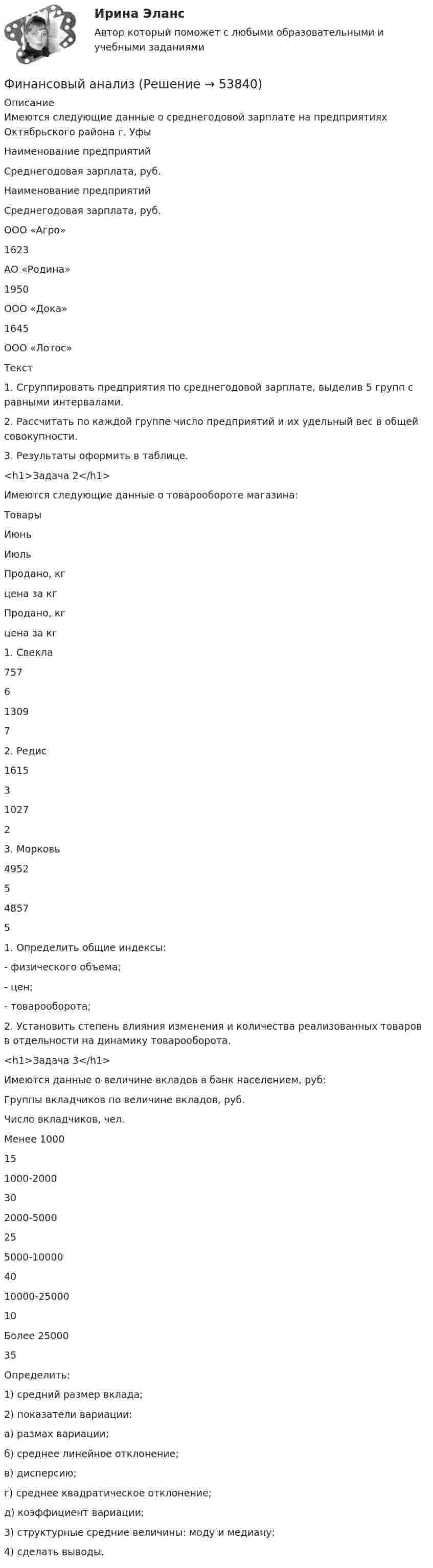     
            Описание
            	Имеются следующие данные о среднегодовой зарплате на предприятиях Октябрьского района г. Уфы  	Наименование предприятий 	Среднегодовая зарплата, руб. 	Наименование предприятий 	Среднегодовая зарплата, руб.   	ООО «Агро» 	1623 	АО «Родина» 	1950   	ООО «Дока» 	1645 	ООО «Лотос» Текст	1. Сгруппировать предприятия по среднегодовой зарплате, выделив 5 групп с равными интервалами.	2. Рассчитать по каждой группе число предприятий и их удельный вес в общей совокупности.	3. Результаты оформить в таблице.<h1>Задача 2</h1> 	Имеются следующие данные о товарообороте магазина:  	Товары  	Июнь  	Июль    	Продано, кг 	цена за кг 	Продано, кг 	цена за кг   	1. Свекла 	757 	6 	1309 	7   	2. Редис 	1615 	3 	1027 	2   	3. Морковь 	4952 	5 	4857 	5 	1. Определить общие индексы:	- физического объема;	- цен; 	- товарооборота;	2. Установить степень влияния изменения и количества реализованных товаров в отдельности на динамику товарооборота.<h1>Задача 3</h1> 	Имеются данные о величине вкладов в банк населением, руб:  	Группы вкладчиков по величине вкладов, руб. 	Число вкладчиков, чел.   	Менее 1000 	15   	1000-2000 	30   	2000-5000 	25   	5000-10000 	40   	10000-25000 	10   	Более 25000 	35 	Определить:	1) средний размер вклада;	2) показатели вариации:	        а) размах вариации;	        б) среднее линейное отклонение;	в) дисперсию;	г) среднее квадратическое отклонение;	д) коэффициент вариации;	3) структурные средние величины: моду и медиану;	4) сделать выводы.  
            
            
            «Финансовый анализ»Финансовый анализФинансовый анализфинансовый анализ 2022 готовые ответы синергияФинансовый анализ, 76 вопросов (ответы на тест Синергия / МТИ / МОИ / МосАП)Финансовый анализ  вариант 4Финансовый анализ.дпо (тест с ответами Синергия/МОИ/ МТИ /МОСАП)Финансовые стратегии организации (тест с ответами Синергия/МОИ/ МТИ /МОСАП)Финансовые стратегии (ответы на тест Синергия / МТИ / МОИ / МосАП)Финансовые стратегии/СИНЕРГИЯ//МОСАП//МОИ//МТИФинансовые стратегии. Синергия. Ответы на ИТОГОВЫЙ ТЕСТ. На отлично!Финансовые стратегии (тест с ответами Синергия/МОИ/ МТИ /МОСАП)Финансовые_электронные_системы_Задание1Финансовые_электронные_системы_Задание2