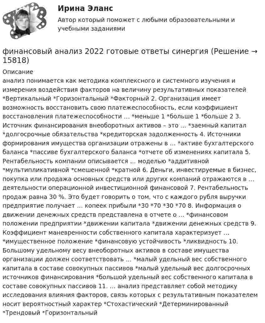      
          Описание
          анализ понимается как методика комплексного и системного изучения и измерения воздействия факторов на величину результативных показателей *Вертикальный *Горизонтальный *Факторный 2. Организация имеет возможность восстановить свою платежеспособность, если коэффициент восстановления платежеспособности … *меньше 1 *больше 1 *больше 2 3. Источник финансирования внеоборотных активов – это … *заемный капитал *долгосрочные обязательства *кредиторская задолженность 4. Источники формирования имущества организации отражены в … *активе бухгалтерского баланса *пассиве бухгалтерского баланса *отчете об изменениях капитала 5. Рентабельность компании описывается … моделью *аддитивной *мультипликативной *смешенной *кратной 6. Деньги, инвестируемые в бизнес, покупка или продажа основных средств или других компаний отражаются в … деятельности операционной инвестиционной финансовой 7. Рентабельность продаж равна 30 %. Это будет говорить о том, что с каждого рубля выручки предприятие получает … копеек прибыли *30 *70 *30 *70 8. Информация о движении денежных средств представлена в отчете о … *финансовом положении предприятии *движении капитала *движении денежных средств 9. Коэффициент маневренности собственного капитала характеризует … *имущественное положение *финансовую устойчивость *ликвидность 10. Большому удельному весу внеоборотных активов в составе имущества организации должен соответствовать … *малый удельный вес собственного капитала в составе совокупных пассивов *малый удельный вес долгосрочных источников финансирования *большой удельный вес собственного капитала в составе совокупных пассивов 11. … анализ представляет собой методику исследования влияния факторов, связь которых с результативным показателем носит вероятностный характер *Стохастический *Детерминированный *Трендовый *Горизонтальный  
            
            
            Финансовый анализфинансовый анализ 2022 готовые ответы синергияФинансовый анализ, 76 вопросов (ответы на тест Синергия / МТИ / МОИ / МосАП)Финансовый анализ  вариант 4Финансовый анализ.дпо (тест с ответами Синергия/МОИ/ МТИ /МОСАП)Финансовый анализ и мониторинг  (тест с ответами Синергия/МОИ/ МТИ /МОСАП)Финансовый анализ и мониторинг.фэ_БАК. Синергия. Ответы на ИТОГОВЫЙ ТЕСТ. На отлично!Финансовые стратегии/СИНЕРГИЯ//МОСАП//МОИ//МТИФинансовые стратегии. Синергия. Ответы на ИТОГОВЫЙ ТЕСТ. На отлично!Финансовые стратегии (тест с ответами Синергия/МОИ/ МТИ /МОСАП)Финансовые_электронные_системы_Задание1Финансовые_электронные_системы_Задание2финансовый анализ«Финансовый анализ»