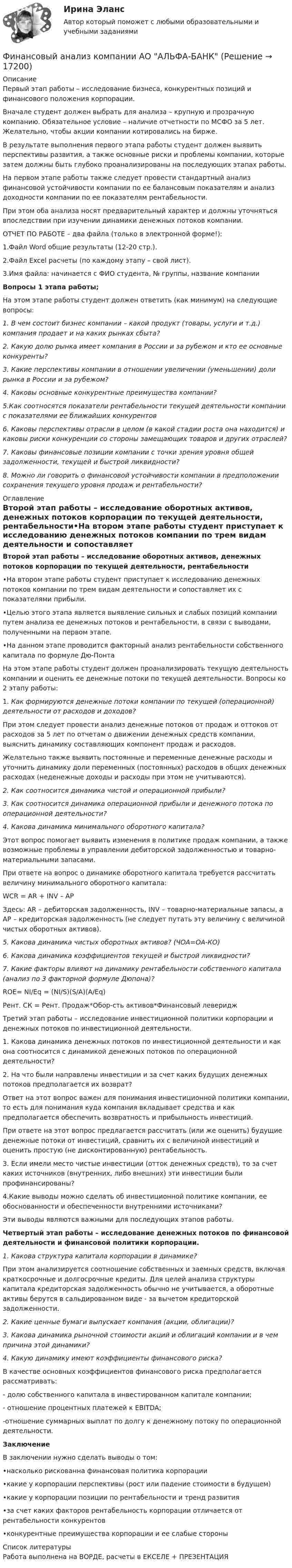     
          Описание
          Первый этап работы – исследование бизнеса, конкурентных позиций и финансового положения корпорации.Вначале студент должен выбрать для анализа – крупную и прозрачную компанию. Обязательное условие – наличие отчетности по МСФО за 5 лет. Желательно, чтобы акции компании котировались на бирже.  В результате выполнения первого этапа работы студент должен выявить перспективы развития, а также основные риски и проблемы компании, которые затем должны быть глубоко проанализированы на последующих этапах работы.    На первом этапе работы также следует провести стандартный анализ финансовой устойчивости компании по ее балансовым показателям и анализ доходности компании по ее показателям рентабельности.     При этом оба анализа носят предварительный характер и должны уточняться впоследствии при изучении динамики денежных потоков компании.ОТЧЕТ ПО РАБОТЕ – два файла (только в электронной форме!):1.Файл Word общие результаты (12-20 стр.).2.Файл Excel расчеты (по каждому этапу – свой лист).3.Имя файла: начинается с ФИО студента, № группы, название компании Вопросы 1 этапа работы;На этом этапе работы студент должен ответить (как минимум) на следующие вопросы:1. В чем состоит бизнес компании – какой продукт (товары, услуги и т.д.) компания продает и на каких рынках сбыта?2. Какую долю рынка имеет компания в России и за рубежом и кто ее основные конкуренты?3. Какие перспективы компании в отношении увеличении (уменьшении) доли рынка в России и за рубежом?4. Каковы основные конкурентные преимущества компании?5.Как соотносятся показатели рентабельности текущей деятельности компании с показателями ее ближайших конкурентов 6. Каковы перспективы отрасли в целом (в какой стадии роста она находится) и каковы риски конкуренции со стороны замещающих товаров и других отраслей?7. Каковы финансовые позиции компании с точки зрения уровня общей задолженности, текущей и быстрой ликвидности?8. Можно ли говорить о финансовой устойчивости компании в предположении сохранения текущего уровня продаж и рентабельности? 
          Оглавление
          Второй этап работы – исследование оборотных активов, денежных потоков корпорации по текущей деятельности, рентабельности•На втором этапе работы студент приступает к исследованию денежных потоков компании по трем видам деятельности и сопоставляет их с показателями прибыли.•Целью этого этапа является выявление сильных и слабых позиций компании путем анализа ее денежных потоков и рентабельности, в связи с выводами, полученными на первом этапе. •На данном этапе проводится факторный анализ рентабельности собственного капитала по формуле Дю-ПонтаНа этом этапе работы студент должен проанализировать текущую деятельность компании и оценить ее денежные потоки по текущей деятельности. Вопросы ко 2 этапу работы:1. Как формируются денежные потоки компании по текущей (операционной) деятельности от расходов и доходов? При этом следует провести анализ денежные потоков от продаж и оттоков от расходов за 5 лет по отчетам о движении денежных средств компании, выяснить динамику составляющих компонент продаж и расходов.Желательно также выявить постоянные и переменные денежные расходы и уточнить динамику доли переменных (постоянных) расходов в общих денежных расходах (неденежные доходы и расходы при этом не учитываются).2. Как соотносится динамика чистой и операционной прибыли?3. Как соотносится динамика операционной прибыли и денежного потока по операционной деятельности?4. Какова динамика минимального оборотного капитала?Этот вопрос помогает выявить изменения в политике продаж компании, а также возможные проблемы в управлении дебиторской задолженностью и товарно-материальными запасами.При ответе на вопрос о динамике оборотного капитала требуется рассчитать величину минимального оборотного капитала:WCR = AR + INV – APЗдесь: AR – дебиторская задолженность, INV – товарно-материальные запасы, а AP – кредиторская задолженность (не следует путать эту величину с величиной чистых оборотных активов).5. Какова динамика чистых оборотных активов? (ЧОА=ОА-КО)6. Какова динамика коэффициентов текущей и быстрой ликвидности?7. Какие факторы влияют на динамику рентабельности собственного капитала (анализ по 3 факторной формуле Дюпона)?ROE= NI/Eq = (NI/S)(S/A)(A/Eq)Рент. СК = Рент. Продаж*Обор-сть активов*Финансовый левериджТретий этап работы – исследование инвестиционной политики корпорации и денежных потоков по инвестиционной деятельности.1. Какова динамика денежных потоков по инвестиционной деятельности и как она соотносится с динамикой денежных потоков по операционной деятельности?2. На что были направлены инвестиции и за счет каких будущих денежных потоков предполагается их возврат?Ответ на этот вопрос важен для понимания инвестиционной политики компании, то есть для понимания куда компания вкладывает средства и как предполагается обеспечить возвратность и прибыльность инвестиций.При ответе на этот вопрос предлагается рассчитать (или же оценить) будущие денежные потоки от инвестиций, сравнить их с величиной инвестиций и оценить простую (не дисконтированную) рентабельность.3. Если имели место чистые инвестиции (отток денежных средств), то за счет каких источников (внутренних, либо внешних) эти инвестиции были профинансированы? 4.Какие выводы можно сделать об инвестиционной политике компании, ее обоснованности и обеспеченности внутренними источниками? Эти выводы являются важными для последующих этапов работы.Четвертый этап работы – исследование денежных потоков по финансовой деятельности и финансовой политики корпорации.1. Какова структура капитала корпорации в динамике? При этом анализируется соотношение собственных и заемных средств, включая краткосрочные и долгосрочные кредиты. Для целей анализа структуры капитала кредиторская задолженность обычно не учитывается, а оборотные активы берутся в сальдированном виде - за вычетом кредиторской задолженности. 2. Какие ценные бумаги выпускает компания (акции, облигации)?3. Какова динамика рыночной стоимости акций и облигаций компании и в чем причина этой динамики?4. Какую динамику имеют коэффициенты финансового риска? В качестве основных коэффициентов финансового риска предполагается рассматривать:- долю собственного капитала в инвестированном капитале компании;- отношение процентных платежей к EBITDA;-отношение суммарных выплат по долгу к денежному потоку по операционной деятельности.ЗаключениеВ заключении нужно сделать выводы о том:•насколько рискованна финансовая политика корпорации•какие у корпорации перспективы (рост или падение стоимости в будущем)•какие у корпорации позиции по рентабельности и тренд развития•за счет каких факторов рентабельность корпорации отличается от рентабельности конкурентов•конкурентные преимущества корпорации и ее слабые стороны 
          Список литературы
          Работа выполнена на ВОРДЕ, расчеты в ЕКСЕЛЕ  + ПРЕЗЕНТАЦИЯ
            
            
            Финансовый анализ компанииФинансовый анализ компании АО АЛЬФА-БАНК⭐ Финансовый анализ (ликвидация АЗ) (ответы на тест Синергия / МТИ / МосАП, декабрь 2022)Финансовый анализ ОАО РЖД (отчетность https://company.rzd.ru/ru/9471) за 2018-2020 годыФинансовый анализ организацииФинансовый анализ (Ответы на тест Синергия/МОИ/ МТИ)💯 Финансовый анализ (ответы на тест Синергия / МОИ / МТИ / МосАП, октябрь 2023)Финансовый анализфинансовый анализ 2022 готовые ответы синергияФинансовый анализ, 76 вопросов (ответы на тест Синергия / МТИ / МОИ / МосАП)Финансовый анализ  вариант 4Финансовый анализ.дпо (тест с ответами Синергия/МОИ/ МТИ /МОСАП)Финансовый анализ и мониторинг  (тест с ответами Синергия/МОИ/ МТИ /МОСАП)Финансовый анализ и мониторинг.фэ_БАК. Синергия. Ответы на ИТОГОВЫЙ ТЕСТ. На отлично!