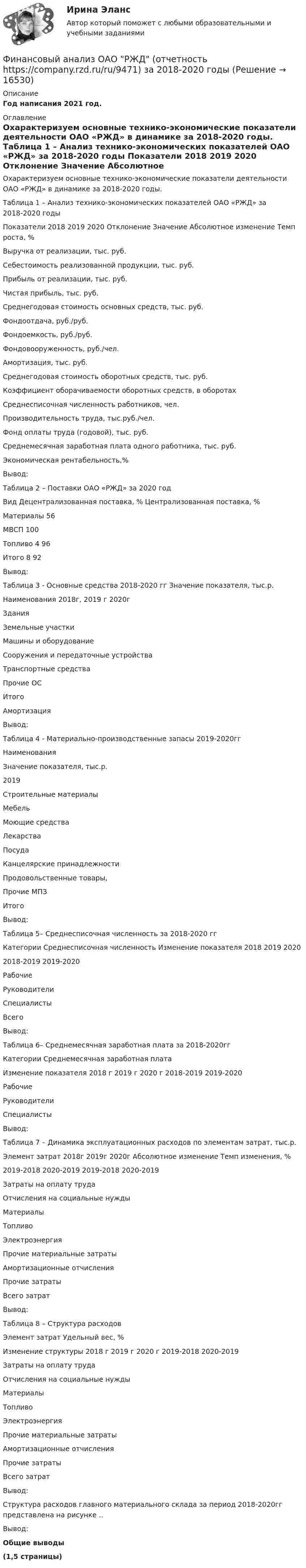     
          Описание
          Год написания 2021 год. 
          Оглавление
          	Охарактеризуем основные технико-экономические показатели деятельности ОАО «РЖД» в динамике за 2018-2020 годы.	Таблица 1 – Анализ технико-экономических показателей ОАО «РЖД» за 2018-2020 годы  Показатели 2018 2019 2020 Отклонение   Значение Абсолютное изменение Темп роста, %   Выручка от реализации, тыс. руб.       Себестоимость реализованной продукции, тыс. руб.     Прибыль от реализации, тыс. руб.     Чистая прибыль, тыс. руб.     Среднегодовая стоимость основных средств, тыс. руб.     Фондоотдача, руб./руб.     Фондоемкость, руб./руб.     Фондовооруженность, руб./чел.     Амортизация, тыс. руб.     Среднегодовая стоимость оборотных средств, тыс. руб.     Коэффициент оборачиваемости оборотных средств, в оборотах   Среднесписочная численность работников, чел.     Производительность труда, тыс.руб./чел.     Фонд оплаты труда (годовой), тыс. руб.     Среднемесячная заработная плата одного работника, тыс. руб.     Экономическая рентабельность,%  	Вывод:	 	Таблица 2 – Поставки ОАО «РЖД» за 2020 год  Вид  Децентрализованная поставка, % Централизованная поставка, %   Материалы   56   МВСП 100   Топливо  4 96   Итого  8 92   Вывод:Таблица 3 - Основные средства  2018-2020 гг    Значение показателя, тыс.р.   Наименования  2018г,  2019 г  2020г    Здания       Земельные участки       Машины и оборудование      Сооружения и передаточные устройства      Транспортные средства      Прочие ОС      Итого      Амортизация     Вывод: Таблица 4 - Материально-производственные запасы 2019-2020гг  Наименования Значение показателя, тыс.р.   2019    Строительные материалы     Мебель     Моющие средства     Лекарства     Посуда     Канцелярские принадлежности     Продовольственные товары,      Прочие МПЗ     Итого     Вывод: Таблица 5– Среднесписочная численность за 2018-2020 гг   Категории Среднесписочная численность Изменение показателя   2018 2019 2020 2018-2019 2019-2020   Рабочие РуководителиСпециалистыВсего  Вывод: Таблица 6– Среднемесячная заработная плата за 2018-2020гг  Категории Среднемесячная заработная плата Изменение показателя   2018 г 2019 г 2020 г 2018-2019 2019-2020  Рабочие Руководители Специалисты Вывод: Таблица 7 – Динамика эксплуатационных расходов по элементам затрат, тыс.р.  Элемент затрат 2018г 2019г 2020г Абсолютное изменение Темп изменения, %   2019-2018 2020-2019 2019-2018 2020-2019   Затраты на оплату трудаОтчисления на социальные нужды       Материалы        Топливо    Электроэнергия         Прочие материальные затраты         Амортизационные отчисления          Прочие затраты          Всего затрат   Вывод: Таблица 8 – Структура расходов  Элемент затрат Удельный вес, % Изменение структуры   2018 г 2019 г 2020 г 2019-2018 2020-2019   Затраты на оплату труда        Отчисления на социальные нужды        Материалы        Топливо     Электроэнергия        Прочие материальные затраты        Амортизационные отчисления        Прочие затраты        Всего затрат       Вывод: 	Структура расходов главного материального склада за период 2018-2020гг представлена на рисунке ..	Вывод: Общие выводы (1,5 страницы) 
            
            
            ⭐ Финансовый анализ (ликвидация АЗ) (ответы на тест Синергия / МТИ / МосАП, декабрь 2022)Финансовый анализ ОАО РЖД (отчетность https://company.rzd.ru/ru/9471) за 2018-2020 годыФинансовый анализ организацииФинансовый анализ (Ответы на тест Синергия/МОИ/ МТИ)💯 Финансовый анализ (ответы на тест Синергия / МОИ / МТИ / МосАП, октябрь 2023)💯 Финансовый анализ (ответы на тест Синергия / МОИ / МТИ / МосАП, сентябрь 2023)💯 Финансовый анализ (правильные ответы на тест Синергия / МОИ / МТИ / МосАП, август 2023)Финансовый анализ, 76 вопросов (ответы на тест Синергия / МТИ / МОИ / МосАП)Финансовый анализ  вариант 4Финансовый анализ.дпо (тест с ответами Синергия/МОИ/ МТИ /МОСАП)Финансовый анализ и мониторинг  (тест с ответами Синергия/МОИ/ МТИ /МОСАП)Финансовый анализ и мониторинг.фэ_БАК. Синергия. Ответы на ИТОГОВЫЙ ТЕСТ. На отлично!Финансовый анализ Калининградской областиФинансовый анализ компании