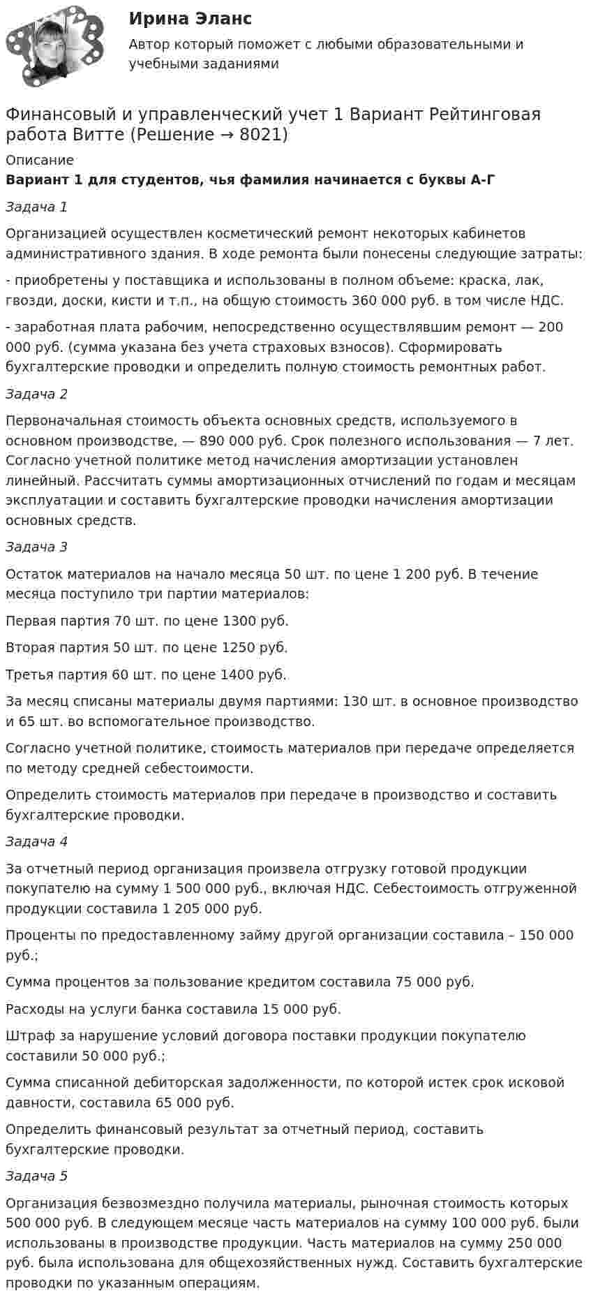     
          Описание
          Вариант 1 для студентов, чья фамилия начинается с буквы А-ГЗадача 1Организацией осуществлен косметический ремонт некоторых кабинетов административного здания. В ходе ремонта были понесены следующие затраты:- приобретены у поставщика и использованы в полном объеме: краска, лак, гвозди, доски, кисти и т.п., на общую стоимость 360 000 руб. в том числе НДС.- заработная плата рабочим, непосредственно осуществлявшим ремонт — 200 000 руб. (сумма указана без учета страховых взносов). Сформировать бухгалтерские проводки и определить полную стоимость ремонтных работ. Задача 2Первоначальная стоимость объекта основных средств, используемого в основном производстве, — 890 000 руб. Срок полезного использования — 7 лет. Согласно учетной политике метод начисления амортизации установлен линейный. Рассчитать суммы амортизационных отчислений по годам и месяцам эксплуатации и составить бухгалтерские проводки начисления амортизации основных средств. Задача 3Остаток материалов на начало месяца 50 шт. по цене 1 200 руб. В течение месяца поступило три партии материалов: Первая партия 70 шт. по цене 1300 руб.Вторая партия 50 шт. по цене 1250 руб.Третья партия 60 шт. по цене 1400 руб.За месяц списаны материалы двумя партиями: 130 шт. в основное производство и 65 шт. во вспомогательное производство. Согласно учетной политике, стоимость материалов при передаче определяется по методу средней себестоимости.Определить стоимость материалов при передаче в производство и составить бухгалтерские проводки. Задача 4За отчетный период организация произвела отгрузку готовой продукции покупателю на сумму 1 500 000 руб., включая НДС. Себестоимость отгруженной продукции составила 1 205 000 руб.Проценты по предоставленному займу другой организации составила – 150 000 руб.;Сумма процентов за пользование кредитом составила 75 000 руб. Расходы на услуги банка составила 15 000 руб.Штраф за нарушение условий договора поставки продукции покупателю составили 50 000 руб.;Сумма списанной дебиторская задолженности, по которой истек срок исковой давности, составила 65 000 руб.Определить финансовый результат за отчетный период, составить бухгалтерские проводки. Задача 5Организация безвозмездно получила материалы, рыночная стоимость которых 500 000 руб. В следующем месяце часть материалов на сумму 100 000 руб. были использованы в производстве продукции. Часть материалов на сумму 250 000 руб. была использована для общехозяйственных нужд. Составить бухгалтерские проводки по указанным операциям.  
            
            
            Финансовый инжиниринг.фэ_БАК (тест с ответами Синергия/МОИ/ МТИ /МОСАП)Финансовый и управленческий учет 1 Вариант Рейтинговая работа ВиттеФинансовый и управленческий учет 2 Вариант Рейтинговая работа ВиттеФинансовый и управленческий учет 4 Вариант Рейтинговая работа ВиттеФинансовый и управленческий учет 5 Вариант Рейтинговая работа ВиттеФинансовый и управленческий учет 7 Вариант Рейтинговая работа ВиттеФинансовый и управленческий учет Вариант № 1Финансовый анализ (Темы 1-4) тест с ответами Синергия/МОИ/ МТИ /МОСАП«Финансовый анализ». Тест для сдачи в МФПУ «Синергия». Финансовый анализ (Тест с ответами СИНЕРГИЯ / МОИ / МТИ)финансовый глоссарий  для студентов начальных курсовФинансовый инжиниринг, 35 вопросов (ответы на тест Синергия / МТИ / МОИ / МосАП)Финансовый инжиниринг тест Синергия (все ответы 90/100 баллов) Итоговый тест Экзамен Отлично💯 Финансовый инжиниринг.фэ_БАК (ответы на тест Синергия / МОИ / МТИ / МосАП, ноябрь 2023)