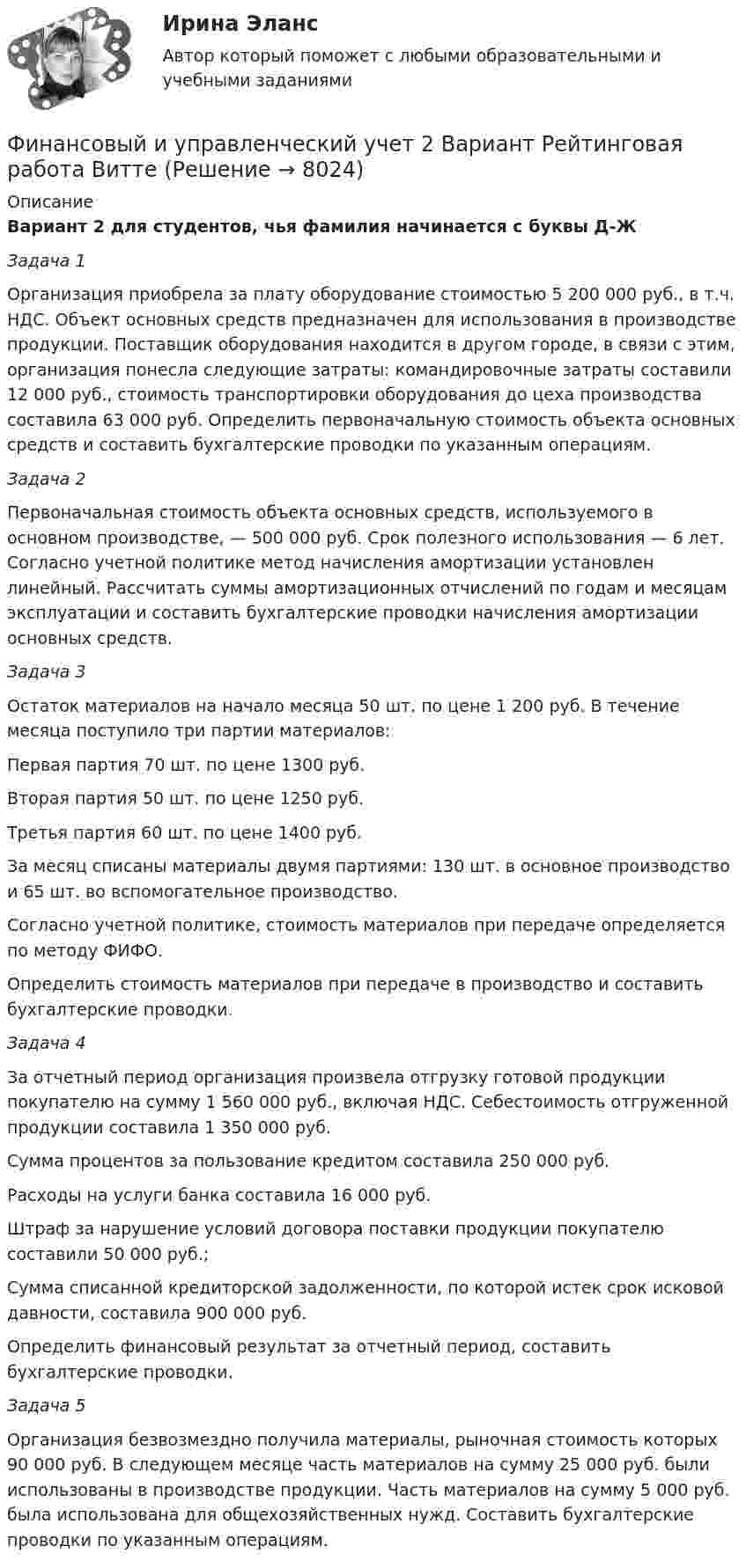     
          Описание
          Вариант 2 для студентов, чья фамилия начинается с буквы Д-ЖЗадача 1Организация приобрела за плату оборудование стоимостью 5 200 000 руб., в т.ч. НДС. Объект основных средств предназначен для использования в производстве продукции. Поставщик оборудования находится в другом городе, в связи с этим, организация понесла следующие затраты: командировочные затраты составили 12 000 руб., стоимость транспортировки оборудования до цеха производства составила 63 000 руб. Определить первоначальную стоимость объекта основных средств и составить бухгалтерские проводки по указанным операциям.Задача 2Первоначальная стоимость объекта основных средств, используемого в основном производстве, — 500 000 руб. Срок полезного использования — 6 лет. Согласно учетной политике метод начисления амортизации установлен линейный. Рассчитать суммы амортизационных отчислений по годам и месяцам эксплуатации и составить бухгалтерские проводки начисления амортизации основных средств.Задача 3Остаток материалов на начало месяца 50 шт. по цене 1 200 руб. В течение месяца поступило три партии материалов: Первая партия 70 шт. по цене 1300 руб.Вторая партия 50 шт. по цене 1250 руб.Третья партия 60 шт. по цене 1400 руб.За месяц списаны материалы двумя партиями: 130 шт. в основное производство и 65 шт. во вспомогательное производство. Согласно учетной политике, стоимость материалов при передаче определяется по методу ФИФО.Определить стоимость материалов при передаче в производство и составить бухгалтерские проводки.Задача 4За отчетный период организация произвела отгрузку готовой продукции покупателю на сумму 1 560 000 руб., включая НДС. Себестоимость отгруженной продукции составила 1 350 000 руб.Сумма процентов за пользование кредитом составила 250 000 руб. Расходы на услуги банка составила 16 000 руб.Штраф за нарушение условий договора поставки продукции покупателю составили 50 000 руб.;Сумма списанной кредиторской задолженности, по которой истек срок исковой давности, составила 900 000 руб.Определить финансовый результат за отчетный период, составить бухгалтерские проводки.Задача 5Организация безвозмездно получила материалы, рыночная стоимость которых 90 000 руб. В следующем месяце часть материалов на сумму 25 000 руб. были использованы в производстве продукции. Часть материалов на сумму 5 000 руб. была использована для общехозяйственных нужд. Составить бухгалтерские проводки по указанным операциям.  
            
            
            Финансовый и управленческий учет 1 Вариант Рейтинговая работа ВиттеФинансовый и управленческий учет 2 Вариант Рейтинговая работа ВиттеФинансовый и управленческий учет 4 Вариант Рейтинговая работа ВиттеФинансовый и управленческий учет 5 Вариант Рейтинговая работа ВиттеФинансовый и управленческий учет 7 Вариант Рейтинговая работа ВиттеФинансовый и управленческий учет Вариант № 1Финансовый и управленческий учет Витте МУИВ Ответы на тесты 1-3 и итоговое тестирование«Финансовый анализ». Тест для сдачи в МФПУ «Синергия». Финансовый анализ (Тест с ответами СИНЕРГИЯ / МОИ / МТИ)финансовый глоссарий  для студентов начальных курсовФинансовый инжиниринг, 35 вопросов (ответы на тест Синергия / МТИ / МОИ / МосАП)Финансовый инжиниринг тест Синергия (все ответы 90/100 баллов) Итоговый тест Экзамен Отлично💯 Финансовый инжиниринг.фэ_БАК (ответы на тест Синергия / МОИ / МТИ / МосАП, ноябрь 2023)Финансовый инжиниринг.фэ_БАК. Синергия. Ответы на ИТОГОВЫЙ ТЕСТ. На отлично!