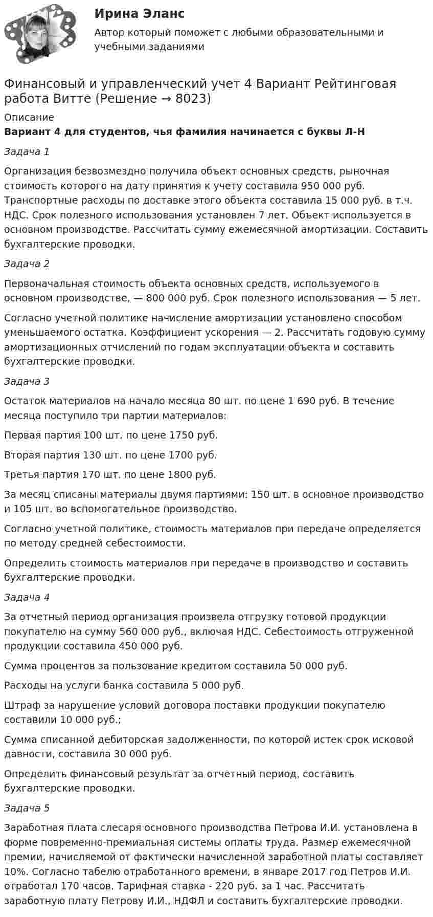     
          Описание
          Вариант 4 для студентов, чья фамилия начинается с буквы Л-НЗадача 1Организация безвозмездно получила объект основных средств, рыночная стоимость которого на дату принятия к учету составила 950 000 руб. Транспортные расходы по доставке этого объекта составила 15 000 руб. в т.ч. НДС. Срок полезного использования установлен 7 лет. Объект используется в основном производстве. Рассчитать сумму ежемесячной амортизации. Составить бухгалтерские проводки.Задача 2Первоначальная стоимость объекта основных средств, используемого в основном производстве, — 800 000 руб. Срок полезного использования — 5 лет.Согласно учетной политике начисление амортизации установлено способом уменьшаемого остатка. Коэффициент ускорения — 2. Рассчитать годовую сумму амортизационных отчислений по годам эксплуатации объекта и составить бухгалтерские проводки.Задача 3Остаток материалов на начало месяца 80 шт. по цене 1 690 руб. В течение месяца поступило три партии материалов: Первая партия 100 шт. по цене 1750 руб.Вторая партия 130 шт. по цене 1700 руб.Третья партия 170 шт. по цене 1800 руб.За месяц списаны материалы двумя партиями: 150 шт. в основное производство и 105 шт. во вспомогательное производство. Согласно учетной политике, стоимость материалов при передаче определяется по методу средней себестоимости.Определить стоимость материалов при передаче в производство и составить бухгалтерские проводки.Задача 4За отчетный период организация произвела отгрузку готовой продукции покупателю на сумму 560 000 руб., включая НДС. Себестоимость отгруженной продукции составила 450 000 руб.Сумма процентов за пользование кредитом составила 50 000 руб. Расходы на услуги банка составила 5 000 руб.Штраф за нарушение условий договора поставки продукции покупателю составили 10 000 руб.;Сумма списанной дебиторская задолженности, по которой истек срок исковой давности, составила 30 000 руб.Определить финансовый результат за отчетный период, составить бухгалтерские проводки.Задача 5Заработная плата слесаря основного производства Петрова И.И. установлена в форме повременно-премиальная системы оплаты труда. Размер ежемесячной премии, начисляемой от фактически начисленной заработной платы составляет 10%. Согласно табелю отработанного времени, в январе 2017 год Петров И.И. отработал 170 часов. Тарифная ставка - 220 руб. за 1 час. Рассчитать заработную плату Петрову И.И., НДФЛ и составить бухгалтерские проводки.  
            
            
            Финансовый и управленческий учет 2 Вариант Рейтинговая работа ВиттеФинансовый и управленческий учет 4 Вариант Рейтинговая работа ВиттеФинансовый и управленческий учет 5 Вариант Рейтинговая работа ВиттеФинансовый и управленческий учет 7 Вариант Рейтинговая работа ВиттеФинансовый и управленческий учет Вариант № 1Финансовый и управленческий учет Витте МУИВ Ответы на тесты 1-3 и итоговое тестированиеФинансовый и управленческий учет  Задание/вариант  №   6Финансовый анализ (Тест с ответами СИНЕРГИЯ / МОИ / МТИ)финансовый глоссарий  для студентов начальных курсовФинансовый инжиниринг, 35 вопросов (ответы на тест Синергия / МТИ / МОИ / МосАП)Финансовый инжиниринг тест Синергия (все ответы 90/100 баллов) Итоговый тест Экзамен Отлично💯 Финансовый инжиниринг.фэ_БАК (ответы на тест Синергия / МОИ / МТИ / МосАП, ноябрь 2023)Финансовый инжиниринг.фэ_БАК. Синергия. Ответы на ИТОГОВЫЙ ТЕСТ. На отлично!Финансовый инжиниринг.фэ_БАК (тест с ответами Синергия/МОИ/ МТИ /МОСАП)